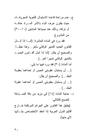 ‫ﺝ- ﻋﺩﻡ ﻤﺭﺍﻋﺎﺓ ﻗﺎﻋﺩﺓ ﺍﻻﺴﺘﺒﺩﺍل ﺍﻟﻠﻐﻭﻴﺔ ﺍﻟﻤﻌﺭﻭﻓـﺔ،‬
‫ﺤﻴﺙ ﻴﻘﺘﺭﻥ ﺤﺭﻑ ﺍﻟﺒﺎﺀ ﺒﺎﻷﻤﺭ ﺍﻟﻤـﺭﺍﺩ ﺤﺫﻓـﻪ‬
‫ﺃﻭ ﺘﺭﻜﻪ، ﻭﺫﻟﻙ ﻋﻨﺩ ﺼﻴﺎﻏﺔ ﺍﻟﻤﺎﺩﺘﻴﻥ )٠١، ٠٣(‬
                                  ‫ﻤﻥ ﺍﻟﻤﺸﺭﻭﻉ.‬
‫ﻓﻘﺩ ﻭﺭﺩ ﻓﻲ ﺍﻟﻤﺎﺩﺓ ﺍﻟﻌﺎﺸﺭﺓ: )ﺃﻤـﺎ ﺇﺫﺍ ﺃﺒـﺩل‬
‫ﺍﻟﻘﺎﻨﻭﻥ ﺍﻟﺠﺩﻴﺩ ﺍﻟﺘﺩﺒﻴﺭ ﺍﻟﻭﻗﺎﺌﻲ ﺒﺂﺨﺭ.. ﻭﻫﺫﺍ ﺨﻁـﺄ:‬
‫ﻭﺍﻟﺼﺤﻴﺢ ﺃﻥ ﻴﻘﺎل: )ﺃﻤﺎ ﺇﺫﺍ ﺃﺒﺩل ﺍﻟﻘـﺎﻨﻭﻥ ﺍﻟﺠﺩﻴـﺩ‬
                   ‫ﺒﺎﻟﺘﺩﺒﻴﺭ ﺍﻟﻭﻗﺎﺌﻲ ﺘﺩﺒﻴ ‪‬ﺍ ﺁﺨﺭ..(.‬
                            ‫ﺭ‬
             ‫ﺃﻤﺎ ﺍﻟﻤﺎﺩﺓ )٠٣( ﻓﻘﺩ ﻭﺭﺩ ﻓﻴﻬﺎ ﻤﺎ ﻴﻠﻲ:‬
‫)... ﺃﻥ ﻴﺴﺘﺒﺩل ﻋﻘﻭﺒﺘﻲ ﺍﻟﺤﺒﺱ ﺃﻭ ﺇﺤﺩﺍﻫﻤﺎ ﺒﻌﻘﻭﺒﺔ‬
                    ‫ﺍﻟﺠﻠﺩ...(. ﻭﺍﻟﺼﺤﻴﺢ ﺃﻥ ﻴﻘﺎل:‬
‫)... ﺃﻥ ﻴﺴﺘﺒﺩل ﺒﻌﻘﻭﺒﺘﻲ ﺍﻟﺤﺒﺱ ﺃﻭ ﺃﺤﺩﺍﻫﻤﺎ ﻋﻘﻭﺒﺔ‬
                                       ‫ﺍﻟﺠﻠﺩ...( .‬
‫ﺩ- ﺤﺎﺠﺔ ﺍﻟﻤﺎﺩﺓ )٤١( ﺇﻟﻰ ﻤﺯﻴﺩ ﻤﻥ ﺩﻗﺔ ﺍﻟﺼـﻴﺎﻏﺔ‬
                                ‫ﻟﺘﺼﺒﺢ ﻜﺎﻟﺘﺎﻟﻲ:‬
‫)ﻴﻁﺒﻕ ﻫﺫﺍ ﺍﻟﻘﺎﻨﻭﻥ ﻋﻠﻰ ﺍﻟﺠﺭﺍﺌﻡ ﺍﻟﻤﺭﺘﻜﺒﺔ ﺨـﺎﺭﺝ‬
‫ﺃﻗﺎﻟﻴﻡ ﺍﻟﺩﻭل ﺍﻟﻌﺭﺒﻴﺔ ﺇﺫﺍ ﺍﻨﻌﻘﺩ ﺍﻻﺨﺘﺼﺎﺹ ﺒﺸـﺄﻨﻬﺎ‬
                                       ‫ﻷﻱ ﻤﻨﻬﺎ(.‬


‫٠٢‬
 