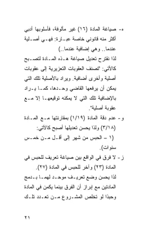 ‫ﻩ- ﺼﻴﺎﻏﺔ ﺍﻟﻤﺎﺩﺓ )٦١( ﻏﻴﺭ ﻤﺄﻟﻭﻓﺔ، ﻓﺄﺴﻠﻭﺒﻬﺎ ﺃﺩﺒﻲ‬
‫ﺃﻜﺜﺭ ﻤﻨﻪ ﻗﺎﻨﻭﻨﻲ ﺨﺎﺼﺔ ﻋﺒـﺎﺭﺓ: ﻓﻬـﻲ ﺃﺼـﻠﻴﺔ‬
                 ‫ﻋﻨﺩﻤﺎ.. ﻭﻫﻲ ﺇﻀﺎﻓﻴﺔ ﻋﻨﺩﻤﺎ..(‬
‫ﻟﺫﺍ ﻨﻘﺘﺭﺡ ﺘﻌﺩﻴل ﺼﻴﺎﻏﺔ ﻫـﺫﻩ ﺍﻟﻤـﺎﺩﺓ ﻟﺘﺼـﺒﺢ‬
‫ﻜﺎﻷﺘﻲ: "ﺘﺼﻨﻑ ﺍﻟﻌﻘﻭﺒﺎﺕ ﺍﻟﺘﻌﺯﻴﺭﻴﺔ ﺇﻟﻰ ﻋﻘﻭﺒﺎﺕ‬
‫ﺃﺼﻠﻴﺔ ﻭﺃﺨﺭﻯ ﺃﻀﺎﻓﻴﺔ. ﻭﻴﺭﺍﺩ ﺒﺎﻷﺼﻠﻴﺔ ﺘﻠﻙ ﺍﻟﺘﻲ‬
‫ﻴﻤﻜﻥ ﺃﻥ ﻴﺭﻓﻌﻬﺎ ﺍﻟﻘﺎﻀﻲ ﻭﺤـﺩﻫﺎ، ﻜﻤـﺎ ﻴـﺭﺍﺩ‬
‫ﺒﺎﻹﻀﺎﻓﻴﺔ ﺘﻠﻙ ﺍﻟﺘﻲ ﻻ ﻴﻤﻜﻨﻪ ﺘﻭﻗﻴﻌﻬـﺎ ﺇﻻ ﻤـﻊ‬
                                 ‫ﻋﻘﻭﺒﺔ ﺃﺼﻠﻴﺔ".‬
‫ﻭ- ﻋﺩﻡ ﺩﻗﺔ ﺍﻟﻤﺎﺩﺓ )٩١/١( ﺒﻤﻘﺎﺭﻨﺘﻬﺎ ﻤـﻊ ﺍﻟﻤـﺎﺩﺓ‬
      ‫)٨١/٣( ﻭﻟﺫﺍ ﻴﺤﺴﻥ ﺘﻌﺩﻴﻠﻬﺎ ﺃﺼﺒﺢ ﻜﺎﻵﺘﻲ:‬
‫)١ – ﺍﻟﺤﺒﺱ ﻤﻥ ﺸﻬﺭ ﺇﻟﻰ ﺃﻗـل ﻤـﻥ ﺨﻤـﺱ‬
                                      ‫ﺴﻨﻭﺍﺕ(.‬
‫ﺯ- ﻻ ﻓﺭﻕ ﻓﻲ ﺍﻟﻭﺍﻗﻊ ﺒﻴﻥ ﺼﻴﺎﻏﺔ ﺘﻌﺭﻴﻑ ﻟﻠﺤﺒﺱ ﻓﻲ‬
     ‫ﺍﻟﻤﺎﺩﺓ )٣٢( ﻭﺁﺨﺭ ﻟﻠﺤﺒﺱ ﻓﻲ ﺍﻟﻤﺎﺩﺓ )٧٢(.‬
‫ﻟﺫﺍ ﻴﺤﺴﻥ ﻭﻀﻊ ﺘﻌﺭﻴـﻑ ﻤﻭﺤـﺩ ﻟﻬﻤـﺎ ﺒـﺩﻤﺞ‬
‫ﺍﻟﻤﺎﺩﺘﻴﻥ ﻤﻊ ﺇﺒﺭﺍﺯ ﺃﻥ ﺍﻟﻔﺭﻕ ﺒﻴﻨﻤﺎ ﻴﻜﻤﻥ ﻓﻲ ﺍﻟﻤﺎﺩﺓ‬
‫ﻭﺤﺒﺫﺍ ﻟﻭ ﺘﺨﻠﺹ ﺍﻟﻤﺸـﺭﻭﻉ ﻤـﻥ ﺘﻌـﺩﺩ ﺘﻠـﻙ‬


‫١٢‬
 