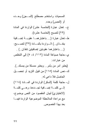 ‫ﺍﻟﻤﺴﻤﻴﺎﺕ ﻭﺍﺴﺘﺨﺩﻡ ﻤﺼﻁﻠﺢ )ﺍﻟﺴـﺠﻥ( ﻭﺤـﺩﻩ‬
                            ‫ﺃﻭ )ﺍﻟﺤﺒﺱ( ﻭﺤﺩﻩ.‬
‫ﺡ- ﺘﻌﺩل ﻋﺒﺎﺭﺓ )ﺍﻟﺨﺎﻤﺴﺔ ﻋﺸﺭ( ﺍﻟﻭﺍﺭﺩﺓ ﻓﻲ ﺍﻟﻤﺎﺩﺓ‬
               ‫)٩٢( ﻟﺘﺼﺒﺢ )ﺍﻟﺨﺎﻤﺴﺔ ﻋﺸﺭﺓ(.‬
‫ﻁ- ﺘﻌﺩل ﻋﺒﺎﺭﺓ )... ﺒﺎﻋﺘﺒﺎﺭﻫﻤـﺎ ﻋﻘﻭﺒـﺔ ﺇﻀـﺎﻓﻴﺔ‬
‫ـﺒﺢ:‬
   ‫ـﺎﺩﺓ )٩٣( ﻟﺘﺼـ‬
                ‫ـﺫﺍﻥ..( ـﻭﺍﺭﺩﺓ ﺒﺎﻟﻤـ‬
                           ‫ﺍﻟـ‬     ‫ﻴﻨﻔـ‬
  ‫)... ﺒﺎﻋﺘﺒﺎﺭﻫﻤﺎ ﻋﻘﻭﺒﺘﻴﻥ ﺇﻀﺎﻓﻴﺘﻴﻥ ﺘﻨﻔﺫﺍﻥ..( .‬
‫ﻱ- ﺤﺎﺠﺔ ﺼﻴﺎﻏﺔ ﺍﻟﻤﺎﺩﺓ )٢١١/ ٤، ٥( ﺇﻟﻰ ﺍﻟﺘﺨﻠﺹ‬
                                 ‫ﻤﻥ ﻋﺒﺎﺭﺍﺕ:‬
‫)ﻴﻌﺘﺒﺭ ﺁﻤﺭ ﻤﻥ ﻴﺄﻤﺭ.. ﻭﻴﻌﺘﺒﺭ ﻤﻤﺴﻜﺎ ﻤﻥ ﻴﻤﺴﻙ..(.‬
‫ﻙ- ﻨﺹ ﺍﻟﻤﺎﺩﺓ )٥١١( ﻤﻥ ﻗﺒﻴل ﺍﻟﺘﺯﻴﺩ ﺃﻭ ﺘﺤﺼـﻴل‬
                         ‫ﺍﻟﺤﺎﺼل ﻓﻼ ﺩﺍﻋﻲ ﻟﻪ.‬
‫ل- ﺤﺎﺠﺔ ﻜﻠﻤﺔ )ﺍﻟﺴﻜﺭ( ﺍﻟﻭﺍﺭﺩﺓ ﻓﻲ ﺍﻟﻤـﺎﺩﺓ )٨١١(‬
‫ﺇﻟـﻰ ﻜﻠﻤـﺔ ﺇﻀـﺎﻓﻴﺔ ﺘﺠـﺩﺩﻫﺎ، ﻭﻫـﻲ ﻜﻠﻤـﺔ‬
 ‫ـ‬     ‫ـ‬        ‫ـ‬       ‫ـ‬    ‫ـ‬     ‫ـ‬
‫)ﺍﻻﺨﺘﻴﺎﺭﻱ( ﻟﺒﻴﺎﻥ ﺍﻟﻤﻘﺼﻭﺩ ﻤﻥ ﺍﻟﻨﺹ ﺒﻭﻀﻭﺡ،‬
‫ﻤﻊ ﻤﺭﺍﻋﺎﺓ ﺍﻟﻤﻼﺤﻅﺔ ﺍﻟﻤﻭﻀﻭﻋﻴﺔ ﺍﻟﻭﺍﺭﺩﺓ ﻓﻴﻤـﺎ‬
                          ‫ﺒﻌﺩ ﺒﻬﺫﺍ ﺍﻟﺨﺼﻭﺹ.‬




‫٢٢‬
 