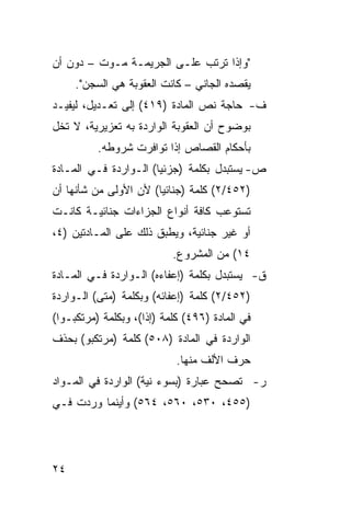 ‫"ﻭﺇﺫﺍ ﺘﺭﺘﺏ ﻋﻠـﻰ ﺍﻟﺠﺭﻴﻤـﺔ ﻤـﻭﺕ – ﺩﻭﻥ ﺃﻥ‬
     ‫ﻴﻘﺼﺩﻩ ﺍﻟﺠﺎﻨﻲ – ﻜﺎﻨﺕ ﺍﻟﻌﻘﻭﺒﺔ ﻫﻲ ﺍﻟﺴﺠﻥ".‬
‫ﻑ- ﺤﺎﺠﺔ ﻨﺹ ﺍﻟﻤﺎﺩﺓ )٩١٤( ﺇﻟﻰ ﺘﻌـﺩﻴل، ﻟﻴﻔﻴـﺩ‬
‫ﺒﻭﻀﻭﺡ ﺃﻥ ﺍﻟﻌﻘﻭﺒﺔ ﺍﻟﻭﺍﺭﺩﺓ ﺒﻪ ﺘﻌﺯﻴﺭﻴﺔ، ﻻ ﺘﺨل‬
          ‫ﺒﺄﺤﻜﺎﻡ ﺍﻟﻘﺼﺎﺹ ﺇﺫﺍ ﺘﻭﺍﻓﺭﺕ ﺸﺭﻭﻁﻪ.‬
‫ﺹ- ﻴﺴﺘﺒﺩل ﺒﻜﻠﻤﺔ )ﺠﺯﺌ ‪‬ﺎ( ﺍﻟـﻭﺍﺭﺩﺓ ﻓـﻲ ﺍﻟﻤـﺎﺩﺓ‬
                       ‫ﻴ‬
‫)٢٥٤/٢( ﻜﻠﻤﺔ )ﺠﻨﺎﺌ ‪‬ﺎ( ﻷﻥ ﺍﻷﻭﻟﻰ ﻤﻥ ﺸﺄﻨﻬﺎ ﺃﻥ‬
                       ‫ﻴ‬
‫ﺘﺴﺘﻭﻋﺏ ﻜﺎﻓﺔ ﺃﻨﻭﺍﻉ ﺍﻟﺠﺯﺍﺀﺍﺕ ﺠﻨﺎﺌﻴـﺔ ﻜﺎﻨـﺕ‬
‫ﺃﻭ ﻏﻴﺭ ﺠﻨﺎﺌﻴﺔ، ﻭﻴﻁﺒﻕ ﺫﻟﻙ ﻋﻠﻰ ﺍﻟﻤـﺎﺩﺘﻴﻥ )٤،‬
                           ‫٤١( ﻤﻥ ﺍﻟﻤﺸﺭﻭﻉ.‬
‫ﻕ- ﻴﺴﺘﺒﺩل ﺒﻜﻠﻤﺔ )ﺇﻋﻔﺎﺀﻩ( ﺍﻟـﻭﺍﺭﺩﺓ ﻓـﻲ ﺍﻟﻤـﺎﺩﺓ‬
‫)٢٥٤/٢( ﻜﻠﻤﺔ )ﺇﻋﻔﺎﺌﻪ( ﻭﺒﻜﻠﻤﺔ )ﻤﺘﻰ( ﺍﻟـﻭﺍﺭﺩﺓ‬
‫ﻓﻲ ﺍﻟﻤﺎﺩﺓ )٦٩٤( ﻜﻠﻤﺔ )ﺇﺫﺍ(، ﻭﺒﻜﻠﻤﺔ )ﻤﺭﺘﻜﺒـﻭﺍ(‬
‫ﺍﻟﻭﺍﺭﺩﺓ ﻓﻲ ﺍﻟﻤﺎﺩﺓ )٨٠٥( ﻜﻠﻤﺔ )ﻤﺭﺘﻜﺒﻭ( ﺒﺤﺫﻑ‬
                            ‫ﺤﺭﻑ ﺍﻷﻟﻑ ﻤﻨﻬﺎ.‬
‫ﺭ- ﺘﺼﺤﺢ ﻋﺒﺎﺭﺓ )ﺒﺴﻭﺀ ﻨﻴﺔ( ﺍﻟﻭﺍﺭﺩﺓ ﻓﻲ ﺍﻟﻤـﻭﺍﺩ‬
‫)٥٥٤، ٠٣٥، ٠٦٥، ٤٦٥( ﻭﺃﻴﻨﻤﺎ ﻭﺭﺩﺕ ﻓـﻲ‬




‫٤٢‬
 