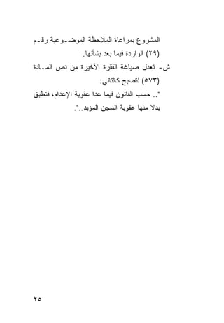 ‫ﺍﻟﻤﺸﺭﻭﻉ ﺒﻤﺭﺍﻋﺎﺓ ﺍﻟﻤﻼﺤﻅﺔ ﺍﻟﻤﻭﻀـﻭﻋﻴﺔ ﺭﻗـﻡ‬
                 ‫)٩٢( ﺍﻟﻭﺍﺭﺩﺓ ﻓﻴﻤﺎ ﺒﻌﺩ ﺒﺸﺄﻨﻬﺎ.‬
‫ﺵ- ﺘﻌﺩل ﺼﻴﺎﻏﺔ ﺍﻟﻔﻘﺭﺓ ﺍﻷﺨﻴﺭﺓ ﻤﻥ ﻨﺹ ﺍﻟﻤـﺎﺩﺓ‬
                       ‫)٣٧٥( ﻟﺘﺼﺒﺢ ﻜﺎﻟﺘﺎﻟﻲ:‬
‫".. ﺤﺴﺏ ﺍﻟﻘﺎﻨﻭﻥ ﻓﻴﻤﺎ ﻋﺩﺍ ﻋﻘﻭﺒﺔ ﺍﻹﻋﺩﺍﻡ، ﻓﺘﻁﺒﻕ‬
              ‫ﺒﺩﻻ ﻤﻨﻬﺎ ﻋﻘﻭﺒﺔ ﺍﻟﺴﺠﻥ ﺍﻟﻤﺅﺒﺩ..".‬




‫٥٢‬
 