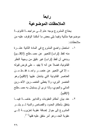 ‫راﺑﻌﺎ‬
                  ‫ً‬
            ‫اﻟﻤﻼﺡﻈﺎت اﻟﻤﻮﺿﻮﻋﻴﺔ‬
‫ﻴﺤﺘﺎﺝ ﺍﻟﻤﺸﺭﻭﻉ ﺒﻭﺠﻪ ﻋﺎﻡ ﺇﻟـﻰ ﻤﺭﺍﺠﻌـﺔ ﻗﺎﻨﻭﻨﻴـﺔ‬
‫ﻤﻭﻀﻭﻋﻴﺔ ﻤﺘﺄﻨﻴﺔ ﻭﻓﻴﻤﺎ ﻴﻠﻲ ﺒﻌﺽ ﻤﺎ ﺃﻤﻜﻨﻨﺎ ﺍﻟﻭﻗﻭﻑ ﻋﻠﻴﻪ ﻤﻥ‬
                                               ‫ﻤﻼﺤﻅﺎﺕ:‬
‫١- ﺍﺴﺘﻌﻤل ﻭﺍﻀﻊ ﺍﻟﻤﺸﺭﻭﻉ ﻓﻲ ﺍﻟﻤﺎﺩﺓ ﺍﻟﺜﺎﻨﻴﺔ ﻋﺸـﺭﺓ‬
‫ﻤﻨﻪ ﻟﻔﻅ )ﺘﺭﺍﺏ( ﻟﻠﺘﻌﺒﻴﺭ ﻋﻥ ﻤﺼـﻁﻠﺢ )ﺍﻹﻗﻠـﻴﻡ(‬
‫ﻭﺒﺩﻫﻲ ﺃﻥ ﻟﻔﻅ )ﺘﺭﺍﺏ( ﻏﻴﺭ ﺩﻗﻴﻕ ﻤﻥ ﻭﺠﻬﺔ ﺍﻟﻨﻅﺭ‬
‫ﺍﻟﻘﺎﻨﻭﻨﻴﺔ، ﻓﻀﻼ ﻋﻥ ﺃﻨﻪ ﻻ ﻴﻔﻴﺩ – ﻋﻠﻰ ﻓﺭﺽ ﻗﺒﻭﻟﻪ‬
‫– ﺇﻻ ﻓﻲ ﺍﻟﺘﻌﺒﻴﺭ ﻋﻥ ﻋﻨﺼـﺭ ﻭﺍﺤـﺩ ﻓﻘـﻁ ﻤـﻥ‬
‫ﺍﻟﻌﻨﺎﺼﺭ ﺍﻟﻘﺎﻨﻭﻨﻴﺔ ﺍﻟﺘﻲ ﻴﺸﺘﻤل ﻋﻠﻴﻬﺎ )ﺍﻹﻗﻠﻴﻡ( ﻭﻫﻭ‬
‫ﺍﻟﻌﻨﺼﺭ ﺍﻟﺒﺭﻱ، ﻭﻻ ﻴﻐﻁﻲ ﺍﻟﻌﻨﺼـﺭﻴﻥ ﺍﻵﺨـﺭﻴﻥ‬
‫ﺍﻟﻤﺎﺌﻲ ﻭﺍﻟﺠﻭﻱ، ﻭﻟﺫﺍ ﻨﺭﻯ ﺃﻥ ﻴﺴﺘﺒﺩل ﺒﻪ ﻤﺼـﻁﻠﺢ‬
                                       ‫)ﺍﻹﻗﻠﻴﻡ(.‬
‫٢- ﻋﻨﺩ ﺒﻴﺎﻥ ﺃﺤﻜﺎﻡ ﺍﻟﻌﻘﻭﺒﺎﺕ ﻭﺍﻟﺘﺩﺍﺒﻴﺭ ﺨﺎﺼـﺔ ﻓﻴﻤـﺎ‬
‫ﻴﺘﻌﻠﻕ ﺒﺄﺤﻜﺎﻡ ﺍﻟﺤﺩﻭﺩ ﻭﺍﻟﻘﺼﺎﺹ ﻭﺍﻟﺩﻴﺔ ﻟـﻡ ﻴﺸـﺭ‬
‫ﺍﻟﻤﺸﺭﻭﻉ ﺇﻟﻰ ﺠﻭﺍﺯ ﺇﻀﺎﻓﺔ ﻋﻘﻭﺒﺔ ﺘﻌﺯﻴﺭﻴـﺔ ﺇﻟـﻰ‬
        ‫ﻋﻘﻭﺒﺔ ﺍﻟﺤﺩ، ﻭﻫﻭ ﺃﻤﺭ ﻤﺘﻔﻕ ﻋﻠﻴﻪ ﻓﻘ ‪‬ﺎ)٠١(.‬
              ‫ﻬ‬

‫٦٢‬
 