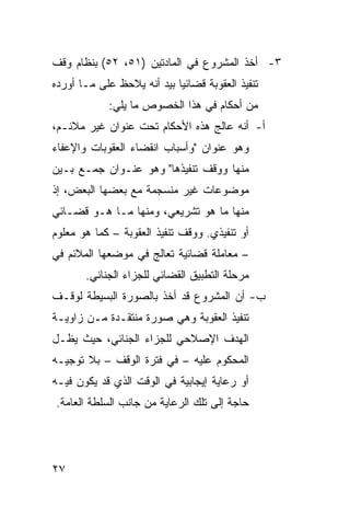 ‫٣- ﺃﺨﺫ ﺍﻟﻤﺸﺭﻭﻉ ﻓﻲ ﺍﻟﻤﺎﺩﺘﻴﻥ )١٥، ٢٥( ﺒﻨﻅﺎﻡ ﻭﻗﻑ‬
‫ﺘﻨﻔﻴﺫ ﺍﻟﻌﻘﻭﺒﺔ ﻗﻀﺎﺌ ‪‬ﺎ ﺒﻴﺩ ﺃﻨﻪ ﻴﻼﺤﻅ ﻋﻠﻰ ﻤـﺎ ﺃﻭﺭﺩﻩ‬
                            ‫ﻴ‬
             ‫ﻤﻥ ﺃﺤﻜﺎﻡ ﻓﻲ ﻫﺫﺍ ﺍﻟﺨﺼﻭﺹ ﻤﺎ ﻴﻠﻲ:‬
‫ﺃ- ﺃﻨﻪ ﻋﺎﻟﺞ ﻫﺫﻩ ﺍﻷﺤﻜﺎﻡ ﺘﺤﺕ ﻋﻨﻭﺍﻥ ﻏﻴﺭ ﻤﻼﺌـﻡ،‬
‫ﻭﻫﻭ ﻋﻨﻭﺍﻥ "ﻭﺃﺴﺒﺎﺏ ﺍﻨﻘﻀﺎﺀ ﺍﻟﻌﻘﻭﺒﺎﺕ ﻭﺍﻹﻋﻔﺎﺀ‬
‫ﻤﻨﻬﺎ ﻭﻭﻗﻑ ﺘﻨﻔﻴﺫﻫﺎ" ﻭﻫﻭ ﻋﻨـﻭﺍﻥ ﺠﻤـﻊ ﺒـﻴﻥ‬
‫ﻤﻭﻀﻭﻋﺎﺕ ﻏﻴﺭ ﻤﻨﺴﺠﻤﺔ ﻤﻊ ﺒﻌﻀﻬﺎ ﺍﻟﺒﻌﺽ، ﺇﺫ‬
‫ﻤﻨﻬﺎ ﻤﺎ ﻫﻭ ﺘﺸﺭﻴﻌﻲ، ﻭﻤﻨﻬﺎ ﻤـﺎ ﻫـﻭ ﻗﻀـﺎﺌﻲ‬
‫ﺃﻭ ﺘﻨﻔﻴﺫﻱ. ﻭﻭﻗﻑ ﺘﻨﻔﻴﺫ ﺍﻟﻌﻘﻭﺒﺔ – ﻜﻤﺎ ﻫﻭ ﻤﻌﻠﻭﻡ‬
‫– ﻤﻌﺎﻤﻠﺔ ﻗﻀﺎﺌﻴﺔ ﺘﻌﺎﻟﺞ ﻓﻲ ﻤﻭﻀﻌﻬﺎ ﺍﻟﻤﻼﺌﻡ ﻓﻲ‬
       ‫ﻤﺭﺤﻠﺔ ﺍﻟﺘﻁﺒﻴﻕ ﺍﻟﻘﻀﺎﺌﻲ ﻟﻠﺠﺯﺍﺀ ﺍﻟﺠﻨﺎﺌﻲ.‬
‫ﺏ- ﺃﻥ ﺍﻟﻤﺸﺭﻭﻉ ﻗﺩ ﺃﺨﺫ ﺒﺎﻟﺼﻭﺭﺓ ﺍﻟﺒﺴﻴﻁﺔ ﻟﻭﻗـﻑ‬
‫ﺘﻨﻔﻴﺫ ﺍﻟﻌﻘﻭﺒﺔ ﻭﻫﻲ ﺼﻭﺭﺓ ﻤﻨﺘﻘـﺩﺓ ﻤـﻥ ﺯﺍﻭﻴـﺔ‬
‫ﺍﻟﻬﺩﻑ ﺍﻹﺼﻼﺤﻲ ﻟﻠﺠﺯﺍﺀ ﺍﻟﺠﻨﺎﺌﻲ، ﺤﻴﺙ ﻴﻅـل‬
‫ﺍﻟﻤﺤﻜﻭﻡ ﻋﻠﻴﻪ – ﻓﻲ ﻓﺘﺭﺓ ﺍﻟﻭﻗﻑ – ﺒﻼ ﺘﻭﺠﻴـﻪ‬
‫ﺃﻭ ﺭﻋﺎﻴﺔ ﺇﻴﺠﺎﺒﻴﺔ ﻓﻲ ﺍﻟﻭﻗﺕ ﺍﻟﺫﻱ ﻗﺩ ﻴﻜﻭﻥ ﻓﻴـﻪ‬
‫ﺤﺎﺠﺔ ﺇﻟﻰ ﺘﻠﻙ ﺍﻟﺭﻋﺎﻴﺔ ﻤﻥ ﺠﺎﻨﺏ ﺍﻟﺴﻠﻁﺔ ﺍﻟﻌﺎﻤﺔ.‬




‫٧٢‬
 