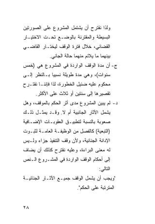 ‫ﻭﻟﺫﺍ ﻨﻘﺘﺭﺡ ﺃﻥ ﻴﺸﺘﻤل ﺍﻟﻤﺸﺭﻭﻉ ﻋﻠﻰ ﺍﻟﺼﻭﺭﺘﻴﻥ‬
‫ﺍﻟﺒﺴﻴﻁﺔ ﻭﺍﻟﻤﻘﺘﺭﻨﺔ ﺒﺎﻟﻭﻀـﻊ ﺘﺤـﺕ ﺍﻻﺨﺘﻴـﺎﺭ‬
‫ﺍﻟﻘﻀﺎﺌﻲ، ﺨﻼل ﻓﺘﺭﺓ ﺍﻟﻭﻗﻑ ﻟﻴﺨﺘـﺎﺭ ﺍﻟﻘﺎﻀـﻲ‬
             ‫ﺒﻴﻨﻬﻤﺎ ﻤﺎ ﻴﻼﺌﻡ ﻤﻨﻬﻤﺎ ﺤﺎﻟﺔ ﺍﻟﺠﺎﻨﻲ.‬
‫ﺝ- ﺃﻥ ﻤﺩﺓ ﺍﻟﻭﻗﻑ ﺍﻟﻭﺍﺭﺩﺓ ﻓﻲ ﺍﻟﻤﺸﺭﻭﻉ ﻫﻲ )ﺨﻤﺱ‬
‫ﺴﻨﻭﺍﺕ(، ﻭﻫﻲ ﻤﺩﺓ ﻁﻭﻴﻠﺔ ﻨﺴﺒ ‪‬ﺎ ﺒـﺎﻟﻨﻅﺭ ﺇﻟـﻰ‬
              ‫ﻴ‬
‫ﻤﺤﻜﻭﻡ ﻋﻠﻴﻪ ﻀﺌﻴل ﺍﻟﺨﻁﻭﺭﺓ، ﻟﺫﺍ ﻓﺈﻨﻨـﺎ ﻨﻘﺘـﺭﺡ‬
      ‫ﺘﻘﺼﻴﺭﻫﺎ ﺇﻟﻰ ﺴﻨﺘﻴﻥ ﺃﻭ ﺜﻼﺙ ﻋﻠﻰ ﺍﻷﻜﺜﺭ.‬
‫ﺩ- ﻟﻡ ﻴﺒﻴﻥ ﺍﻟﻤﺸﺭﻭﻉ ﻤﺩﻯ ﺃﺜﺭ ﺍﻟﺤﻜﻡ ﺒﺎﻟﻤﻭﻗﻑ، ﻭﻫل‬
‫ﻴﺸﻤل ﺍﻵﺜﺎﺭ ﺍﻟﺠﺎﻨﺒﻴﺔ ﺃﻡ ﻻ. ﻭﻗـﺩ ﻴﻤﺜـل ﺫﻟـﻙ‬
‫ﺼﻌﻭﺒﺔ ﺒﺎﻟﻨﺴﺒﺔ ﻟﺘﻁﺒﻴـﻕ ﺍﻟﻌﻘﻭﺒـﺎﺕ ﺍﻹﻀـﺎﻓﻴﺔ‬
‫)ﺍﻟﺘﺒﻌﻴﺔ( ﻜﺎﻟﻔﺼل ﻤﻥ ﺍﻟﻭﻅﻴﻔـﺔ ﺍﻟﻌﺎﻤـﺔ ﻟﺜﺒـﻭﺕ‬
‫ﺍﻹﺩﺍﻨﺔ ﺍﻟﺠﻨﺎﺌﻴﺔ، ﻭﻷﻥ ﻭﻗﻑ ﺍﻟﺘﻨﻔﻴﺫ ﺠﺯﺍﺀ ﻭﻟـﻴﺱ‬
‫ﻟﻪ ﻤﻌﻨﻰ ﺍﻟﺒﺭﺍﺀﺓ، ﻭﻋﻠﻴﻪ ﻨﻘﺘﺭﺡ ﻜﺫﻟﻙ ﺃﻥ ﻴﻀﺎﻑ‬
‫ﺇﻟﻰ ﺃﺤﻜﺎﻡ ﺍﻟﻭﻗﻑ ﺍﻟﻭﺍﺭﺩﺓ ﻓﻲ ﺍﻟﻤﺸـﺭﻭﻉ ﺍﻟـﻨﺹ‬
                                       ‫ﺍﻟﺘﺎﻟﻲ:‬
‫"ﻭﻴﺠﺏ ﺃﻥ ﻴﺸﻤل ﺍﻟﻭﻗﻑ ﺠﻤﻴـﻊ ﺍﻵﺜـﺎﺭ ﺍﻟﺠﻨﺎﺌﻴـﺔ‬
                           ‫ﺍﻟﻤﺘﺭﺘﺒﺔ ﻋﻠﻰ ﺍﻟﺤﻜﻡ".‬


‫٨٢‬
 