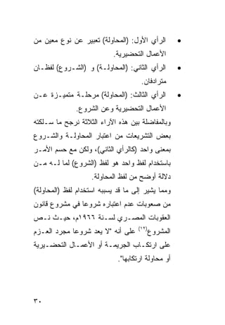 ‫ﺍﻟﺭﺃﻱ ﺍﻷﻭل: )ﺍﻟﻤﺤﺎﻭﻟﺔ( ﺘﻌﺒﻴﺭ ﻋﻥ ﻨﻭﻉ ﻤﻌﻴﻥ ﻤﻥ‬          ‫•‬
                           ‫ﺍﻷﻋﻤﺎل ﺍﻟﺘﺤﻀﻴﺭﻴﺔ.‬
‫ﺍﻟﺭﺃﻱ ﺍﻟﺜﺎﻨﻲ: )ﺍﻟﻤﺤﺎﻭﻟـﺔ( ﻭ )ﺍﻟﺸـﺭﻭﻉ( ﻟﻔﻅـﺎﻥ‬         ‫•‬
                                     ‫ﻤﺘﺭﺍﺩﻓﺎﻥ.‬
‫ﺍﻟﺭﺃﻱ ﺍﻟﺜﺎﻟﺙ: )ﺍﻟﻤﺤﺎﻭﻟﺔ( ﻤﺭﺤﻠـﺔ ﻤﺘﻤﻴـﺯﺓ ﻋـﻥ‬          ‫•‬
              ‫ﺍﻷﻋﻤﺎل ﺍﻟﺘﺤﻀﻴﺭﻴﺔ ﻭﻋﻥ ﺍﻟﺸﺭﻭﻉ.‬
‫ﻭﺒﺎﻟﻤﻔﺎﻀﻠﺔ ﺒﻴﻥ ﻫﺫﻩ ﺍﻵﺭﺍﺀ ﺍﻟﺜﻼﺜﺔ ﻨﺭﺠﺢ ﻤﺎ ﺴـﻠﻜﺘﻪ‬
‫ﺒﻌﺽ ﺍﻟﺘﺸﺭﻴﻌﺎﺕ ﻤﻥ ﺍﻋﺘﺒﺎﺭ ﺍﻟﻤﺤﺎﻭﻟـﺔ ﻭﺍﻟﺸـﺭﻭﻉ‬
‫ﺒﻤﻌﻨﻰ ﻭﺍﺤﺩ )ﻜﺎﻟﺭﺃﻱ ﺍﻟﺜﺎﻨﻲ(، ﻭﻟﻜﻥ ﻤﻊ ﺤﺴﻡ ﺍﻷﻤـﺭ‬
‫ﺒﺎﺴﺘﺨﺩﺍﻡ ﻟﻔﻅ ﻭﺍﺤﺩ ﻫﻭ ﻟﻔﻅ )ﺍﻟﺸﺭﻭﻉ( ﻟﻤﺎ ﻟـﻪ ﻤـﻥ‬
                    ‫ﺩﻻﻟﺔ ﺃﻭﻀﺢ ﻤﻥ ﻟﻔﻅ ﺍﻟﻤﺤﺎﻭﻟﺔ.‬
‫ﻭﻤﻤﺎ ﻴﺸﻴﺭ ﺇﻟﻰ ﻤﺎ ﻗﺩ ﻴﺴﺒﺒﻪ ﺍﺴﺘﺨﺩﺍﻡ ﻟﻔﻅ )ﺍﻟﻤﺤﺎﻭﻟﺔ(‬
‫ﻤﻥ ﺼﻌﻭﺒﺎﺕ ﻋﺩﻡ ﺍﻋﺘﺒﺎﺭﻩ ﺸﺭﻭ ‪‬ﺎ ﻓﻲ ﻤﺸﺭﻭﻉ ﻗﺎﻨﻭﻥ‬
                ‫ﻋ‬
‫ﺍﻟﻌﻘﻭﺒﺎﺕ ﺍﻟﻤﺼـﺭﻱ ﻟﺴـﻨﺔ ٦٦٩١ﻡ، ﺤﻴـﺙ ﻨـﺹ‬
                                    ‫)٢١(‬
‫ﻋﻠﻰ ﺃﻨﻪ "ﻻ ﻴﻌﺩ ﺸﺭﻭ ‪‬ﺎ ﻤﺠﺭﺩ ﺍﻟﻌـﺯﻡ‬
             ‫ﻋ‬                             ‫ﺍﻟﻤﺸﺭﻭﻉ‬
‫ﻋﻠﻰ ﺍﺭﺘﻜـﺎﺏ ﺍﻟﺠﺭﻴﻤـﺔ ﺃﻭ ﺍﻷﻋﻤـﺎل ﺍﻟﺘﺤﻀـﻴﺭﻴﺔ‬
                             ‫ﺃﻭ ﻤﺤﺎﻭﻟﺔ ﺍﺭﺘﻜﺎﺒﻬﺎ".‬




‫٠٣‬
 