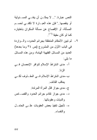 ‫ﺍﻟﻨﺹ ﻋﺒﺎﺭﺓ: ".. ﻻ ﻴﻤﻜـﻥ ﺃﻥ ﻴﻨﻔـﻲ ﺍﻟﻤﺴـﺌﻭﻟﻴﺔ‬
‫ﺃﻭ ﻴﻨﻘﺼﻬﺎ.." ﻓﺈﻥ ﻫﺫﻩ ﺍﻟﻌﺒـﺎﺭﺓ ﻻ ﺘﻜﻔـﻲ ﻟﺤﺴـﻡ‬
‫ﺍﻟﻤﺴﺄﻟﺔ، ﺃﻭ ﺍﻹﻓﺼﺎﺡ ﻋﻥ ﻤﺴﺄﻟﺔ ﺍﻟﺴﻜﺭﺍﻥ ﺒﺎﺨﺘﻴﺎﺭﻩ‬
                            ‫ﻜﻤﺎ ﻟﻭ ﻜﺎﻥ ﻤﻔﻴ ﹰﺎ )٦١(.‬
                                   ‫ﻘ‬
‫٩- ﻟﻡ ﺘﺒﻴﻥ ﺍﻷﺤﻜﺎﻡ ﺍﻟﻤﺘﻌﻠﻘﺔ ﺒﺠﺭﺍﺌﻡ ﺍﻟﺤﺩﻭﺩ، ﻭﺍﻟـﻭﺍﺭﺩﺓ‬
‫ﻓﻲ ﺍﻟﺒﺎﺏ ﺍﻷﻭل ﻤﻥ ﺍﻟﻤﺸﺭﻭﻉ )ﺹ ٤٣ ﻭﻤﺎ ﺒﻌﺩﻫﺎ(‬
‫ﺍﻟﻌﺩﻴﺩ ﻤﻥ ﺍﻟﻤﺴﺎﺌل ﺍﻟﻔﻘﻬﻴﺔ ﺍﻟﻬﺎﻤﺔ، ﻭﻤﻥ ﻫﺫﻩ ﺍﻟﻤﺴﺎﺌل‬
                                           ‫ﻤﺎ ﻴﻠﻲ:‬
‫ﺃ- ﻤﺩﻯ ﺍﺸﺘﺭﺍﻁ ﺍﻹﺴﻼﻡ ﻟﺘﻭﺍﻓﺭ ﺍﻹﺤﺼﺎﻥ ﻓـﻲ‬
                                      ‫ﺍﻟﺯﻨﺎ.‬
‫ﺏ- ﻤﺩﻯ ﺍﺸﺘﺭﺍﻁ ﺍﻹﺴﻼﻡ ﻓـﻲ ﺍﻟﻤﻘـﺫﻭﻑ ﻟﻜـﻲ‬
                             ‫ﻴﻌﺎﻗﺏ ﺍﻟﻘﺎﺫﻑ.‬
             ‫ﺝ- ﻤﺩﻯ ﺠﻭﺍﺯ ﻗﺘل ﺍﻟﻤﺭﺃﺓ ﺍﻟﻤﺭﺘﺩﺓ.‬
‫ﺩ- ﻤﺩﻯ ﺠﻭﺍﺯ ﺘﻘﺎﺩﻡ ﺠﺭﺍﺌﻡ ﺍﻟﺤﺩﻭﺩ ﻭﺍﻟﻘﺼـﺎﺹ‬
                        ‫ﻭﺍﻟﺩﻴﺎﺕ ﻭﻋﻘﻭﺒﺎﺘﻬﺎ.‬
‫ﻩ- ﺘﺄﺠﻴل ﺘﻨﻔﻴﺫ ﺒﻌﺽ ﺍﻟﻌﻘﻭﺒﺎﺕ ﻋﻠـﻰ ﺍﻟﺤﺎﻤـل‬
                                  ‫ﻭﺍﻟﻨﻔﺴﺎﺀ.‬




‫٣٣‬
 