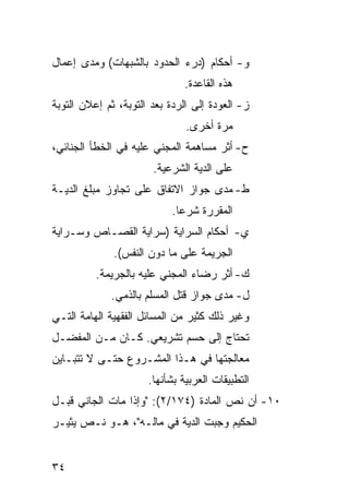 ‫ﻭ- ﺃﺤﻜﺎﻡ )ﺩﺭﺀ ﺍﻟﺤﺩﻭﺩ ﺒﺎﻟﺸﺒﻬﺎﺕ( ﻭﻤﺩﻯ ﺇﻋﻤﺎل‬
                               ‫ﻫﺫﻩ ﺍﻟﻘﺎﻋﺩﺓ.‬
‫ﺯ- ﺍﻟﻌﻭﺩﺓ ﺇﻟﻰ ﺍﻟﺭﺩﺓ ﺒﻌﺩ ﺍﻟﺘﻭﺒﺔ، ﺜﻡ ﺇﻋﻼﻥ ﺍﻟﺘﻭﺒﺔ‬
                               ‫ﻤﺭﺓ ﺃﺨﺭﻯ.‬
‫ﺡ- ﺃﺜﺭ ﻤﺴﺎﻫﻤﺔ ﺍﻟﻤﺠﻨﻲ ﻋﻠﻴﻪ ﻓﻲ ﺍﻟﺨﻁﺄ ﺍﻟﺠﻨﺎﺌﻲ،‬
                       ‫ﻋﻠﻰ ﺍﻟﺩﻴﺔ ﺍﻟﺸﺭﻋﻴﺔ.‬
‫ﻁ- ﻤﺩﻯ ﺠﻭﺍﺯ ﺍﻻﺘﻔﺎﻕ ﻋﻠﻰ ﺘﺠﺎﻭﺯ ﻤﺒﻠﻎ ﺍﻟﺩﻴـﺔ‬
                            ‫ﺍﻟﻤﻘﺭﺭﺓ ﺸﺭ ‪‬ﺎ.‬
                              ‫ﻋ‬
‫ﻱ- ﺃﺤﻜﺎﻡ ﺍﻟﺴﺭﺍﻴﺔ )ﺴﺭﺍﻴﺔ ﺍﻟﻘﺼـﺎﺹ ﻭﺴـﺭﺍﻴﺔ‬
              ‫ﺍﻟﺠﺭﻴﻤﺔ ﻋﻠﻰ ﻤﺎ ﺩﻭﻥ ﺍﻟﻨﻔﺱ(.‬
          ‫ﻙ- ﺃﺜﺭ ﺭﻀﺎﺀ ﺍﻟﻤﺠﻨﻲ ﻋﻠﻴﻪ ﺒﺎﻟﺠﺭﻴﻤﺔ.‬
             ‫ل- ﻤﺩﻯ ﺠﻭﺍﺯ ﻗﺘل ﺍﻟﻤﺴﻠﻡ ﺒﺎﻟﺫﻤﻲ.‬
‫ﻭﻏﻴﺭ ﺫﻟﻙ ﻜﺜﻴﺭ ﻤﻥ ﺍﻟﻤﺴﺎﺌل ﺍﻟﻔﻘﻬﻴﺔ ﺍﻟﻬﺎﻤﺔ ﺍﻟﺘـﻲ‬
‫ﺘﺤﺘﺎﺝ ﺇﻟﻰ ﺤﺴﻡ ﺘﺸﺭﻴﻌﻲ. ﻜـﺎﻥ ﻤـﻥ ﺍﻟﻤﻔﻀـل‬
‫ﻤﻌﺎﻟﺠﺘﻬﺎ ﻓﻲ ﻫـﺫﺍ ﺍﻟﻤﺸـﺭﻭﻉ ﺤﺘـﻰ ﻻ ﺘﺘﺒـﺎﻴﻥ‬
                      ‫ﺍﻟﺘﻁﺒﻴﻘﺎﺕ ﺍﻟﻌﺭﺒﻴﺔ ﺒﺸﺄﻨﻬﺎ.‬
‫٠١- ﺃﻥ ﻨﺹ ﺍﻟﻤﺎﺩﺓ )٤٧١/٢(: "ﻭﺇﺫﺍ ﻤﺎﺕ ﺍﻟﺠﺎﻨﻲ ﻗﺒـل‬
‫ﺍﻟﺤﻜﻴﻡ ﻭﺠﺒﺕ ﺍﻟﺩﻴﺔ ﻓﻲ ﻤﺎﻟـﻪ"، ﻫـﻭ ﻨـﺹ ﻴﺜﻴـﺭ‬


‫٤٣‬
 