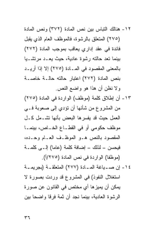 ‫٢١- ﻫﻨﺎﻟﻙ ﺍﻟﺘﺒﺎﺱ ﺒﻴﻥ ﻨﺹ ﺍﻟﻤﺎﺩﺓ )٢٧٣( ﻭﻨﺹ ﺍﻟﻤﺎﺩﺓ‬
‫)٥٧٢( ﺍﻟﻤﺘﻌﻠﻕ ﺒﺎﻟﺭﺸﻭﺓ، ﻓﺎﻟﻤﻭﻅﻑ ﺍﻟﻌﺎﻡ ﺍﻟﺫﻱ ﻴﻘﺒل‬
‫ﻓﺎﺌﺩﺓ ﻓﻲ ﻋﻘﺩ ﺇﺩﺍﺭﻱ ﻴﻌﺎﻗﺏ ﺒﻤﻭﺠﺏ ﺍﻟﻤﺎﺩﺓ )٢٧٢(‬
‫ﺒﻴﻨﻤﺎ ﺘﻌﺩ ﺤﺎﻟﺘﻪ ﺭﺸﻭﺓ ﻋﺎﺩﻴﺔ، ﺤﻴﺙ ﻴﻌـﺩ ﻤﺭﺘﺸـ ‪‬ﺎ‬
 ‫ﻴ‬
‫ﺒﺎﻟﻤﻌﻨﻰ ﺍﻟﻤﻘﺼﻭﺩ ﻓﻲ ﺍﻟﻤـﺎﺩﺓ )٥٧٢( ﺇﻻ ﺇﺫﺍ ﺃﺭﻴـﺩ‬
‫ﺒﻨﺹ ﺍﻟﻤﺎﺩﺓ )٢٧٢( ﺍﻋﺘﺒﺎﺭ ﺤﺎﻟﺘﻪ ﺤﺎﻟـﺔ ﺨﺎﺼـﺔ‬
               ‫ﻭﻻ ﻨﻅﻥ ﺃﻥ ﻫﺫﺍ ﻫﻭ ﻭﺍﻀﻊ ﺍﻟﻨﺹ.‬
‫٣١- ﺃﻥ ﺇﻁﻼﻕ ﻜﻠﻤﺔ )ﻤﻭﻅﻑ( ﺍﻟﻭﺍﺭﺩﺓ ﻓﻲ ﺍﻟﻤﺎﺩﺓ )٥٧٢(‬
‫ﻤﻥ ﺍﻟﻤﺸﺭﻭﻉ ﻤﻥ ﺸﺄﻨﻬﺎ ﺃﻥ ﺘﺅﺩﻱ ﺇﻟﻰ ﺼﻌﻭﺒﺔ ﻓـﻲ‬
‫ﺍﻟﻌﻤل ﺤﻴﺙ ﻗﺩ ﻴﻔﺴﺭﻫﺎ ﺍﻟﺒﻌﺽ ﺒﺄﻨﻬﺎ ﺘﺸـﻤل ﻜـل‬
‫ﻤﻭﻅﻑ ﺤﻜﻭﻤﻲ ﺃﻭ ﻓﻲ ﺍﻟﻘﻁـﺎﻉ ﺍﻟﺨـﺎﺹ، ﺒﻴﻨﻤـﺎ‬
‫ﺍﻟﻤﻘﺼﻭﺩ ﺒﺎﻟﻨﺹ ﻫـﻭ ﺍﻟﻤﻭﻅـﻑ ﺍﻟﻌـﺎﻡ ﻭﺤـﺩﻩ،‬
‫ﻓﻴﺤﺴﻥ – ﻟﺫﻟﻙ – ﺇﻀﺎﻓﺔ ﻜﻠﻤﺔ )ﻋﺎ ‪‬ﺎ( ﺇﻟـﻰ ﻜﻠﻤـﺔ‬
             ‫ﻤ‬
        ‫)ﻤﻭﻅ ﹰﺎ( ﺍﻟﻭﺍﺭﺩﺓ ﻓﻲ ﻨﺹ ﺍﻟﻤﺎﺩﺓ )٥٧٢/ﺃ(.‬
                                        ‫ﻔ‬
‫٤١- ﺇﻥ ﺼ ـﻴﺎﻏﺔ ﺍﻟﻤ ـﺎﺩﺓ )٧٧٢( ﺍﻟﻤﺘﻌﻠﻘ ـﺔ )ﺒﺠﺭﻴﻤ ـﺔ‬
 ‫ـ‬         ‫ـ‬                  ‫ـ‬         ‫ـ‬
‫ﺍﺴﺘﻐﻼل ﺍﻟﻨﻔﻭﺫ( ﻓﻲ ﺍﻟﻤﺸﺭﻭﻉ ﻗﺩ ﻭﺭﺩﺕ ﺒﺼﻭﺭﺓ ﻻ‬
‫ﻴﻤﻜﻥ ﺃﻥ ﻴﻤﻴﺯﻫﺎ ﺃﻱ ﻤﺨﺘﺹ ﻓﻲ ﺍﻟﻘﺎﻨﻭﻥ ﻋﻥ ﺼﻭﺭﺓ‬
‫ﺍﻟﺭﺸﻭﺓ ﺍﻟﻌﺎﺩﻴﺔ، ﺒﻴﻨﻤﺎ ﻨﺠﺩ ﺃﻥ ﺜﻤﺔ ﻓﺭ ﹰﺎ ﻭﺍﻀ ‪‬ﺎ ﺒﻴﻥ‬
     ‫ﺤ‬      ‫ﻗ‬


‫٦٣‬
 