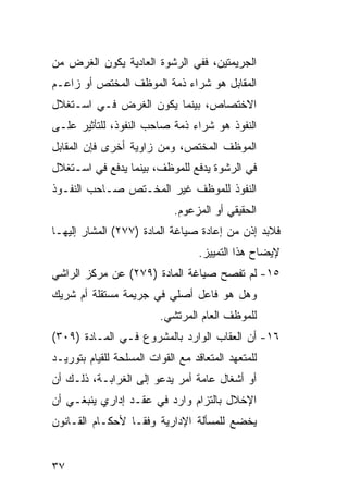 ‫ﺍﻟﺠﺭﻴﻤﺘﻴﻥ، ﻓﻔﻲ ﺍﻟﺭﺸﻭﺓ ﺍﻟﻌﺎﺩﻴﺔ ﻴﻜﻭﻥ ﺍﻟﻐﺭﺽ ﻤﻥ‬
‫ﺍﻟﻤﻘﺎﺒل ﻫﻭ ﺸﺭﺍﺀ ﺫﻤﺔ ﺍﻟﻤﻭﻅﻑ ﺍﻟﻤﺨﺘﺹ ﺃﻭ ﺯﺍﻋـﻡ‬
‫ﺍﻻﺨﺘﺼﺎﺹ، ﺒﻴﻨﻤﺎ ﻴﻜﻭﻥ ﺍﻟﻐﺭﺽ ﻓـﻲ ﺍﺴـﺘﻐﻼل‬
‫ﺍﻟﻨﻔﻭﺫ ﻫﻭ ﺸﺭﺍﺀ ﺫﻤﺔ ﺼﺎﺤﺏ ﺍﻟﻨﻔﻭﺫ، ﻟﻠﺘﺄﺜﻴﺭ ﻋﻠـﻰ‬
‫ﺍﻟﻤﻭﻅﻑ ﺍﻟﻤﺨﺘﺹ، ﻭﻤﻥ ﺯﺍﻭﻴﺔ ﺃﺨﺭﻯ ﻓﺈﻥ ﺍﻟﻤﻘﺎﺒل‬
‫ﻓﻲ ﺍﻟﺭﺸﻭﺓ ﻴﺩﻓﻊ ﻟﻠﻤﻭﻅﻑ، ﺒﻴﻨﻤﺎ ﻴﺩﻓﻊ ﻓﻲ ﺍﺴـﺘﻐﻼل‬
‫ﺍﻟﻨﻔﻭﺫ ﻟﻠﻤﻭﻅﻑ ﻏﻴﺭ ﺍﻟﻤﺨـﺘﺹ ﺼـﺎﺤﺏ ﺍﻟﻨﻔـﻭﺫ‬
                             ‫ﺍﻟﺤﻘﻴﻘﻲ ﺃﻭ ﺍﻟﻤﺯﻋﻭﻡ.‬
‫ﻓﻼﺒﺩ ﺇﺫﻥ ﻤﻥ ﺇﻋﺎﺩﺓ ﺼﻴﺎﻏﺔ ﺍﻟﻤﺎﺩﺓ )٧٧٢( ﺍﻟﻤﺸﺎﺭ ﺇﻟﻴﻬـﺎ‬
                                   ‫ﻹﻴﻀﺎﺡ ﻫﺫﺍ ﺍﻟﺘﻤﻴﻴﺯ.‬
‫٥١- ﻟﻡ ﺘﻔﺼﺢ ﺼﻴﺎﻏﺔ ﺍﻟﻤﺎﺩﺓ )٩٧٢( ﻋﻥ ﻤﺭﻜﺯ ﺍﻟﺭﺍﺸﻲ‬
‫ﻭﻫل ﻫﻭ ﻓﺎﻋل ﺃﺼﻠﻲ ﻓﻲ ﺠﺭﻴﻤﺔ ﻤﺴﺘﻘﻠﺔ ﺃﻡ ﺸﺭﻴﻙ‬
                         ‫ﻟﻠﻤﻭﻅﻑ ﺍﻟﻌﺎﻡ ﺍﻟﻤﺭﺘﺸﻲ.‬
‫٦١- ﺃﻥ ﺍﻟﻌﻘﺎﺏ ﺍﻟﻭﺍﺭﺩ ﺒﺎﻟﻤﺸﺭﻭﻉ ﻓـﻲ ﺍﻟﻤـﺎﺩﺓ )٩٠٣(‬
‫ﻟﻠﻤﺘﻌﻬﺩ ﺍﻟﻤﺘﻌﺎﻗﺩ ﻤﻊ ﺍﻟﻘﻭﺍﺕ ﺍﻟﻤﺴﻠﺤﺔ ﻟﻠﻘﻴﺎﻡ ﺒﺘﻭﺭﻴـﺩ‬
‫ﺃﻭ ﺃﺸﻐﺎل ﻋﺎﻤﺔ ﺃﻤﺭ ﻴﺩﻋﻭ ﺇﻟﻰ ﺍﻟﻐﺭﺍﺒـﺔ، ﺫﻟـﻙ ﺃﻥ‬
‫ﺍﻹﺨﻼل ﺒﺎﻟﺘﺯﺍﻡ ﻭﺍﺭﺩ ﻓﻲ ﻋﻘـﺩ ﺇﺩﺍﺭﻱ ﻴﻨﺒﻐـﻲ ﺃﻥ‬
‫ﻴﺨﻀﻊ ﻟﻠﻤﺴﺄﻟﺔ ﺍﻹﺩﺍﺭﻴﺔ ﻭﻓ ﹰـﺎ ﻷﺤﻜـﺎﻡ ﺍﻟﻘـﺎﻨﻭﻥ‬
                  ‫ﻘ‬


‫٧٣‬
 