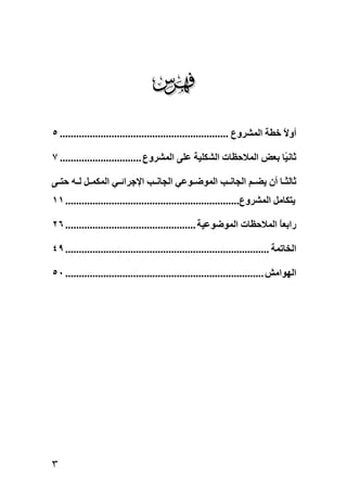‫‪‬‬
‫أوﻻ ﺧﻄﺔ اﻟﻤﺸﺮوع .............................................................. ٥‬
                                                                             ‫ً‬

‫ﺛﺎﻧ ًﺎ ﺑﻌﺾ اﻟﻤﻼﺡﻈﺎت اﻟﺸﻜﻠﻴﺔ ﻋﻠﻰ اﻟﻤﺸﺮوع .............................. ٧‬
                                                                   ‫ﻴ‬

‫ﺛﺎﻟﺜ ﺎ أن یﻀ ﻢ اﻟﺠﺎﻧ ﺐ اﻟﻤﻮﺿ ﻮﻋﻲ اﻟﺠﺎﻧ ﺐ اﻹﺝﺮاﺋ ﻲ اﻟﻤﻜﻤ ﻞ ﻟ ﻪ ﺡﺘ ﻰ‬
‫یﺘﻜﺎﻣﻞ اﻟﻤﺸﺮوع................................................................ ١١‬

‫راﺑﻌﺎ اﻟﻤﻼﺡﻈﺎت اﻟﻤﻮﺿﻮﻋﻴﺔ ................................................ ٦٢‬
                                                                       ‫ً‬

‫اﻟﺨﺎﺕﻤﺔ ........................................................................... ٩٤‬

‫اﻟﻬﻮاﻣﺶ ......................................................................... ٠٥‬




‫٣‬
 