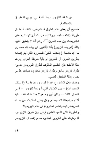 ‫ﻤﻥ ﺍﻟﺩﻗﺔ ﻜﺎﻟﺘﺯﻭﻴﺭ، ﻭﺫﻟـﻙ ﻓـﻲ ﺩﻭﺭﻱ ﺍﻟﺘﺤﻘﻴـﻕ‬
                                   ‫ﻭﺍﻟﻤﺤﺎﻜﻤﺔ.‬
‫ﺼﺤﻴﺢ ﺃﻥ ﺒﻌﺽ ﻫﺫﻩ ﺍﻟﻁﺭﻕ ﻗﺩ ﺘﻌﺭﺽ ﻟﻼﻨﺘﻘـﺎﺩ ﻤﺜـل‬
‫ﻁﺭﻴﻘﺔ )ﺇﺘﻼﻑ ﺍﻟﻤﺤـﺭﺭﺍﺕ(، ﺤﻴـﺙ ﺃﻭﺭﺩﺘﻬـﺎ ﺒﻌـﺽ‬
‫ﺍﻟﺘﺸﺭﻴﻌﺎﺕ ﺒﻴﻥ ﻫﺫﻩ ﺍﻟﻁﺭﻕ)٧١(، ﺭﻏﻡ ﺃﻨﻪ ﻻ ﻴﻨﻁﺒﻕ ﻋﻠﻴﻬﺎ‬
‫ﺒﺩﻗﺔ )ﺘﻌﺭﻴﻑ ﺍﻟﺘﺯﻭﻴﺭ( ﺒﺄﻨﻪ )ﺍﻟﺘﻐﻴﻴﺭ ﻓﻲ ﺒﻴﺎﻨـﺎﺕ ﻤﺤـﺭﺭ‬
‫ﻤﺎ..(، ﺨﺎﺼﺔ )ﺍﻹﺘﻼﻑ ﺍﻟﻜﻠﻲ( ﻟﻠﻤﺤﺭﺭ، ﺍﻟﺫﻱ ﻴﺘﻡ ﺇﻋﺩﺍﻤﻪ‬
‫ﺒﻁﺭﻴﻕ ﺍﻟﺤﺭﻕ ﺃﻭ ﺍﻟﺘﻤﺯﻴﻕ ﺃﻭ ﺒﺄﻴﺔ ﻁﺭﻴﻘﺔ ﺃﺨﺭﻯ. ﻭﺭﻏﻡ‬
‫ﻫﺫﺍ ﺍﻻﻨﺘﻘﺎﺩ ﻓﺈﻥ ﺍﻟﺘﻘﺴﻴﻡ ﺍﻟﻤﺄﻟﻭﻑ ﻟﻁﺭﻕ ﺍﻟﺘﺯﻭﻴـﺭ ﻫـﻲ:‬
‫ﻁﺭﻕ ﺘﺯﻭﻴﺭ ﻤﺎﺩﻱ ﻭﻁﺭﻕ ﺘﺯﻭﻴﺭ ﻤﻌﻨﻭﻱ، ﻴﺴﺎﻋﺩ ﻋﻠـﻰ‬
                          ‫ﺤﺴﻥ ﻭﺩﻗﺔ ﺍﻟﺘﻁﺒﻴﻕ ﺍﻟﻌﻤﻠﻲ.‬
‫ﻭﺤﺴﻨﺎ ﻓﻌل ﺍﻟﻤﺸﺭﻭﻉ ﻋﻨﺩﻤﺎ ﻟﻡ ﻴﻭﺭﺩ ﻁﺭﻴﻘـﺔ )ﺇﺘـﻼﻑ‬
‫ﺍﻟﻤﺤﺭﺭﺍﺕ( – ﺒﻴﻥ ﺍﻟﻁﺭﻕ ﺍﻟﺘﻲ ﺃﻭﺭﺩﻫﺎ ﻟﻠﺘﺯﻭﻴﺭ – ﻓـﻲ‬
‫ﺍﻟﻔﺼل ﺍﻟﺜﺎﻟﺙ – ﻭﻟﻜﻥ ﺃﻴﻥ ﻭﻀﻌﻬﺎ؟ ﻫﺫﺍ ﻤﺎ ﻟﻡ ﻨﻘﻑ ﻋﻠﻴﻪ‬
‫ﺃﺜﻨﺎﺀ ﻤﺭﺍﺠﻌﺘﻨﺎ ﻟﻨﺼﻭﺼﻪ. ﻭﻫل ﻴﻌﻨﻲ ﺍﻟﺴﻜﻭﺕ ﻋﻥ ﻫـﺫﻩ‬
      ‫ﺍﻟﻁﺭﻴﻘﺔ ﺭﻏﺒﺔ ﻭﺍﻀﻊ ﺍﻟﻤﺸﺭﻭﻉ ﻓﻲ ﻋﺩﻡ ﺘﺠﺭﻴﻤﻬﺎ؟‬
‫ﻭﺍﻟﻁﺭﻴﻘﺔ ﺍﻟﺘﻲ ﺍﺘﺒﻌﻬﺎ ﺍﻟﻤﺸﺭﻭﻉ ﻓﻲ ﺒﻴﺎﻥ ﻁﺭﻕ ﺍﻟﺘﺯﻭﻴـﺭ،‬
‫ﻗﺩ ﺭﻜﺯﺕ ﻋﻠﻰ ﺍﻟﺘﺯﻭﻴﺭ ﺍﻟﻤﺎﺩﻱ، ﻤـﻊ ﺇﻫﻤـﺎل ﺍﻟﺘﺯﻭﻴـﺭ‬


‫٩٣‬
 