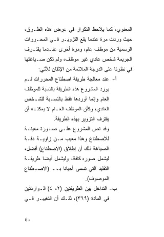 ‫ﺍﻟﻤﻌﻨﻭﻱ، ﻜﻤﺎ ﻴﻼﺤﻅ ﺍﻟﺘﻜﺭﺍﺭ ﻓﻲ ﻋﺭﺽ ﻫﺫﻩ ﺍﻟﻁـﺭﻕ،‬
‫ﺤﻴﺙ ﻭﺭﺩﺕ ﻤﺭﺓ ﻋﻨﺩﻤﺎ ﻴﻘﻊ ﺍﻟﺘﺯﻭﻴـﺭ ﻓـﻲ ﺍﻟﻤﺤـﺭﺭﺍﺕ‬
‫ﺍﻟﺭﺴﻤﻴﺔ ﻤﻥ ﻤﻭﻅﻑ ﻋﺎﻡ، ﻭﻤﺭﺓ ﺃﺨﺭﻯ ﻋﻨـﺩﻤﺎ ﻴﻘﺘـﺭﻑ‬
‫ﺍﻟﺠﺭﻴﻤﺔ ﺸﺨﺹ ﻋﺎﺩﻱ ﻏﻴﺭ ﻤﻭﻅﻑ، ﻭﻟﻡ ﺘﻜﻥ ﺼـﻴﺎﻏﺘﻬﺎ‬
      ‫ﻓﻲ ﻨﻅﺭﻨﺎ ﻋﻠﻰ ﺍﻟﺩﺭﺠﺔ ﺍﻟﻤﻼﺌﻤﺔ ﻤﻥ ﺍﻹﺘﻘﺎﻥ ﻟﻶﺘﻲ:‬
‫ﺃ- ﻋﻨﺩ ﻤﻌﺎﻟﺠﺔ ﻁﺭﻴﻘﺔ ﺍﺼﻁﻨﺎﻉ ﺍﻟﻤﺤﺭﺭﺍﺕ ﻟـﻡ‬
‫ﻴﻭﺭﺩ ﺍﻟﻤﺸﺭﻭﻉ ﻫﺫﻩ ﺍﻟﻁﺭﻴﻘﺔ ﺒﺎﻟﻨﺴﺒﺔ ﻟﻠﻤﻭﻅﻑ‬
‫ﺍﻟﻌﺎﻡ ﻭﺇﻨﻤﺎ ﺃﻭﺭﺩﻫﺎ ﻓﻘﻁ ﺒﺎﻟﻨﺴـﺒﺔ ﻟﻠﺸـﺨﺹ‬
‫ﺍﻟﻌﺎﺩﻱ، ﻭﻜﺄﻥ ﺍﻟﻤﻭﻅﻑ ﺍﻟﻌـﺎﻡ ﻻ ﻴﻤﻜﻨـﻪ ﺃﻥ‬
             ‫ﻴﻘﺘﺭﻑ ﺍﻟﺘﺯﻭﻴﺭ ﺒﻬﺫﻩ ﺍﻟﻁﺭﻴﻘﺔ.‬
‫ﻭﻗﺩ ﻨﺹ ﺍﻟﻤﺸﺭﻭﻉ ﻋﻠـﻰ ﺼـﻭﺭﺓ ﻤﻌﻴﻨـﺔ‬
‫ﻟﻼﺼﻁﻨﺎﻉ ﻭﻫﺫﺍ ﻤﻌﻴﺏ ﻤـﻥ ﺯﺍﻭﻴـﺔ ﺩﻗـﺔ‬
‫ﺍﻟﺼﻴﺎﻏﺔ ﺫﻟﻙ ﺃﻥ ﺇﻁﻼﻕ )ﺍﻻﺼﻁﻨﺎﻉ( ﺃﻓﻀل،‬
‫ﻟﻴﺸﻤل ﺼﻭﺭﻩ ﻜﺎﻓﺔ، ﻭﻟﻴﺸﻤل ﺃﻴ ‪‬ﺎ ﻁﺭﻴﻘـﺔ‬
        ‫ﻀ‬
‫ﺍﻟﺘﻘﻠﻴﺩ ﺍﻟﺘﻲ ﺘﺴﻤﻰ ﺃﺤﻴﺎ ﹰﺎ ﺒــ )ﺍﻻﺼـﻁﻨﺎﻉ‬
               ‫ﻨ‬
                            ‫ﺍﻟﻤﻭﺼﻭﻑ(.‬
‫ﺏ- ﺍﻟﺘﺩﺍﺨل ﺒﻴﻥ ﺍﻟﻁﺭﻴﻘﺘﻴﻥ )٢، ٤( ﺍﻟـﻭﺍﺭﺩﺘﻴﻥ‬
‫ﻓﻲ ﺍﻟﻤﺎﺩﺓ )٩٦٣(، ﺫﻟـﻙ ﺃﻥ ﺍﻟﺘﻐﻴﻴـﺭ ﻓـﻲ‬


‫٠٤‬
 