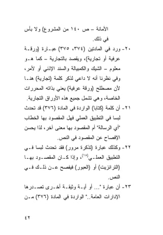 ‫ﺍﻷﻤﺎﻨﺔ – ﺹ ٠٤١ ﻤﻥ ﺍﻟﻤﺸﺭﻭﻉ( ﻭﻻ ﺒﺄﺱ‬
                                ‫ﻓﻲ ﺫﻟﻙ.‬
‫٠٢- ﻭﺭﺩ ﻓﻲ ﺍﻟﻤﺎﺩﺘﻴﻥ )٤٧٣، ٥٧٣( ﻋﺒـﺎﺭﺓ )ﻭﺭﻗـﺔ‬
‫ﻋﺭﻓﻴﺔ ﺃﻭ ﺘﺠﺎﺭﻴﺔ(، ﻭﻴﻘﺼﺩ ﺒﺎﻟﺘﺠﺎﺭﻴﺔ – ﻜﻤﺎ ﻫـﻭ‬
‫ﻤﻌﻠﻭﻡ – ﺍﻟﺸﻴﻙ ﻭﺍﻟﻜﻤﺒﻴﺎﻟﺔ ﻭﺍﻟﺴﻨﺩ ﺍﻹﺫﻨﻲ ﺃﻭ ﻷﻤﺭ،‬
‫ﻭﻓﻲ ﻨﻅﺭﻨﺎ ﺃﻨﻪ ﻻ ﺩﺍﻋﻲ ﻟﺫﻜﺭ ﻜﻠﻤﺔ )ﺘﺠﺎﺭﻴﺔ( ﻫﻨـﺎ‬
‫ﻷﻥ ﻤﺼﻁﻠﺢ )ﻭﺭﻗﺔ ﻋﺭﻓﻴﺔ( ﻴﻌﻨﻲ ﺒﺫﺍﺘﻪ ﺍﻟﻤﺤﺭﺭﺍﺕ‬
‫ﺍﻟﺨﺎﺼﺔ، ﻭﻫﻲ ﺘﺸﻤل ﺠﻤﻴﻊ ﻫﺫﻩ ﺍﻷﻭﺭﺍﻕ ﺍﻟﺘﺠﺎﺭﻴﺔ.‬
‫١٢- ﺃﻥ ﻜﻠﻤﺔ )ﻜﺘﺎﺒﺎ( ﺍﻟﻭﺍﺭﺩﺓ ﻓﻲ ﺍﻟﻤﺎﺩﺓ )٦٧٣( ﻗﺩ ﺘﺤﺩﺙ‬
‫ﻟﺒ ‪‬ﺎ ﻓﻲ ﺍﻟﺘﻁﺒﻴﻕ ﺍﻟﻌﻤﻠﻲ ﻓﻬل ﺍﻟﻤﻘﺼﻭﺩ ﺒﻬﺎ ﺍﻟﺨﻁﺎﺏ‬
                                          ‫ﺴ‬
‫"ﺃﻱ ﺍﻟﺭﺴﺎﻟﺔ" ﺃﻡ ﺍﻟﻤﻘﺼﻭﺩ ﺒﻬﺎ ﻤﻌﻨﻰ ﺁﺨﺭ، ﻟﺫﺍ ﻴﺤﺴﻥ‬
               ‫ﺍﻹﻓﺼﺎﺡ ﻋﻥ ﺍﻟﻤﻘﺼﻭﺩ ﻓﻲ ﺍﻟﻨﺹ.‬
‫٢٢- ﻭﻜﺫﻟﻙ ﻋﺒﺎﺭﺓ )ﺘﺫﻜﺭﺓ ﻤﺭﻭﺭ( ﻓﻘﺩ ﺘﺤﺩﺙ ﻟﺒ ‪‬ﺎ ﻓـﻲ‬
     ‫ﺴ‬
‫ﺍﻟﺘﻁﺒﻴﻕ ﺍﻟﻌﻤﻠـﻲ)٨١(، ﻭﺇﺫﺍ ﻜـﺎﻥ ﺍﻟﻤﻘﺼـﻭﺩ ﺒﻬـﺎ‬
‫)ﺍﻟﺘﺭﺍﻨﺯﻴﺕ( ﺃﻭ )ﺍﻟﻌﺒﻭﺭ( ﻓﻴﻔﺼﺢ ﻋـﻥ ﺫﻟـﻙ ﻓـﻲ‬
                                        ‫ﺍﻟﻨﺹ.‬
‫٣٢- ﺃﻥ ﻋﺒﺎﺭﺓ "... ﺃﻭ ﺃﻴـﺔ ﻭﺜﻴﻘـﺔ ﺃﺨـﺭﻯ ﺘﺼـﺩﺭﻫﺎ‬
‫ﺍﻹﺩﺍﺭﺍﺕ ﺍﻟﻌﺎﻤﺔ.." ﺍﻟﻭﺍﺭﺩﺓ ﻓﻲ ﺍﻟﻤﺎﺩﺓ )٦٧٣( ﻤـﻥ‬


‫٢٤‬
 