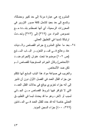 ‫ﺍﻟﻤﺸﺭﻭﻉ، ﻫﻲ ﻋﺒﺎﺭﺓ ﻤﺭﻨﺔ ﺇﻟﻰ ﺤﺩ ﻜﺒﻴﺭ ﻭﻤﻀﻠﻠﺔ،‬
‫ﻭﺘﺘﺴﻊ ﺇﻟﻰ ﺤﺩ ﺒﻌﻴﺩ ﻟﺘﺸﻤل ﻜﺎﻓﺔ ﺼﻭﺭ ﺍﻟﺘﺯﻭﻴﺭ ﻓﻲ‬
‫ﺍﻟﻤﺤﺭﺭﺍﺕ ﺍﻟﺭﺴﻤﻴﺔ، ﺃﻱ ﺃﻨﻬﺎ ﺘﺼﻁﺩﻡ ﺒﺸـﺩﺓ ﻤـﻊ‬
‫ﻨﺼﻭﺹ ﺍﻟﻤﻭﺍﺩ ﻤﻥ )٩٦٣( ﺇﻟﻰ )٣٧٣( ﻭﺘﺤـﺩﺙ‬
                ‫ﺍﺭﺘﺒﺎ ﹰﺎ ﺸﺩﻴ ‪‬ﺍ ﻓﻲ ﺍﻟﺘﻁﺒﻴﻕ ﺍﻟﻌﻤﻠﻲ.‬
                                    ‫ﺩ‬      ‫ﻜ‬
‫٤٢- ﺒﻌﺩ ﻤﺎ ﻋﺎﻟﺞ ﺍﻟﻤﺸﺭﻭﻉ ﺠﺭﺍﺌﻡ ﺍﻟﻘﺼﺎﺹ ﻭﺍﻟـﺩﻴﺎﺕ‬
‫ﻋﺎﺩ ﻭﻋﺎﻟﺞ ﻓـﻲ ﻗﺴـﻡ ﺍﻟﺘﻌﺯﻴـﺭ ﺍﻟﺒـﺎﺏ ﺍﻟﺴـﺎﺒﻊ‬
‫)ﺹ ٢٠١( ﻤﻭﻀﻭ ‪‬ﺎ ﺘﺤﺕ ﻋﻨﻭﺍﻥ )ﺍﻟﺠﺭﺍﺌﻡ ﻀـﺩ‬
                        ‫ﻋ‬
‫ﺍﻷﺸﺨﺎﺹ( ﻭﻜﺄﻥ ﺍﻟﺠﺭﺍﺌﻡ ﺍﻟﻤﺴﺘﻭﺠﺒﺔ ﻟﻠﻘﺼﺎﺹ ﻟـﻡ‬
                             ‫ﺘﻜﻥ ﻀﺩ ﺍﻷﺸﺨﺎﺹ.‬
‫ﻭﺍﻟﻐﺭﻴﺏ ﻓﻲ ﺼﻴﺎﻏﺔ ﻤﻭﺍﺩ ﻫﺫﺍ ﺍﻟﺒﺎﺏ ﺍﻟﺴﺎﺒﻊ ﺃﻨﻬﺎ ﺘﺘﻜﻠﻡ‬
‫ﻋﻥ ﺠﺯﺍﺀ ﺍﻟﻘﺘل ﺍﻟﻌﻤﺩ ﻓﻲ ﺍﻟﻔﺼل ﺍﻷﻭل ﺩﻭﻥ ﺃﻥ ﺘﺸﻴﺭ‬
‫ﺇﻟﻰ ﺃﻨﻪ ﺠﺯﺍﺀ ﺘﻌﺯﻴﺭﻱ ﻴﻭﻗﻊ ﻓﻲ ﺤﺎﻻﺕ ﺍﻟﻘﺘل ﺍﻟﻌﻤـﺩ‬
‫ﺍﻟﺘﻲ ﻻ ﺘﺘﻭﺍﻓﺭ ﻓﻴﻬﺎ ﺸﺭﻭﻁ ﺍﻟﻘﺼﺎﺹ ﻤـﻥ ﺍﻟﺠـﺎﻨﻲ‬
‫ﻟﺴﺒﺏ ﺃﻭ ﻵﺨﺭ، ﻭﻫﻭ ﻤﺎ ﻗﺩ ﻴﺤﺩﺙ ﻟﺒ ‪‬ﺎ ﻓﻲ ﺍﻟﺘﻁﺒﻴـﻕ‬
             ‫ﺴ‬
‫ﺍﻟﻌﻤﻠﻲ ﺨﺎﺼﺔ ﺃﻨﻪ ﻗﺩ ﺤﺩﺩ ﻟﻠﻘﺘل ﺍﻟﻌﻤﺩ ﻓـﻲ ﺍﻟﻤـﺎﺩﺘﻴﻥ‬
                ‫)٩٩٣، ٠٠٤( ﺠﺯﺍﺀ ﺍﻟﺴﺠﻥ ﺍﻟﻤﺅﺒﺩ.‬




‫٣٤‬
 