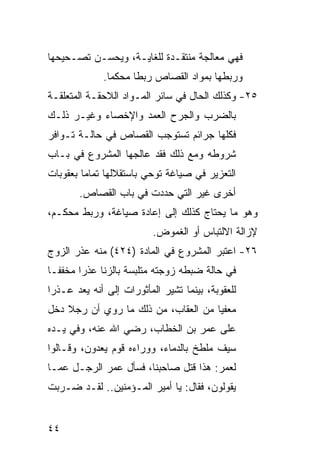 ‫ﻓﻬﻲ ﻤﻌﺎﻟﺠﺔ ﻤﻨﺘﻘـﺩﺓ ﻟﻠﻐﺎﻴـﺔ، ﻭﻴﺤﺴـﻥ ﺘﺼـﺤﻴﺤﻬﺎ‬
              ‫ﻭﺭﺒﻁﻬﺎ ﺒﻤﻭﺍﺩ ﺍﻟﻘﺼﺎﺹ ﺭﺒ ﹰﺎ ﻤﺤﻜ ‪‬ﺎ.‬
                ‫ﻤ‬      ‫ﻁ‬
‫٥٢- ﻭﻜﺫﻟﻙ ﺍﻟﺤﺎل ﻓﻲ ﺴﺎﺌﺭ ﺍﻟﻤـﻭﺍﺩ ﺍﻟﻼﺤﻘـﺔ ﺍﻟﻤﺘﻌﻠﻘـﺔ‬
‫ﺒﺎﻟﻀﺭﺏ ﻭﺍﻟﺠﺭﺡ ﺍﻟﻌﻤﺩ ﻭﺍﻹﺨﺼﺎﺀ ﻭﻏﻴـﺭ ﺫﻟـﻙ‬
‫ﻓﻜﻠﻬﺎ ﺠﺭﺍﺌﻡ ﺘﺴﺘﻭﺠﺏ ﺍﻟﻘﺼﺎﺹ ﻓﻲ ﺤﺎﻟـﺔ ﺘـﻭﺍﻓﺭ‬
‫ﺸﺭﻭﻁﻪ ﻭﻤﻊ ﺫﻟﻙ ﻓﻘﺩ ﻋﺎﻟﺠﻬﺎ ﺍﻟﻤﺸﺭﻭﻉ ﻓﻲ ﺒـﺎﺏ‬
‫ﺍﻟﺘﻌﺯﻴﺭ ﻓﻲ ﺼﻴﺎﻏﺔ ﺘﻭﺤﻲ ﺒﺎﺴﺘﻘﻼﻟﻬﺎ ﺘﻤﺎ ‪‬ﺎ ﺒﻌﻘﻭﺒﺎﺕ‬
         ‫ﻤ‬
        ‫ﺃﺨﺭﻯ ﻏﻴﺭ ﺍﻟﺘﻲ ﺤﺩﺩﺕ ﻓﻲ ﺒﺎﺏ ﺍﻟﻘﺼﺎﺹ.‬
‫ﻭﻫﻭ ﻤﺎ ﻴﺤﺘﺎﺝ ﻜﺫﻟﻙ ﺇﻟﻰ ﺇﻋﺎﺩﺓ ﺼﻴﺎﻏﺔ، ﻭﺭﺒﻁ ﻤﺤﻜـﻡ،‬
                          ‫ﻹﺯﺍﻟﺔ ﺍﻻﻟﺘﺒﺎﺱ ﺃﻭ ﺍﻟﻐﻤﻭﺽ.‬
‫٦٢- ﺍﻋﺘﺒﺭ ﺍﻟﻤﺸﺭﻭﻉ ﻓﻲ ﺍﻟﻤﺎﺩﺓ )٤٢٤( ﻤﻨﻪ ﻋﺫﺭ ﺍﻟﺯﻭﺝ‬
‫ﻓﻲ ﺤﺎﻟﺔ ﻀﺒﻁﻪ ﺯﻭﺠﺘﻪ ﻤﺘﻠﺒﺴﺔ ﺒﺎﻟﺯﻨﺎ ﻋﺫ ‪‬ﺍ ﻤﺨﻔ ﹰـﺎ‬
  ‫ﻔ‬      ‫ﺭ‬
‫ﻟﻠﻌﻘﻭﺒﺔ، ﺒﻴﻨﻤﺎ ﺘﺸﻴﺭ ﺍﻟﻤﺄﺜﻭﺭﺍﺕ ﺇﻟﻰ ﺃﻨﻪ ﻴﻌﺩ ﻋـﺫ ‪‬ﺍ‬
 ‫ﺭ‬
‫ﻤﻌﻔ ‪‬ﺎ ﻤﻥ ﺍﻟﻌﻘﺎﺏ، ﻤﻥ ﺫﻟﻙ ﻤﺎ ﺭﻭﻱ ﺃﻥ ﺭﺠﻼ ﺩﺨل‬
                                     ‫ﻴ‬
‫ﻋﻠﻰ ﻋﻤﺭ ﺒﻥ ﺍﻟﺨﻁﺎﺏ، ﺭﻀﻲ ﺍﷲ ﻋﻨﻪ، ﻭﻓﻲ ﻴـﺩﻩ‬
‫ﺴﻴﻑ ﻤﻠﻁﺦ ﺒﺎﻟﺩﻤﺎﺀ، ﻭﻭﺭﺍﺀﻩ ﻗﻭﻡ ﻴﻌﺩﻭﻥ، ﻭﻗـﺎﻟﻭﺍ‬
‫ﻟﻌﻤﺭ: ﻫﺫﺍ ﻗﺘل ﺼﺎﺤﺒﻨﺎ، ﻓﺴﺄل ﻋﻤﺭ ﺍﻟﺭﺠـل ﻋﻤـﺎ‬
‫ﻴﻘﻭﻟﻭﻥ، ﻓﻘﺎل: ﻴﺎ ﺃﻤﻴﺭ ﺍﻟﻤـﺅﻤﻨﻴﻥ.. ﻟﻘـﺩ ﻀـﺭﺒﺕ‬


‫٤٤‬
 