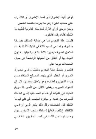 ‫ﺘﻭﺍﻓﺭ )ﻨﻴﺔ ﺍﻹﻀﺭﺍﺭ( ﺃﻭ ﻗﺼﺩ ﺍﻹﻀﺭﺍﺭ ﺃﻭ ﺍﻹﺜـﺭﺍﺀ‬
  ‫ﻋﻠﻰ ﺤﺴﺎﺏ ﺍﻟﻐﻴﺭ( ﻭﻫﻭ ﻤﺎ ﻴﻌﺭﻑ ﺒﺎﻟﻘﺼﺩ ﺍﻟﺨﺎﺹ.‬
‫ﻭﻨﺤﻥ ﻨﺭﺠﻊ ﺍﻟﺭﺃﻱ ﺍﻷﻭل ﻟﻤﻼﺀﻤﺘﻪ ﺍﻟﻘﺎﻨﻭﻨﻴﺔ ﻟﻁﺒﻴﻌـﺔ‬
                        ‫ﺍﻟﺸﻴﻙ ﻜﺄﺩﺍﺓ ﻭﻓﺎﺀ ﻜﺎﻟﻨﻘﻭﺩ..‬
‫ﻓﻠﻴﺴﺕ ﻋﻠﺔ ﺍﻟﺘﺠﺭﻴﻡ ﻫﻨﺎ ﻫﻲ ﺤﻤﺎﻴﺔ ﺍﻟﻤﺴﺘﻔﻴﺩ ﺒﺼـﻔﺔ‬
‫ﻤﺒﺎﺸﺭﺓ، ﻭﺇﻨﻤﺎ ﻫﻲ ﺘﺩﻋﻴﻡ ﺍﻟﺜﻘﺔ ﻓﻲ ﺍﻟﺸﻴﻙ ﻜﺄﺩﺍﺓ ﻭﻓـﺎﺀ‬
‫ﺘﺴﺘﺤﻕ ﺍﻟﺼﺭﻑ ﺒﻤﺠﺭﺩ ﺍﻻﻁـﻼﻉ، ﻭﺍﻟﺤﻴﻠﻭﻟـﺔ ﺩﻭﻥ‬
‫ﺍﻟﻌﺒﺙ ﺒﻬﺎ ﺃﻭ ﺍﻟﺘﻘﻠﻴل ﻤﻥ ﺃﻫﻤﻴﺘﻬﺎ ﺍﻟﻭﺍﻀﺤﺔ ﻓﻲ ﻤﺠﺎل‬
                             ‫ﺍﻟﻤﻌﺎﻤﻼﺕ ﺒﻭﺠﻪ ﻋﺎﻡ.‬
‫ﻓﺎﻟﻀﺭﺭ ﻤﺘﺼل ﺒﻌﻠﺔ ﺍﻟﺘﺠﺭﻴﻡ ﻭﻴﺘﻤﺜـل ﻓـﻲ ﻤﺠـﺭﺩ‬
‫ﺍﻟﻀﺭﺭ ﺃﻭ ﺍﻟﺨﻁﺭ ﺍﻟﺫﻱ ﻴﺘﻬﺩﺩ ﺍﻟﻤﺼﺎﻟﺢ ﺍﻟﻤﺒﺘﻐﺎﺓ ﻤـﻥ‬
‫ﻭﺭﺍﺀ ﺍﻟﺘﺠﺭﻴﻡ ﻭﺍﻟﻌﻘﺎﺏ، ﻭﻫﻭ ﻴﺘﺤﻘﻕ ﺒﻤﺠـﺭﺩ ﺇﺘﻴـﺎﻥ‬
‫ﺍﻟﺴﻠﻭﻙ ﺍﻟﻤﺠﺭﻡ، ﻭﺒﻐﺽ ﺍﻟﻨﻅﺭ ﻋﻥ ﺘﺄﺠﻴل ﺍﻟﺘـﺎﺭﻴﺦ‬
‫ﺍﻟﻤﺜﺒﺕ ﻓﻲ ﺍﻟﺸﻴﻙ، ﺃﻭ ﺘﻘـﺩﻡ ﺍﻟﻤﺴـﺘﻔﻴﺩ ﺇﻟـﻰ ﺍﻟﺒﻨـﻙ‬
‫ﻟﻠﺼﺭﻑ ﻤﻥ ﻋﺩﻤﻪ ﺃﻭ ﻤﺒﺎﺩﺭﺓ ﺍﻟﺴﺎﺤﺏ ﺇﻟﻰ ﺩﻓﻊ ﻗﻴﻤـﺔ‬
‫ﺍﻟﺸﻴﻙ ﻗﺒل ﺍﻟﻤﻘﺎﻀﺎﺓ، ﻭﻜل ﺫﻟﻙ ﻴﺸﻴﺭ ﺇﻟـﻰ ﺃﻥ ﻓـﻲ‬
‫ﺍﻻﻜﺘﻔﺎﺀ )ﺒﺎﻟﻘﺼﺩ ﺍﻟﻌﺎﻡ( ﻟﻤﺴﺎﺀﻟﺔ ﺴﺎﺤﺏ ﺍﻟﺸﻴﻙ ﺒـﺩﻭﻥ‬
‫ﺭﺼﻴﺩ ﻨﻭ ‪‬ﺎ ﻤﻥ ﺍﻟﺘﺸﺩﺩ ﻓﻲ ﺍﻟﻤﺴـﺎﺀﻟﺔ ﻭﺯﻴـﺎﺩﺓ ﻓـﻲ‬
                                    ‫ﻋ‬


‫٧٤‬
 