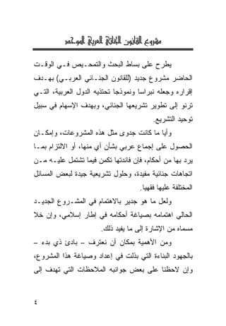 ‫‪@†yì½a@ïiŠÈÛa@ïöbä¦a@æìãbÔÛa@ÊëŠ’ß‬‬

‫ﻴﻁﺭﺡ ﻋﻠﻰ ﺒﺴﺎﻁ ﺍﻟﺒﺤﺙ ﻭﺍﻟﺘﻤﺤـﻴﺹ ﻓـﻲ ﺍﻟﻭﻗـﺕ‬
‫ﺍﻟﺤﺎﻀﺭ ﻤﺸﺭﻭﻉ ﺠﺩﻴﺩ )ﻟﻠﻘﺎﻨﻭﻥ ﺍﻟﺠﻨـﺎﺌﻲ ﺍﻟﻌﺭﺒـﻲ( ﺒﻬـﺩﻑ‬
‫ﺇﻗﺭﺍﺭﻩ ﻭﺠﻌﻠﻪ ﻨﺒﺭﺍ ‪‬ﺎ ﻭﻨﻤﻭﺫ ‪‬ﺎ ﺘﺤﺘﺫﻴﻪ ﺍﻟﺩﻭل ﺍﻟﻌﺭﺒﻴﺔ، ﺍﻟﺘـﻲ‬
                             ‫ﺠ‬        ‫ﺴ‬
‫ﺘﺭﻨﻭ ﺇﻟﻰ ﺘﻁﻭﻴﺭ ﺘﺸﺭﻴﻌﻬﺎ ﺍﻟﺠﻨﺎﺌﻲ، ﻭﺒﻬﺩﻑ ﺍﻹﺴﻬﺎﻡ ﻓﻲ ﺴﺒﻴل‬
                                           ‫ﺘﻭﺤﻴﺩ ﺍﻟﺘﺸﺭﻴﻊ.‬
‫ﻭﺃ ‪‬ﺎ ﻤﺎ ﻜﺎﻨﺕ ﺠﺩﻭﻯ ﻤﺜل ﻫﺫﻩ ﺍﻟﻤﺸﺭﻭﻋﺎﺕ، ﻭﺇﻤﻜـﺎﻥ‬
                                         ‫ﻴ‬
‫ﺍﻟﺤﺼﻭل ﻋﻠﻰ ﺇﺠﻤﺎﻉ ﻋﺭﺒﻲ ﺒﺸﺄﻥ ﺃﻱ ﻤﻨﻬﺎ، ﺃﻭ ﺍﻻﻟﺘﺯﺍﻡ ﺒﻤـﺎ‬
‫ﻴﺭﺩ ﺒﻬﺎ ﻤﻥ ﺃﺤﻜﺎﻡ، ﻓﺈﻥ ﻓﺎﺌﺩﺘﻬﺎ ﺘﻜﻤﻥ ﻓﻴﻤﺎ ﺘﺸﺘﻤل ﻋﻠﻴـﻪ ﻤـﻥ‬
‫ﺍﺘﺠﺎﻫﺎﺕ ﺠﻨﺎﺌﻴﺔ ﻤﻔﻴﺩﺓ، ﻭﺤﻠﻭل ﺘﺸﺭﻴﻌﻴﺔ ﺠﻴﺩﺓ ﻟﺒﻌﺽ ﺍﻟﻤﺴﺎﺌل‬
                                      ‫ﺍﻟﻤﺨﺘﻠﻔﺔ ﻋﻠﻴﻬﺎ ﻓﻘﻬ ‪‬ﺎ.‬
                                        ‫ﻴ‬
‫ﻭﻟﻌل ﻤﺎ ﻫﻭ ﺠﺩﻴﺭ ﺒﺎﻻﻫﺘﻤﺎﻡ ﻓﻲ ﺍﻟﻤﺸـﺭﻭﻉ ﺍﻟﺠﺩﻴـﺩ‬
‫ﺍﻟﺤﺎﻟﻲ ﺍﻫﺘﻤﺎﻤﻪ ﺒﺼﻴﺎﻏﺔ ﺃﺤﻜﺎﻤﻪ ﻓﻲ ﺇﻁﺎﺭ ﺇﺴﻼﻤﻲ، ﻭﺇﻥ ﺨﻼ‬
                        ‫ﻤﺴﻤﺎﻩ ﻤﻥ ﺍﻹﺸﺎﺭﺓ ﺇﻟﻰ ﻤﺎ ﻴﻔﻴﺩ ﺫﻟﻙ.‬
‫ﻭﻤﻥ ﺍﻷﻫﻤﻴﺔ ﺒﻤﻜﺎﻥ ﺃﻥ ﻨﻌﺘﺭﻑ – ﺒﺎﺩﺉ ﺫﻱ ﺒﺩﺀ –‬
‫ﺒﺎﻟﺠﻬﻭﺩ ﺍﻟﺒﻨﺎﺀﺓ ﺍﻟﺘﻲ ﺒﺫﻟﺕ ﻓﻲ ﺇﻋﺩﺍﺩ ﻭﺼﻴﺎﻏﺔ ﻫﺫﺍ ﺍﻟﻤﺸﺭﻭﻉ،‬
‫ﻭﺇﻥ ﻻﺤﻅﻨﺎ ﻋﻠﻰ ﺒﻌﺽ ﺠﻭﺍﻨﺒﻪ ﺍﻟﻤﻼﺤﻅﺎﺕ ﺍﻟﺘﻲ ﺘﻬﺩﻑ ﺇﻟﻰ‬


‫٤‬
 
