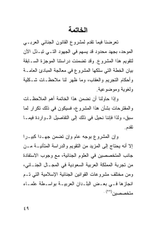 ‫اﻟﺨﺎﺕﻤﺔ‬
‫ﺘﻌﺭﻀﻨﺎ ﻓﻴﻤﺎ ﺘﻘﺩﻡ ﻟﻤﺸﺭﻭﻉ ﺍﻟﻘﺎﻨﻭﻥ ﺍﻟﺠﻨﺎﺌﻲ ﺍﻟﻌﺭﺒـﻲ‬
‫ﺍﻟﻤﻭﺤﺩ، ﺒﺠﻬﺩ ﻤﺤﺩﻭﺩ ﻗﺩ ﻴﺴﻬﻡ ﻓﻲ ﺍﻟﺠﻬﻭﺩ ﺍﻟﺘـﻲ ﺘﺒـﺫل ﺍﻵﻥ‬
‫ﻟﺘﻘﻭﻴﻡ ﻫﺫﺍ ﺍﻟﻤﺸﺭﻭﻉ. ﻭﻗﺩ ﺘﻀﻤﻨﺕ ﺩﺭﺍﺴﺘﻨﺎ ﺍﻟﻤﻭﺠﺯﺓ ﺍﻟﺴـﺎﺒﻘﺔ‬
‫ﺒﻴﺎﻥ ﺍﻟﺨﻁﺔ ﺍﻟﺘﻲ ﺴﻠﻜﻬﺎ ﺍﻟﻤﺸﺭﻭﻉ ﻓﻲ ﻤﻌﺎﻟﺠﺔ ﺍﻟﻤﺒﺎﺩﺉ ﺍﻟﻌﺎﻤـﺔ‬
‫ﻭﺃﺤﻜﺎﻡ ﺍﻟﺘﺠﺭﻴﻡ ﻭﺍﻟﻌﻘﺎﺏ، ﻭﻤﺎ ﻅﻬﺭ ﻟﻨﺎ ﻤﻼﺤﻅـﺎﺕ ﺸـﻜﻠﻴﺔ‬
                                      ‫ﻭﻟﻐﻭﻴﺔ ﻭﻤﻭﻀﻭﻋﻴﺔ.‬
‫ﻭﺇﺫﺍ ﺤﺎﻭﻟﻨﺎ ﺃﻥ ﻨﻀﻤﻥ ﻫﺫﺍ ﺍﻟﺨﺎﺘﻤﺔ ﺃﻫﻡ ﺍﻟﻤﻼﺤﻅـﺎﺕ‬
‫ﻭﺍﻟﻤﻘﺘﺭﺤﺎﺕ ﺒﺸﺄﻥ ﻫﺫﺍ ﺍﻟﻤﺸﺭﻭﻉ، ﻓﺴﻴﻜﻭﻥ ﻓﻲ ﺫﻟﻙ ﺘﻜﺭﺍﺭ ﻟﻤﺎ‬
‫ﺴﺒﻕ، ﻭﻟﺫﺍ ﻓﺈﻨﻨﺎ ﻨﺤﻴل ﻓﻲ ﺫﻟﻙ ﺇﻟﻰ ﺍﻟﺘﻔﺎﺼﻴل ﺍﻟـﻭﺍﺭﺩﺓ ﻓﻴﻤـﺎ‬
                                                      ‫ﺘﻘﺩﻡ.‬
‫ﻭﺇﻥ ﺍﻟﻤﺸﺭﻭﻉ ﺒﻭﺠﻪ ﻋﺎﻡ ﻭﺇﻥ ﺘﻀﻤﻥ ﺠﻬـ ‪‬ﺍ ﻜﺒﻴـ ‪‬ﺍ‬
 ‫ﺭ‬       ‫ﺩ‬
‫ﺇﻻ ﺃﻨﻪ ﻴﺤﺘﺎﺝ ﺇﻟﻰ ﺍﻟﻤﺯﻴﺩ ﻤﻥ ﺍﻟﺘﻘﻭﻴﻡ ﻭﺍﻟﺩﺭﺍﺴﺔ ﺍﻟﻤﺘﺄﻨﻴـﺔ ﻤـﻥ‬
‫ﺠﺎﻨﺏ ﺍﻟﻤﺘﺨﺼﺼﻴﻥ ﻓﻲ ﺍﻟﻌﻠﻭﻡ ﺍﻟﺠﻨﺎﺌﻴﺔ، ﻤﻊ ﻭﺠﻭﺏ ﺍﻻﺴﺘﻔﺎﺩﺓ‬
‫ﻤﻥ ﺘﺠﺭﺒﺔ ﺍﻟﻤﻤﻠﻜﺔ ﺍﻟﻌﺭﺒﻴﺔ ﺍﻟﺴﻌﻭﺩﻴﺔ ﻓﻲ ﺍﻟﻤﺠـﺎل ﺍﻟﺠﻨـﺎﺌﻲ،‬
‫ﻭﻤﻥ ﻤﺨﺘﻠﻑ ﻤﺸﺭﻭﻋﺎﺕ ﺍﻟﻘﻭﺍﻨﻴﻥ ﺍﻟﺠﻨﺎﺌﻴﺔ ﺍﻹﺴﻼﻤﻴﺔ ﺍﻟﺘﻲ ﺘـﻡ‬
‫ﺍﻨﺠﺎﺯﻫﺎ ﻓـﻲ ﺒﻌـﺽ ﺍﻟﺒﻠـﺩﺍﻥ ﺍﻟﻌﺭﺒﻴـﺔ ﺒﻭﺍﺴـﻁﺔ ﻋﻠﻤـﺎﺀ‬
                                         ‫)٢٢( .‬
                                                  ‫ﻤﺘﺨﺼﺼﻴﻥ‬

‫٩٤‬
 