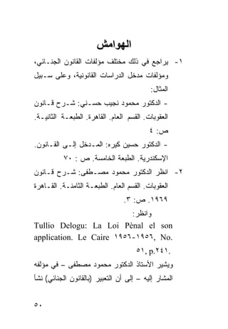 ‫اﻟﻬﻮاﻣﺶ‬
‫١- ﻴﺭﺍﺠﻊ ﻓﻲ ﺫﻟﻙ ﻤﺨﺘﻠﻑ ﻤﺅﻟﻔﺎﺕ ﺍﻟﻘﺎﻨﻭﻥ ﺍﻟﺠﻨـﺎﺌﻲ،‬
‫ﻭﻤﺅﻟﻔﺎﺕ ﻤﺩﺨل ﺍﻟﺩﺭﺍﺴﺎﺕ ﺍﻟﻘﺎﻨﻭﻨﻴﺔ، ﻭﻋﻠﻰ ﺴـﺒﻴل‬
                                          ‫ﺍﻟﻤﺜﺎل:‬
‫- ﺍﻟﺩﻜﺘﻭﺭ ﻤﺤﻤﻭﺩ ﻨﺠﻴﺏ ﺤﺴـﻨﻲ: ﺸـﺭﺡ ﻗـﺎﻨﻭﻥ‬
‫ﺍﻟﻌﻘﻭﺒﺎﺕ. ﺍﻟﻘﺴﻡ ﺍﻟﻌﺎﻡ. ﺍﻟﻘﺎﻫﺭﺓ. ﺍﻟﻁﺒﻌـﺔ ﺍﻟﺜﺎﻨﻴـﺔ.‬
                                          ‫ﺹ: ٤‬
‫- ﺍﻟﺩﻜﺘﻭﺭ ﺤﺴﻴﻥ ﻜﻴﺭﻩ: ﺍﻟﻤـﺩﺨل ﺇﻟـﻰ ﺍﻟﻘـﺎﻨﻭﻥ.‬
          ‫ﺍﻹﺴﻜﻨﺩﺭﻴﺔ. ﺍﻟﻁﺒﻌﺔ ﺍﻟﺨﺎﻤﺴﺔ. ﺹ : ٠٧‬
‫٢- ﺍﻨﻅﺭ ﺍﻟﺩﻜﺘﻭﺭ ﻤﺤﻤﻭﺩ ﻤﺼـﻁﻔﻰ: ﺸـﺭﺡ ﻗـﺎﻨﻭﻥ‬
‫ﺍﻟﻌﻘﻭﺒﺎﺕ. ﺍﻟﻘﺴﻡ ﺍﻟﻌﺎﻡ. ﺍﻟﻁﺒﻌـﺔ ﺍﻟﺜﺎﻤﻨـﺔ. ﺍﻟﻘـﺎﻫﺭﺓ‬
                                ‫٩٦٩١. ﺹ: ٣.‬
                          ‫ﻭﺍﻨﻅﺭ:‬
‫‪Tullio Delogu: La Loi Pènal el son‬‬
‫.‪application. Le Caire ١٩٥٦-١٩٥٦, No‬‬
                                     ‫.١٤٢.‪٥١, p‬‬
‫ﻭﻴﺸﻴﺭ ﺍﻷﺴﺘﺎﺫ ﺍﻟﺩﻜﺘﻭﺭ ﻤﺤﻤﻭﺩ ﻤﺼﻁﻔﻰ – ﻓﻲ ﻤﺅﻟﻔﻪ‬
‫ﺍﻟﻤﺸﺎﺭ ﺇﻟﻴﻪ – ﺇﻟﻰ ﺃﻥ ﺍﻟﺘﻌﺒﻴﺭ )ﺒﺎﻟﻘﺎﻨﻭﻥ ﺍﻟﺠﻨﺎﺌﻲ( ﻨﺸﺄ‬


‫٠٥‬
 