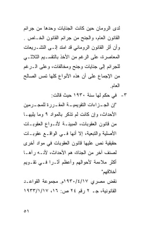 ‫ﻟﺩﻯ ﺍﻟﺭﻭﻤﺎﻥ ﺤﻴﻥ ﻜﺎﻨﺕ ﺍﻟﺠﻨﺎﻴﺎﺕ ﻭﺤﺩﻫﺎ ﻤﻥ ﺠﺭﺍﺌﻡ‬
‫ﺍﻟﻘﺎﻨﻭﻥ ﺍﻟﻌﺎﻡ، ﻭﺍﻟﺠﻨﺢ ﻤﻥ ﺠﺭﺍﺌﻡ ﺍﻟﻘﺎﻨﻭﻥ ﺍﻟﺨـﺎﺹ .‬
‫ﻭﺃﻥ ﺃﺜﺭ ﺍﻟﻘﺎﻨﻭﻥ ﺍﻟﺭﻭﻤﺎﻨﻲ ﻗﺩ ﺍﻤﺘﺩ ﺇﻟـﻰ ﺍﻟﺘﺸـﺭﻴﻌﺎﺕ‬
‫ﺍﻟﻤﻌﺎﺼﺭﺓ، ﻋﻠﻰ ﺍﻟﺭﻏﻡ ﻤﻥ ﺍﻷﺨﺫ ﺒﺎﻟﺘﻘﺴـﻴﻡ ﺍﻟﺜﻼﺜـﻲ‬
‫ﻟﻠﺠﺭﺍﺌﻡ ﺇﻟﻰ ﺠﻨﺎﻴﺎﺕ ﻭﺠﻨﺢ ﻭﻤﺨﺎﻟﻔﺎﺕ، ﻭﻋﻠﻰ ﺍﻟـﺭﻏﻡ‬
‫ﻤﻥ ﺍﻹﺠﻤﺎﻉ ﻋﻠﻰ ﺃﻥ ﻫﺫﻩ ﺍﻷﻨﻭﺍﻉ ﻜﻠﻬﺎ ﺘﻤﺱ ﺍﻟﺼﺎﻟﺢ‬
                                           ‫ﺍﻟﻌﺎﻡ.‬
             ‫٣- ﻓﻲ ﺤﻜﻡ ﻟﻬﺎ ﺴﻨﺔ ٠٣٩١ ﺤﻴﺙ ﻗﺎﻟﺕ:‬
‫ـﺭﻤﻴﻥ‬
    ‫ـﺔ ـﺭﺭﺓ ﻟﻠﻤﺠـ‬
             ‫"ﺇﻥ ـﺯﺍﺀﺍﺕ ﺍﻟﺘﻘﻭﻴﻤﻴـ ﺍﻟﻤﻘـ‬
                                  ‫ﺍﻟﺠـ‬
‫ﺍﻷﺤﺩﺍﺙ، ﻭﺇﻥ ﻜﺎﻨﺕ ﻟﻡ ﺘﺫﻜﺭ ﺒﺎﻟﻤﻭﺍﺩ ٩ ﻭﻤﺎ ﻴﻠﻴﻬـﺎ‬
‫ﻤﻥ ﻗﺎﻨﻭﻥ ﺍﻟﻌﻘﻭﺒﺎﺕ، ﺍﻟﻤﺒﻴﻨـﺔ ﻷﻨـﻭﺍﻉ ﺍﻟﻌﻘﻭﺒـﺎﺕ‬
‫ﺍﻷﺼﻠﻴﺔ ﻭﺍﻟﺘﺒﻌﻴﺔ، ﺇﻻ ﺃﻨﻬﺎ ﻓـﻲ ﺍﻟﻭﺍﻗـﻊ ﻋﻘﻭﺒـﺎﺕ‬
‫ﺤﻘﻴﻘﻴﺔ ﻨﺹ ﻋﻠﻴﻬﺎ ﻗﺎﻨﻭﻥ ﺍﻟﻌﻘﻭﺒﺎﺕ ﻓﻲ ﻤﻭﺍﺩ ﺃﺨﺭﻯ‬
‫ﻟﺼﻨﻑ ﺁﺨﺭ ﻤﻥ ﺍﻟﺠﻨﺎﺓ، ﻫﻡ ﺍﻷﺤﺩﺍﺙ، ﻷﻨـﻪ ﺭﺁﻫـﺎ‬
‫ﺃﻜﺜﺭ ﻤﻼﺀﻤﺔ ﻷﺤﻭﺍﻟﻬﻡ ﻭﺃﻋﻅﻡ ﺃﺜـ ‪‬ﺍ ﻓـﻲ ﺘﻘـﻭﻴﻡ‬
            ‫ﺭ‬
                                       ‫ﺃﺨﻼﻗﻬﻡ"‬
‫ﻨﻘﺽ ﻤﺼﺭﻱ ٧١/٤/٠٣٩١ﻡ. ﻤﺠﻤﻭﻋﺔ ﺍﻟﻘﻭﺍﻋـﺩ‬
‫ﺍﻟﻘﺎﻨﻭﻨﻴﺔ، ﺠـ ٢ ﺭﻗﻡ ٤٢ ﺹ: ٦١، ٧١/١/٣٣٩١‬


‫١٥‬
 