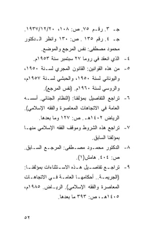 ‫ﺠـ ٣. ﺭﻗـﻡ ٥٧. ﺹ: ٨٠١، ٠٢/٢١/٧٣٩١.‬
‫ﺠـ ٤. ﺭﻗﻡ ٥٣١ . ﺹ: ٠٣١ ﻭﺍﻨﻅﺭ ﺍﻟـﺩﻜﺘﻭﺭ‬
        ‫ﻤﺤﻤﻭﺩ ﻤﺼﻁﻔﻰ: ﻨﻔﺱ ﺍﻟﻤﺭﺠﻊ ﻭﺍﻟﻤﻭﻀﻊ.‬
     ‫٤- ﺍﻟﺫﻱ ﺍﻨﻌﻘﺩ ﻓﻲ ﺭﻭﻤﺎ ٧٢ ﺴﺒﺘﻤﺒﺭ ﺴﻨﺔ ٣٥٩١ﻡ.‬
‫٥- ﻤﻥ ﻫﺫﻩ ﺍﻟﻘﻭﺍﻨﻴﻥ: ﺍﻟﻘﺎﻨﻭﻥ ﺍﻟﻤﺠﺭﻱ ﻟﺴـﻨﺔ ٠٥٩١،‬
‫ﻭﺍﻟﻴﻭﻨﺎﻨﻲ ﻟﺴﻨﺔ ٠٥٩١، ﻭﺍﻟﺤﺒﺸﻲ ﻟﺴـﻨﺔ ٧٥٩١ﻡ،‬
         ‫ﻭﺍﻟﺭﻭﺴﻲ ﻟﺴﻨﺔ ٠٦٩١ﻡ. )ﻨﻔﺱ ﺍﻟﻤﺭﺠﻊ(.‬
‫٦- ﺘﺭﺍﺠﻊ ﺍﻟﺘﻔﺎﺼﻴل ﺒﻤﺅﻟﻔﻨﺎ: )ﺍﻟﻨﻅﺎﻡ ﺍﻟﺠﻨﺎﺌﻲ. ﺃﺴﺴـﻪ‬
‫ﺍﻟﻌﺎﻤﺔ ﻓﻲ ﺍﻻﺘﺠﺎﻫﺎﺕ ﺍﻟﻤﻌﺎﺼﺭﺓ ﻭﺍﻟﻔﻘﻪ ﺍﻹﺴﻼﻤﻲ(.‬
       ‫ﺍﻟﺭﻴﺎﺽ ٢٠٤١ﻫـ. ﺹ: ٧٢١ ﻭﻤﺎ ﺒﻌﺩﻫﺎ.‬
‫٧- ﺘﺭﺍﺠﻊ ﻫﺫﻩ ﺍﻟﺸﺭﻭﻁ ﻭﻤﻭﻗﻑ ﺍﻟﻔﻘﻪ ﺍﻹﺴﻼﻤﻲ ﻤﻨﻬـﺎ‬
                               ‫ﺒﻤﺅﻟﻔﻨﺎ ﺍﻟﺴﺎﺒﻕ.‬
‫٨- ﺍﻟﺩﻜﺘﻭﺭ ﻤﺤﻤـﻭﺩ ﻤﺼـﻁﻔﻰ: ﺍﻟﻤﺭﺠـﻊ ﺍﻟﺴـﺎﺒﻕ.‬
                       ‫ﺹ: ٤٠٤. ﻫﺎﻤﺵ)١(.‬
‫٩- ﺘﺭﺍﺠ ـﻊ ﺘﻔﺎﺼ ـﻴل ﻫ ـﺫﻩ ﺍﻻﺴ ـﺘﺜﻨﺎﺀﺍﺕ ﺒﻤﺅﻟﻔﻨ ـﺎ:‬
  ‫ـ‬               ‫ـ‬       ‫ـ‬     ‫ـ‬       ‫ـ‬
‫)ﺍﻟﺠﺭﻴﻤـﺔ.. ﺃﺤﻜﺎﻤﻬـﺎ ﺍﻟﻌﺎﻤـﺔ ﻓـﻲ ﺍﻻﺘﺠﺎﻫـﺎﺕ‬
  ‫ـ‬        ‫ـ ـ‬         ‫ـ‬          ‫ـ‬
‫ﺍﻟﻤﻌﺎﺼﺭﺓ ﻭﺍﻟﻔﻘﻪ ﺍﻹﺴﻼﻤﻲ(. ﺍﻟﺭﻴـﺎﺽ. ٥٨٩١ﻡ،‬
               ‫٥٠٤١ﻫـ، ﺹ: ٣٩٣ ﻤﺎ ﺒﻌﺩﻫﺎ.‬


‫٢٥‬
 