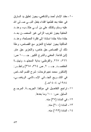 ‫٠١- ﻤﻔﻨﺩ ﺍﻹﻤﺎﻡ ﺃﺤﻤﺩ ﻭﺍﻟﺸﺎﻓﻌﻲ، ﻴﺠﻭﺯ ﺘﻌﻠﻴﻕ ﻴﺩ ﺍﻟﺴﺎﺭﻕ‬
‫ﻓﻲ ﻋﻨﻘﻪ ﺒﻌﺩ ﻗﻁﻌﻬﺎ ﺍﻗﺘﺩﺍﺀ ﺒﻔﻌل ﺍﻟﻨﺒـﻲ ﺼـﻠﻰ ﺍﷲ‬
‫ﻋﻠﻴﻪ ﻭﺴﻠﻡ ﻭﻜﺫﻟﻙ ﻋﻠﻲ ﺒﻥ ﺃﺒـﻲ ﻁﺎﻟـﺏ، ﻭﻋﻨـﺩ‬
‫ﺍﻟﺤﻨﻔﻴﺔ ﻴﺠﻭﺯ ﺘﻐﺭﻴﺏ ﺍﻟﺯﺍﻨﻲ ﻏﻴﺭ ﺍﻟﻤﺤﺼـﻥ ﺒﻌـﺩ‬
‫ﺠﻠﺩﺓ ﻤﺎﺌﺔ ﺠﻠﺩﺓ ﺍﺴﺘﻨﺎ ‪‬ﺍ ﺇﻟﻰ ﻓﻜﺭﺓ ﺍﻟﻤﺼﻠﺤﺔ، ﻭﻋﻨـﺩ‬
                         ‫ﺩ‬
‫ﺍﻟﻤﺎﻟﻜﻴﺔ ﻴﺠﻭﺯ ﺍﺠﺘﻤﺎﻉ ﺍﻟﺘﻌﺯﻴﺭ ﻤﻊ ﺍﻟﻘﺼﺎﺹ، ﻭﻋﻠﺔ‬
‫ﺫﻟﻙ ﺃﻥ ﺍﻟﻘﺼﺎﺹ ﺤﻕ ﺨﺎﺹ، ﻭﺍﻟﺘﻌﺯﻴﺭ ﺤﻕ ﻋﺎﻡ.‬
‫)ﺍﺒﻥ ﻗﺩﺍﻤﺔ: ﺍﻟﻤﻐﻨﻲ ﻭﺍﻟﺸﺭﺡ ﺍﻟﻜﺒﻴﺭ. ﺠــ٠١ ﺹ:‬
‫٦٦٢، ٧٦٢. ﻭﺍﻟﻘﺭﻁﺒﻲ: ﺒﺩﺍﻴﺔ ﺍﻟﻤﺠﺘﻬـﺩ ﻭﻨﻬﺎﻴـﺔ‬
‫ﺍﻟﻤﻘﺘﺼ ـﺩ. ﺠ ــ ٢. ﺹ ٤٦٣، ٥٦٣( ﻭﺍﻨﻅ ـﺭ:‬
  ‫ـ‬                      ‫ـ‬     ‫ـ‬
‫)ﺍﻟﺩﻜﺘﻭﺭ ﻤﺤﻤﺩ ﻨﻌﻴﻡ ﻓﺭﺤﺎﺕ: ﺸﺭﺡ ﺍﻟﻘﺴﻡ ﺍﻟﺨـﺎﺹ‬
‫ﻓﻲ ﺍﻟﺘﺸـﺭﻴﻊ ﺍﻟﺠﻨـﺎﺌﻲ ﺍﻹﺴـﻼﻤﻲ. ﺍﻟﺭﻴﺎﻀـﻲ،‬
                          ‫٤٨٩١ﻡ، ٤٠٤١ﻫـ(.‬
‫١١- ﺘﺭﺍﺠﻊ ﺍﻟﺘﻔﺎﺼﻴل ﻓﻲ ﻤﺅﻟﻔﻨﺎ: ﺍﻟﺠﺭﻴﻤـﺔ. ﺍﻟﻤﺭﺠـﻊ‬
                  ‫ﺍﻟﺴﺎﺒﻕ. ﺹ: ٠٠١ ﻭﻤﺎ ﺒﻌﺩﻫﺎ.‬
                            ‫٢١- ﻓﻲ ﺍﻟﻤﺎﺩﺓ )٧٣( ﻤﻨﻪ.‬
                             ‫٣١- ﺍﻟﻤﺎﺩﺓ )٠٠٢( ﻤﻨﻪ.‬
                             ‫٤١- ﺍﻟﻤﺎﺩﺓ )٩٩١( ﻤﻨﻪ.‬


‫٣٥‬
 