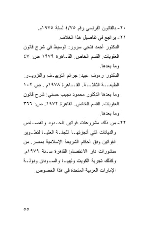 ‫٠٢- ﺒﺎﻟﻘﺎﻨﻭﻥ ﺍﻟﻔﺭﻨﺴﻲ ﺭﻗﻡ ٥٧/٤ ﻟﺴﻨﺔ ٥٧٩١ﻡ.‬
                 ‫١٢- ﻴﺭﺍﺠﻊ ﻓﻲ ﺘﻔﺎﺼﻴل ﻫﺫﺍ ﺍﻟﺨﻼﻑ.‬
‫ﺍﻟﺩﻜﺘﻭﺭ ﺃﺤﻤﺩ ﻓﺘﺤﻲ ﺴﺭﻭﺭ: ﺍﻟﻭﺴﻴﻁ ﻓﻲ ﺸﺭﺡ ﻗﺎﻨﻭﻥ‬
‫ﺍﻟﻌﻘﻭﺒﺎﺕ. ﺍﻟﻘﺴﻡ ﺍﻟﺨﺎﺹ. ﺍﻟﻘـﺎﻫﺭﺓ ٩٧٩١ ﺹ: ٧٤‬
                                      ‫ﻭﻤﺎ ﺒﻌﺩﻫﺎ.‬
‫ﺍﻟﺩﻜﺘﻭﺭ ﺭﺀﻭﻑ ﻋﺒﻴﺩ: ﺠﺭﺍﺌﻡ ﺍﻟﺘﺯﻴﻴـﻑ ﻭﺍﻟﺘﺯﻭﻴـﺭ.‬
‫ـﺔ. ـﺎﻫﺭﺓ ٨٧٩١ﻡ . ﺹ ٢٠١‬
                   ‫ـﺔ ﺍﻟﺜﺎﻟﺜـ ﺍﻟﻘـ‬‫ﺍﻟﻁﺒﻌـ‬
‫ﻭﻤﺎ ﺒﻌﺩﻫﺎ ﺍﻟﺩﻜﺘﻭﺭ ﻤﺤﻤﻭﺩ ﻨﺠﻴﺏ ﺤﺴﻨﻲ: ﺸﺭﺡ ﻗﺎﻨﻭﻥ‬
‫ﺍﻟﻌﻘﻭﺒﺎﺕ. ﺍﻟﻘﺴﻡ ﺍﻟﺨﺎﺹ. ﺍﻟﻘﺎﻫﺭﺓ ٢٧٩١. ﺹ: ٦٦٣‬
                                      ‫ﻭﻤﺎ ﺒﻌﺩﻫﺎ.‬
‫٢٢- ﻤﻥ ﺫﻟﻙ ﻤﺸﺭﻭﻋﺎﺕ ﻗﻭﺍﻨﻴﻥ ﺍﻟﺤـﺩﻭﺩ ﻭﺍﻟﻘﺼـﺎﺹ‬
‫ﻭﺍﻟﺩﻴﺎﻨﺎﺕ ﺍﻟﺘﻲ ﺃﻨﺠﺯﺘﻬـﺎ ﺍﻟﻠﺠﻨـﺔ ﺍﻟﻌﻠﻴـﺎ ﻟﺘﻁـﻭﻴﺭ‬
‫ﺍﻟﻘﻭﺍﻨﻴﻥ ﻭﻓﻕ ﺃﺤﻜﺎﻡ ﺍﻟﺸﺭﻴﻌﺔ ﺍﻹﺴﻼﻤﻴﺔ ﺒﻤﺼﺭ. ﻤﻥ‬
‫ﻤﻨﺸﻭﺭﺍﺕ ﺩﺍﺭ ﺍﻻﻋﺘﺼﺎﻡ: ﺍﻟﻘﺎﻫﺭﺓ ﺴـﻨﺔ ٩٧٩١ﻡ.‬
‫ﻭﻜﺫﻟﻙ ﺘﺠﺭﺒﺔ ﺍﻟﻜﻭﻴﺕ ﻭﻟﺒﻴﺒـﺎ ﻭﺍﻟﺴـﻭﺩﺍﻥ ﻭﺩﻭﻟـﺔ‬
     ‫ﺍﻹﻤﺎﺭﺍﺕ ﺍﻟﻌﺭﺒﻴﺔ ﺍﻟﻤﺘﺤﺩﺓ ﻓﻲ ﻫﺫﺍ ﺍﻟﺨﺼﻭﺹ.‬




‫٥٥‬
 