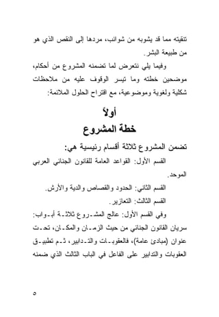 ‫ﺘﻨﻘﻴﺘﻪ ﻤﻤﺎ ﻗﺩ ﻴﺸﻭﺒﻪ ﻤﻥ ﺸﻭﺍﺌﺏ، ﻤﺭﺩﻫﺎ ﺇﻟﻰ ﺍﻟﻨﻘﺹ ﺍﻟﺫﻱ ﻫﻭ‬
                                         ‫ﻤﻥ ﻁﺒﻴﻌﺔ ﺍﻟﺒﺸﺭ.‬
‫ﻭﻓﻴﻤﺎ ﻴﻠﻲ ﻨﺘﻌﺭﺽ ﻟﻤﺎ ﺘﻀﻤﻨﻪ ﺍﻟﻤﺸﺭﻭﻉ ﻤﻥ ﺃﺤﻜﺎﻡ،‬
‫ﻤﻭﻀﺤﻴﻥ ﺨﻁﺘﻪ ﻭﻤﺎ ﺘﻴﺴﺭ ﺍﻟﻭﻗﻭﻑ ﻋﻠﻴﻪ ﻤﻥ ﻤﻼﺤﻅﺎﺕ‬
     ‫ﺸﻜﻠﻴﺔ ﻭﻟﻐﻭﻴﺔ ﻭﻤﻭﻀﻭﻋﻴﺔ، ﻤﻊ ﺍﻗﺘﺭﺍﺡ ﺍﻟﺤﻠﻭل ﺍﻟﻤﻼﺌﻤﺔ:‬

                     ‫أوﻻ‬
                      ‫ً‬
                  ‫ﺧﻄﺔ اﻟﻤﺸﺮوع‬
           ‫ﺘﻀﻤﻥ ﺍﻟﻤﺸﺭﻭﻉ ﺜﻼﺜﺔ ﺃﻗﺴﺎﻡ ﺭﺌﻴﺴﻴﺔ ﻫﻲ:‬
‫ﺍﻟﻘﺴﻡ ﺍﻷﻭل: ﺍﻟﻘﻭﺍﻋﺩ ﺍﻟﻌﺎﻤﺔ ﻟﻠﻘﺎﻨﻭﻥ ﺍﻟﺠﻨﺎﺌﻲ ﺍﻟﻌﺭﺒﻲ‬
                                                      ‫ﺍﻟﻤﻭﺤﺩ.‬
    ‫ﺍﻟﻘﺴﻡ ﺍﻟﺜﺎﻨﻲ: ﺍﻟﺤﺩﻭﺩ ﻭﺍﻟﻘﺼﺎﺹ ﻭﺍﻟﺩﻴﺔ ﻭﺍﻷﺭﺵ.‬
                            ‫ﺍﻟﻘﺴﻡ ﺍﻟﺜﺎﻟﺙ: ﺍﻟﺘﻌﺎﺯﻴﺭ.‬
‫ﻭﻓﻲ ﺍﻟﻘﺴﻡ ﺍﻷﻭل: ﻋﺎﻟﺞ ﺍﻟﻤﺸـﺭﻭﻉ ﺜﻼﺜـﺔ ﺃﺒـﻭﺍﺏ:‬
‫ﺴﺭﻴﺎﻥ ﺍﻟﻘﺎﻨﻭﻥ ﺍﻟﺠﻨﺎﺌﻲ ﻤﻥ ﺤﻴﺙ ﺍﻟﺯﻤـﺎﻥ ﻭﺍﻟﻤﻜـﺎﻥ، ﺘﺤـﺕ‬
‫ﻋﻨﻭﺍﻥ )ﻤﺒﺎﺩﺉ ﻋﺎﻤﺔ(، ﻓﺎﻟﻌﻘﻭﺒـﺎﺕ ﻭﺍﻟﺘـﺩﺍﺒﻴﺭ، ﺜـﻡ ﺘﻁﺒﻴـﻕ‬
‫ﺍﻟﻌﻘﻭﺒﺎﺕ ﻭﺍﻟﺘﺩﺍﺒﻴﺭ ﻋﻠﻰ ﺍﻟﻔﺎﻋل ﻓﻲ ﺍﻟﺒﺎﺏ ﺍﻟﺜﺎﻟﺙ ﺍﻟﺫﻱ ﻀﻤﻨﻪ‬



‫٥‬
 