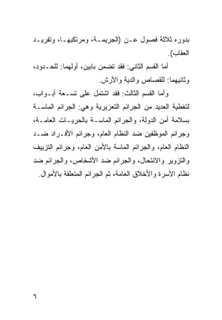 ‫ﺒﺩﻭﺭﻩ ﺜﻼﺜﺔ ﻓﺼﻭل ﻋـﻥ )ﺍﻟﺠﺭﻴﻤـﺔ، ﻭﻤﺭﺘﻜﺒﻬـﺎ، ﻭﺘﻔﺭﻴـﺩ‬
                                                  ‫ﺍﻟﻌﻘﺎﺏ(.‬
‫ﺃﻤﺎ ﺍﻟﻘﺴﻡ ﺍﻟﺜﺎﻨﻲ: ﻓﻘﺩ ﺘﻀﻤﻥ ﺒﺎﺒﻴﻥ، ﺃﻭﻟﻬﻤﺎ: ﻟﻠﺤـﺩﻭﺩ،‬
                         ‫ﻭﺜﺎﻨﻴﻬﻤﺎ: ﻟﻠﻘﺼﺎﺹ ﻭﺍﻟﺩﻴﺔ ﻭﺍﻷﺭﺵ.‬
‫ﻭﺃﻤﺎ ﺍﻟﻘﺴﻡ ﺍﻟﺜﺎﻟﺙ: ﻓﻘﺩ ﺍﺸﺘﻤل ﻋﻠﻰ ﺘﺴـﻌﺔ ﺃﺒـﻭﺍﺏ،‬
‫ﻟﺘﻐﻁﻴﺔ ﺍﻟﻌﺩﻴﺩ ﻤﻥ ﺍﻟﺠﺭﺍﺌﻡ ﺍﻟﺘﻌﺯﻴﺭﻴﺔ ﻭﻫﻲ: ﺍﻟﺠﺭﺍﺌﻡ ﺍﻟﻤﺎﺴـﺔ‬
‫ﺒﺴﻼﻤﺔ ﺃﻤﻥ ﺍﻟﺩﻭﻟﺔ، ﻭﺍﻟﺠﺭﺍﺌﻡ ﺍﻟﻤﺎﺴـﺔ ﺒﺎﻟﺤﺭﻴـﺎﺕ ﺍﻟﻌﺎﻤـﺔ،‬
‫ﻭﺠﺭﺍﺌﻡ ﺍﻟﻤﻭﻅﻔﻴﻥ ﻀﺩ ﺍﻟﻨﻅﺎﻡ ﺍﻟﻌﺎﻡ، ﻭﺠﺭﺍﺌﻡ ﺍﻷﻓـﺭﺍﺩ ﻀـﺩ‬
‫ﺍﻟﻨﻅﺎﻡ ﺍﻟﻌﺎﻡ، ﻭﺍﻟﺠﺭﺍﺌﻡ ﺍﻟﻤﺎﺴﺔ ﺒﺎﻷﻤﻥ ﺍﻟﻌﺎﻡ، ﻭﺠﺭﺍﺌﻡ ﺍﻟﺘﺯﻴﻴﻑ‬
‫ﻭﺍﻟﺘﺯﻭﻴﺭ ﻭﺍﻻﻨﺘﺤﺎل، ﻭﺍﻟﺠﺭﺍﺌﻡ ﻀﺩ ﺍﻷﺸﺨﺎﺹ، ﻭﺍﻟﺠﺭﺍﺌﻡ ﻀﺩ‬
    ‫ﻨﻅﺎﻡ ﺍﻷﺴﺭﺓ ﻭﺍﻷﺨﻼﻕ ﺍﻟﻌﺎﻤﺔ، ﺜﻡ ﺍﻟﺠﺭﺍﺌﻡ ﺍﻟﻤﺘﻌﻠﻘﺔ ﺒﺎﻷﻤﻭﺍل.‬




‫٦‬
 