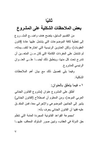 ‫ﺛﺎﻧ ًﺎ‬
                    ‫ﻴ‬
    ‫ﺑﻌﺾ اﻟﻤﻼﺡﻈﺎت اﻟﺸﻜﻠﻴﺔ ﻋﻠﻰ اﻟﻤﺸﺮوع‬
‫ﻤﻥ ﺍﻟﺘﻘﺴﻴﻡ ﺍﻟﺴﺎﺒﻕ، ﻴﺘﻀﺢ ﻫﺩﻑ ﻭﺍﻀـﻊ ﺍﻟﻤﺸـﺭﻭﻉ‬
‫ﺇﻟﻰ ﺘﻐﻁﻴﺔ ﻜﺎﻓﺔ ﺍﻟﻤﻭﻀﻭﻋﺎﺕ ﺍﻟﺘﻲ ﻴﺸﺘﻤل ﻋﻠﻴﻬﺎ ﻋﺎﺩﺓ )ﻗﺎﻨﻭﻥ‬
‫ﺍﻟﻌﻘﻭﺒﺎﺕ(، ﻭﻟﻜﻥ ﺍﻟﻌﻨﺎﻭﻴﻥ ﺍﻟﺭﺌﻴﺴﻴﺔ ﺍﻟﺘﻲ ﺍﺨﺘﺎﺭﻫﺎ ﻟﺘﻘﺴـﻴﻤﺎﺘﻪ،‬
‫ﻟﻡ ﺘﺸﺘﻤل ﻋﻠﻰ ﺍﻟﻤﻔﺭﺩﺍﺕ ﺍﻟﻜﺎﻤﻠﺔ ﺍﻟﺘﻲ ﻜﺎﻥ ﻤـﻥ ﺍﻟﻤﺘﻌـﻴﻥ ﺃﻥ‬
‫ﺘﻨﺩﺭﺝ ﺘﺤﺕ ﻜل ﻤﻨﻬﺎ، ﻭﻴﻨﻁﺒﻕ ﺫﻟﻙ ﺃﻴ ‪‬ـﺎ ﻋﻠـﻰ ﺍﻟﻌﻨـﻭﺍﻥ‬
                ‫ﻀ‬
                                        ‫ﺍﻟﺭﺌﻴﺴﻲ ﻟﻠﻤﺸﺭﻭﻉ.‬
‫ﻭﻓﻴﻤﺎ ﻴﻠﻲ ﺘﻔﺼﻴل ﺫﻟﻙ ﻤﻊ ﺒﻴﺎﻥ ﺃﻫﻡ ﺍﻟﻤﻼﺤﻅﺎﺕ‬
                                                     ‫ﺍﻟﺸﻜﻠﻴﺔ:‬

                              ‫١- ﻓﻴﻤﺎ ﻴﺘﻌﻠﻕ ﺒﺎﻟﻌﻨﻭﺍﻥ:‬
‫ﺃﻁﻠﻕ ﻋﻠﻰ ﺍﻟﻤﺸﺭﻭﻉ ﻋﻨﻭﺍﻥ )ﻤﺸﺭﻭﻉ ﺍﻟﻘﺎﻨﻭﻥ ﺍﻟﺠﻨﺎﺌﻲ‬
‫ﺍﻟﻌﺭﺒﻲ ﺍﻟﻤﻭﺤﺩ(، ﻭﻤﻥ ﺍﻟﻤﻌﻠﻭﻡ ﺃﻥ ﺍﺼﻁﻼﺡ )ﺍﻟﻘﺎﻨﻭﻥ ﺍﻟﺠﻨﺎﺌﻲ(‬
‫ﻴﺸﻴﺭ ﺇﻟﻰ ﺍﻟﺠﺎﻨﺒﻴﻥ ﺍﻟﻤﻭﻀﻭﻋﻲ ﻭﺍﻹﺠﺭﺍﺌﻲ ﻤ ‪‬ﺎ، ﻓﻤﻥ ﺍﻟﻤﺘﻔـﻕ‬
              ‫ﻌ‬
                   ‫ﻋﻠﻴﻪ ﻓﻘﻬﺎ ﺃﻥ ﺍﻟﻘﺎﻨﻭﻥ ﺍﻟﺠﻨﺎﺌﻲ ﻴﻌ ‪‬ﻑ ﺒﺄﻨﻪ:‬
                          ‫ﺭ‬
‫"ﻤﺠﻤﻭﻋﺔ ﺍﻟﻘﻭﺍﻋﺩ ﺍﻟﻘﺎﻨﻭﻨﻴﺔ ﺍﻟﻤﺠﺭﺩﺓ ﺍﻟﻌﺎﻤﺔ ﺍﻟﺘﻲ ﺘﻨﻅﻡ‬
‫ﺤﻕ ﺍﻟﺩﻭﻟﺔ ﻓﻲ ﺍﻟﻌﻘﺎﺏ، ﻭﺘﺒﻴﻥ ﺼﻭﺭ ﺍﻟﺴﻠﻭﻙ ﺍﻟﻤﻌﺎﻗﺏ ﻋﻠﻴﻬـﺎ‬

‫٧‬
 