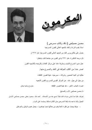 ‫ﻤﺤﺴﻥ ﻤﺼﻴﻠﺤﻰ ) ﻨﺎﻗﺩ ﻭﻜﺎﺘﺏ ﻤﺴﺭﺤﻰ (‬
                                                 ‫ﺍﺴﺘﺎﺫ ﺒﻘﺴﻡ ﺍﻟﺩﺭﺍﻤﺎ ﻭﺍﻟﻨﻘﺩ ﺒﺎﻟﻤﻌﻬﺩ ﺍﻟﻌﺎﻟﻰ ﻟﻠﻔﻨﻭﻥ ﺍﻟﻤﺴﺭﺤﻴﻪ‬

                            ‫ﺤﺼل ﻋﻠﻰ ﺒﻜﺎﻟﻭﺭﻴﻭﺱ ﺍﻟﻨﻘﺩ ﻤﻥ ﺍﻟﻤﻌﻬﺩ ﺍﻟﻌﺎﻟﻰ ﻟﻠﻔﻨﻭﻥ ﺍﻟﻤﺴﺭﺤﻴﻪ ﻋﺎﻡ ٥٧٩١ﻡ‬

                                    ‫ﻨﺎل ﺩﺭﺠﻪ ﺍﻟﺩﻜﺘﻭﺭﺍﻩ ﻋﺎﻡ ١٩٩١ﻡ ﻓﻰ ﺍﻟﻔﻨﻭﻥ ﻤﻥ ﺠﺎﻤﻌﺔ ﻜﻨﺕ ﺒﺈﻨﺠﻠﺘﺭﺍ‬

                    ‫ﻋﻤل ﻤﺩﻴﺭﺍ ﻟﻤﺴﺭﺡ ﺍﻟﺸﺒﺎﺏ ﻭﻤﺸﺭﻓﺎ ﻋﺎﻤﺎ ﻋﻠﻰ ﻤﺭﻜﺯ ﺍﻟﻠﻐﺎﺕ ﻭﺍﻟﺘﺭﺠﻤﻪ ﺒﺄﻜﺎﺩﻴﻤﻴﻪ ﺍﻟﻔﻨﻭﻥ‬

                                         ‫ﺍﺼﺩﺭ ﻋﺩﺩﺍ ﻤﻥ ﺍﻟﻜﺘﺏ ﺍﻟﻤﺅﻟﻔﻪ ﻓﻰ ﺍﻟﻨﻘﺩ ﻭﺍﻟﻤﺴﺭﺡ ﻤﻨﻬﺎ:‬

                                     ‫ﺤﻜﺎﻴﻪ ﺍﺒﻭ ﺍﻟﻨﺠﺎ ﺍﻟﻤﻨﺼﻭﺭ ﻭﺸﺭﻜﺎﻩ – ﻤﺴﺭﺤﻴﻪ- ﻫﻴﺌﺔ ﻗﺼﻭﺭ ﺍﻟﺜﻘﺎﻓﻪ-‬

                                    ‫ﻤﻥ ﺠﻴل ﺍﻟﻰ ﺠﻴل- ﻨﻘﺩ- ﻋﻥ ﺍﻟﻤﺭﻜﺯ ﺍﻟﻘﻭﻤﻰ ﻟﻠﻤﺴﺭﺡ ﻭﺍﻟﻔﻨﻭﻥ ﺍﻟﺸﻌﺒﻴﻪ‬

               ‫ﻤﺘﺯﻭﺝ ﻭﻟﺩﻴﻪ ﺒﻨﺘﺎﻥ‬                           ‫ﺍﻀﻭﺍﺀ ﺍﻟﺠﺎﻨﺏ ﺍﻻﺨﺭ – ﻨﻘﺩ ﻫﻴﺌﺔ ﻗﺼﻭﺭ ﺍﻟﺜﻘﺎﻓﻪ‬

                                                                       ‫ﺩ/ ﻤﺤﺴﻥ ﻤﺼﻠﺤﻰ ﺍﻻﺏ ﻭﺍﻟﺼﺩﻴﻕ‬

‫ﺘﻌﺭﻓﺕ ﻋﻠﻴﺔ ﻤﻨﺫ ﺜﻤﺎﻨﻰ ﺴﻨﻭﺍﺕ ﻜﻨﺕ ﻗﺒﻼ ﺍﺴﻤﻊ ﻋﻨﻪ ﻤﻥ ﺍﻻﺼﺩﻗﺎﺀ . ﺃﺤﻤﺩ ﻁﻪ -ﻤﺤﻤﻭﺩ ﺤﻨﻔﻰ ،ﻤﺤﺴﻥ ﻤﺼﻠﺤﻰ ﺍﻻﻨﺴﺎﻥ‬

                              ‫ﺍﻟﺠﻤﻴل ﻭﻜﻨﺎ ﻨﺩﺍﻋﺒﻪ ﺒﺎﻨﻪ ﺒﻠﻐﺔ ﺍﻟﻤﺴﺭﺤﻴﻥ ﺠﺎﻥ ﺍﻟﻜﺎﺘﺭﺓ ﻤﺘﺎﻨﻘﺎ ﻭﻤﺒﺘﺴﻤﺎ ﻋﻠﻰ ﺍﻟﺩﻭﺍﻡ .‬
                                                   ‫ﹰ‬

         ‫- ﻤﺅﻟﻔﺎ ﻴﺒﺤﺙ ﻋﻥ ﻓﻜﺭﺓ ﻻﻨﻌﺔ ﻴﻘﺩﻡ ﻤﻥ ﺨﻼﻟﻬﺎ ﻨﺼﺎ ﺠﻤﺎﻫﺭﻴﺎ – ﻴﺤﻤل ﻫﻤﻭﻡ ﺍﻟﻭﻁﻥ ﻭﺍﻟﻤﻭﺍﻁﻥ‬
                                    ‫ﹰ‬       ‫ﹰ‬                                   ‫ﹰ‬




                                               ‫- ٠١ -‬
 