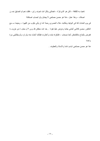 ‫ﺫﻫﺒﺕ ﺒﻪ ﻟﻠﺜﻘﺎﻓﺔ – ﻜﺎﻥ ﻫﻭ ﺍﻟﺫﻯ ﻗﺭﺃﻩ – ﻓﺤﺩﺜﻨﻰ ﻭﻗﺎل ﺍﻨﺕ ﺘﻌﺭﻑ ﺭﺍﻯ – ﻓﻘﻠﺕ ﻨﻌﻡ ﻟﻡ ﺍﺘﻀﺎﻴﻕ ﻨﺤـﻥ‬

                   ‫ﺍﺼﺩﻗﺎﺀ – ﻭﻫﺫﺍ ﻋﻤل ، ﻫﺫﺍ ﻫﻭ ﻤﺤﺴﻥ ﻤﺼﻠﺤﻰ ﻻ ﻴﺠﺎﻤل ﻭﻟﻭ ﻟﺤﺴﺎﺏ ﺍﺼﺩﻗﺎﺌﺔ‬

‫ﻓﻰ ﻴﻭﻡ ﺍﻟﺤﺎﺩﺙ ﻜﻨﺎ ﻓﻰ ﺍﻟﺒﻭﻓﻴﻪ ﻭﻁﺎﻟﺒﺕ ﻋﻼﺀ ﺍﻟﻤﺼﺭﻯ ﺭﺤﻤﺔ ﺍﷲ ﺍﻥ ﻴﺄﺘﻰ ﺒﻜﻭﺏ ﻤﻥ ﺍﻟﻘﻬﻭﺓ – ﻭﺤﻴﻨﻤﺎ ﺴـﻤﻊ‬

‫ﺍﻟﺩﻜﺘﻭﺭ ﻤﺤﺴﻥ ﻜﻼﻤﻰ ﺃﺨﺫﻨﻰ ﺠﺎﻨﺒﺎ ﻭﻋﺭﺽ ﻋﻠﻴﺎ ﻨﻘﻭﺩﺍ ...ﺨﺩ ﺍﻨﺕ ﻤﻌﻜﺵ ﻓﻠـﻭﺱ ؟ ل ﻤﻌﺎﻴـﺎ ﺩﻯ ﻋﺯﻭﻤـﻪ‬
                                          ‫ﹰ‬               ‫ﹰ‬

‫ﻓﻌﺭﺽ ﺒﺈﻟﺤﺎﺡ ﻤﺎﺘﺘﻜﺴﻔﺵ ﺃﺤﻨﺎ ﺼﺤﺎﺏ – ﻓﺸﻜﺭﺘﻪ ﺒﺸﺩﻩ ﻭﺃﻋﺘﺫﺭﺕ ﻓﻁﺎﻟﻤﺎ ﺃﺨﺫﺕ ﻤﻨﻪ ﻭﻟﻡ ﺍﺭﺩ ﻭﻟﻡ ﻴﻁﺎﻟﺒﻨﻰ ﻤﺭﺓ‬

                                                                                          ‫ﻭﺍﺤﺩﺓ‬

                                             ‫ﻫﺫﺍ ﻫﻭ ﻤﺤﺴﻥ ﻤﺼﻠﺤﻰ ﺍﺒﺎﺴﻡ ﺩﺍﺌﻤﺎ ﻭﺍﻻﺴﺘﺎﺫ ﻭﺍﻟﻌﻁﻭﻑ .‬




                                           ‫- ٢١ -‬
 