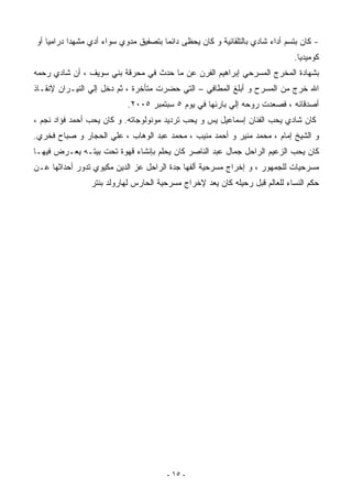 ‫- ﻜﺎﻥ ﺒﺘﺴﻡ ﺃﺩﺍﺀ ﺸﺎﺩﻱ ﺒﺎﻟﺘﻠﻘﺎﺌﻴﺔ ﻭ ﻜﺎﻥ ﻴﺤﻅﻰ ﺩﺍﺌﻤﺎ ﺒﺘﺼﻔﻴﻕ ﻤﺩﻭﻱ ﺴﻭﺍﺀ ﺃﺩﻱ ﻤﺸﻬﺩﺍ ﺩﺭﺍﻤﻴﺎ ﺃﻭ‬
                                                                             ‫ﻜﻭﻤﻴﺩﻴﺎ.‬
‫ﺒﺸﻬﺎﺩﺓ ﺍﻟﻤﺨﺭﺝ ﺍﻟﻤﺴﺭﺤﻲ ﺇﺒﺭﺍﻫﻴﻡ ﺍﻟﻔﺭﻥ ﻋﻥ ﻤﺎ ﺤﺩﺙ ﻓﻲ ﻤﺤﺭﻗﺔ ﺒﻨﻲ ﺴﻭﻴﻑ ، ﺃﻥ ﺸﺎﺩﻱ ﺭﺤﻤﻪ‬
‫ﺍﷲ ﺨﺭﺝ ﻤﻥ ﺍﻟﻤﺴﺭﺡ ﻭ ﺃﺒﻠﻎ ﺍﻟﻤﻁﺎﻓﻲ – ﺍﻟﺘﻲ ﺤﻀﺭﺕ ﻤﺘﺄﺨﺭﺓ ، ﺜﻡ ﺩﺨل ﺇﻟﻲ ﺍﻟﻨﻴـﺭﺍﻥ ﻹﻨﻘـﺎﺫ‬
                           ‫ﺃﺼﺩﻗﺎﺌﻪ ، ﻓﺼﻌﺩﺕ ﺭﻭﺤﻪ ﺇﻟﻲ ﺒﺎﺭﺌﻬﺎ ﻓﻲ ﻴﻭﻡ ٥ ﺴﺒﺘﻤﺒﺭ ٥٠٠٢.‬
‫ﻜﺎﻥ ﺸﺎﺩﻱ ﻴﺤﺏ ﺍﻟﻔﻨﺎﻥ ﺇﺴﻤﺎﻋﻴل ﻴﺱ ﻭ ﻴﺤﺏ ﺘﺭﺩﻴﺩ ﻤﻭﻨﻭﻟﻭﺠﺎﺘﻪ. ﻭ ﻜﺎﻥ ﻴﺤﺏ ﺃﺤﻤﺩ ﻓﺅﺍﺩ ﻨﺠﻡ ،‬
‫ﻭ ﺍﻟﺸﻴﺦ ﺇﻤﺎﻡ ، ﻤﺤﻤﺩ ﻤﻨﻴﺭ ﻭ ﺃﺤﻤﺩ ﻤﻨﻴﺏ ، ﻤﺤﻤﺩ ﻋﺒﺩ ﺍﻟﻭﻫﺎﺏ ، ﻋﻠﻲ ﺍﻟﺤﺠﺎﺭ ﻭ ﺼﺒﺎﺡ ﻓﺨﺭﻱ.‬
‫ﻜﺎﻥ ﻴﺤﺏ ﺍﻟﺯﻋﻴﻡ ﺍﻟﺭﺍﺤل ﺠﻤﺎل ﻋﺒﺩ ﺍﻟﻨﺎﺼﺭ ﻜﺎﻥ ﻴﺤﻠﻡ ﺒﺈﻨﺸﺎﺀ ﻗﻬﻭﺓ ﺘﺤﺕ ﺒﻴﺘـﻪ ﻴﻌـﺭﺽ ﻓﻴﻬـﺎ‬
‫ﻤﺴﺭﺤﻴﺎﺕ ﻟﻠﺠﻤﻬﻭﺭ ، ﻭ ﺇﺨﺭﺍﺝ ﻤﺴﺭﺤﻴﺔ ﺃﻟﻔﻬﺎ ﺠﺩﺓ ﺍﻟﺭﺍﺤل ﻋﺯ ﺍﻟﺩﻴﻥ ﻤﻜﻴﻭﻱ ﺘﺩﻭﺭ ﺃﺤﺩﺍﺜﻬﺎ ﻋـﻥ‬
                ‫ﺤﻜﻡ ﺍﻟﻨﺴﺎﺀ ﻟﻠﻌﺎﻟﻡ ﻗﺒل ﺭﺤﻴﻠﻪ ﻜﺎﻥ ﻴﻌﺩ ﻹﺨﺭﺍﺝ ﻤﺴﺭﺤﻴﺔ ﺍﻟﺤﺎﺭﺱ ﻟﻬﺎﺭﻭﻟﺩ ﺒﻨﺘﺭ‬




                                       ‫- ٥١ -‬
 