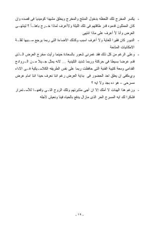 ‫- ﻴﻜﺴﺭ ﺍﻟﻤﺨﺭﺝ ﺘﻠﻙ ﺍﻟﻠﺤﻅﻪ ﺒﺩﺨﻭل ﺍﻟﻤﻨﺘﺞ ﻭﺍﻟﻤﺨﺭﺝ ﻭﻴﺨﻠﻕ ﻤﺸﻬﺩﺍ ﻜﻭﻤﻴﺩﻴﺎ ﻓﻰ ﻗﺼﺩﻩ ﻭﺇﻥ‬
            ‫ﹰ‬       ‫ﹰ‬
‫ﻜﺎﻥ ﺍﻟﻤﻤﺜﻠﻭﻥ ﻗﺩﻤﻭﻩ ﻗﺩﺭ ﻁﺎﻗﺘﻬﻡ ﻓﻰ ﺘﻠﻙ ﺍﻟﻠﻴﻠﺔ ﻭﻻﺃﻋﺭﻑ ﻟﻤﺎﺫﺍ ﺨـﺭﺝ ﺒﺎﻫﺘـﺄ ؟ ﻟﻴﻨﺘﻬـﻰ‬
                                             ‫ﺍﻟﻌﺭﺽ ﻭﺃﻨﺎ ﻷ ﺃﻋﺭﻑ ﻋﻠﻰ ﻤﺎﺫﺍ ﺍﻨﺘﻬﻰ‬
‫- ﺍﻟﺩﻴﻭﺭ ﻜﺎﻥ ﻓﻘﻴﺭﺍ ﻟﻠﻐﺎﻴﺔ ﻭﻻ ﺃﻋﺭﻑ ﺍﺴﺒﺏ ﻭﻜﺫﻟﻙ ﺍﻻﻀﺎﺀﺓ ﺍﻟﺘﻰ ﺭﺒﻤﺎ ﻴﺭﺠﻊ ﺴـﺒﺒﻬﺎ ﻟﻘﻠـﺔ‬
                                                             ‫ﹰ‬
                                                               ‫ﺍﻻﻤﻜﺎﻨﻴﺎﺕ ﺍﻟﻤﺘﺎﺤﺔ‬
‫- ﻭﻋﻠﻰ ﺍﻟﺭﻏﻡ ﻤﻥ ﻜل ﺫﻟﻙ ﻓﻘﺩ ﻏﻤﺭﻨﻰ ﺸﻌﻭﺭ ﺒﺎﻟﺴﻌﺎﺩﺓ ﺤﻴﻨﻤﺎ ﺭﺃﻴﺕ ﻤﺨﺭﺝ ﺍﻟﻌﺭﺽ ﺍﻟـﺫﻯ‬
‫ﻗﺩﻡ ﻋﺭﻀﺎ ﺒﺴﻴﻁﺎ ﻓﻰ ﺤﺭﻜﺘﺔ ﻭﺭﺒﻤﺎ ﺸﺩﻴﺩ ﺍﻟﺘﻠﻴﺩﻴﺔ ... ﻻﻨﻪ ﻴﻤﺜل ﺠـﻴﻼ ﻤـﻥ ﺍﻟـﺭﻭﺍﺩﺝ‬
             ‫ﹰ‬                                              ‫ﹰ‬     ‫ﹰ‬
‫ﺍﻟﻘﺩﺍﻤﻰ ﻭﻤﻌﺔ ﻜﺘﻴﺒﺔ ﺍﻟﻔﻨﺒﺔ ﺍﻟﺘﻰ ﺤﺎﻓﻅﺕ ﺭﺒﻤﺎ ﻋﻠﻰ ﻨﻔﺱ ﺍﻟﻁﺭﻴﻘﻪ ﺍﻟﻜﻼﺴـﻴﻜﻴﺔ ﻓـﻰ ﺍﻻﺩﺍﺀ‬
‫ﻭﻱﺀﻜﻔﻰ ﺍﻥ ﻴﻌﻠﻕ ﺍﺤﺩ ﺍﻟﺤﻀﻭﺭ ﻓﻰ ﺒﺩﺍﻴﺔ ﺍﻟﻌﺭﺽ ﺭﻏﻡ ﺍﻨﻨﺎ ﻨﻌﺭﻑ ﺤﻴﺩﺍ ﺍﻨﻨﺎ ﺍﻤﺎﻡ ﻋﺭﺽ‬
              ‫ﹰ‬
                                                  ‫ﻤﺴﺭﺤﻰ – ﻫﻭ ﺩﻩ ﺒﺠﺩ ﻭﻻ ﺍﻴﻪ ؟‬
‫- ﻭﺭﻏﻡ ﻫﺫﺍ ﺍﻟﻬﻨﺎﺕ ﻻ ﺃﻤﻠﻙ ﺇﻻ ﺍﻥ ﺃﺠﻰ ﻤﺜﺎﺒﺭﺘﻬﻡ ﻭﺘﻠﻙ ﺍﻟﺭﻭﺡ ﺍﻟﺘـﻰ ﻭﻗﻌﻬـﺎ ﻟﻸﺴـﺘﻤﺭﺍﺭ‬
                ‫ﻓﺸﻜﺭﺍ ﻟﻙ ﺍﻴﻪ ﺍﻟﻤﺴﺭﺡ ﺍﻟﺤﺭ ﺍﻟﺫﻯ ﻤﺎﺯﺍل ﻴﺩﻓﻊ ﺒﺎﻟﺤﻴﺎﻩ ﻓﻴﻨﺎ ﻭﻨﻌﻴﺵ ﻷﺠﻠﻪ‬
                                                                           ‫ﹰ‬




                                        ‫- ٩١ -‬
 