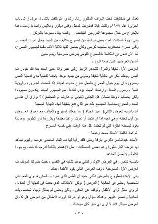 ‫ﺘﻌﻤل ﻓﻲ ﺫﻟﻜﺎﻟﻭﻗﺕ ﺘﺤﺕ ﺇﺸﺭﺍﻑ ﺍﻟﺩﻜﺘﻭﺭ ﺭﺸﺎﺩ ﺭﺸﺩﻱ ﺜﻡ ﻜﻠﻔﺕ ﺒﺎﻨﺸـﺎﺀ ﻤﺭﻜـﺯ ﺸـﺒﺎﺏ‬
‫ﺍﻟﺠﺯﻴﺭﺓ ﻋﺎﻡ ٨٥٩١ﻡ ﻭﻜﻨﺕ ﻗﺒﻼ ﻗﺩﺘﺩﺭﺒﺕ ﻜﻤﻤﺜل ﻭﻓﻨﻲ ﺩﻴﻜﻭﺭ ﻭﻤﻼﺒﺱ ﻭﺍﻀﺎﺀﺓ ﻭﻤﺴـﺎﻋﺩﺍ‬
         ‫ﻟﻺﺨﺭﺍﺝ ﻤﻥ ﺨﻼل ﻤﺠﻤﻭﻋﺔ ﺍﻟﻌﺭﻭﺽ ﺍﻟﺘﻴﻘﺩﻤﺕ .. ﻭﻗﻤﺕ ﺒﺒﻨﺎﺀ ﻤﺴﺭﺤﺎ ﺒﺎﻟﻤﺭﻜﺯ .‬
‫ﻭﻓﻲ ﻨﻬﺎﻴﺔ ﺍﻟﺴﺘﻴﻨﺎﺕ ﻗﻤﺕ ﺒﻌﻤل ﺩﺭﺍﺴﺔ ﻋﻥ ﺍﻟﻤﺴﺭﺡ ﺒﺘﻜﻠﻴﻑ ﻤﻥ ﺍﻟﺴﻴﺩ ﺠﻤﺎل ﻋﺒـﺩ ﺍﻟﻨﺎﺼـﺭ‬
‫ﻭﻜﺎﻥ ﻤﺴﺭﺡ ﻤﺤﻤﺩﻓﺭﻴﺩ ﺴﺘﻤﻴﺕ ﻜﺭﺴﻲ ﻭﻜﺎﻥ ﺒﻤﺼﺭ ﻜﻠﻬﺎ ﺜﻼﺜﺔ ﺁﻻﻑ ﻤﻘﻌﺩ ﻟﺠﻤﻬﻭﺭ ﺍﻟﻤﺴﺭﺡ،‬
               ‫ﺃﻤﺎ ﺍﻵﻥ ﻓﻨﺤﻥ ﻓﻲ ﺍﻨﺘﻜﺎﺴﺔ ،ﻓﺎﻟﻤﺴﺭﺡ ﺍﻟﻘﻭﻤﻲ ﻴﻌﺭﺽ ﻤﺴﺭﺤﻴﺔ ﻭﻴﻨﺎﻡ ﺴﻨﻴﻥ .‬
                                                    ‫ﺃﻤﺎﻋﻥ ﺍﻟﻌﺭﻀﻴﻥ ﺍﻟﺫﻴﻥ ﻗﺩﻤﺎ ﺍﻟﻴﻭﻡ :‬
‫ﺍﻟﻌﺭﺽ ﺍﻷﻭل ﺸﻔﻴﻘﺔ ﻭﺍﻟﻤﻭﺍل ﻟﻠﺸﺎﻋﺭ ﺍﻟﺯﻤﻴل ﺯﻜﻲ ﻋﻤﺭ ﻭﺍﻨﺎ ﺍﺤﻴﻲ ﺍﻟﻤﻌﺩ ﺠﺩﺍ ﻓﻘﺩ ﻏﻴـﺭ ﻑ‬
           ‫ﹶ‬
‫ﺍﻟﻨﺹ ﻭﺠﻌﻠﻨﺎ ﻨﻔﻜﺭ ﻓﻲ ﺤﻜﺎﻴﺔ ﺸﻔﻴﻘﺔ ﻭﻤﺘﻭﻟﻲ ﻤﻥ ﺠﺩﻴﺩ ،ﻭﻫﺫﺍ ﻴﺎﺨﺫﻨﺎ ﻟﻘﻀﻴﺔ ﻤﺩﻯ ﻗﺩﺴﻴﺔ ﺍﻟﻨﺹ‬
‫ﻭﻀﺭﻭﺭﺓ ﺍﻥ ﻴﻘﻭﻡ ﺨﻴﺎل ﺍﻟﻤﺨﺭﺝ ﺒﺎﻟﻌﻤل ﺨﺎﺭﺝ ﺤﺩﻭﺩﻩ ﺍﺤﻴﺎﻨﺎ ﺇﺫﺍ ﺍﻗﺘﻀﺕ ﺍﻟﻀﺭﻭﺭﺓ ﻭﺍﻟﺭﺅﻴﺔ‬
‫ﺍﻟﻔﻨﻴﺔ ، ﻭﺨﺭﻭﺝ ﺍﻟﻤﻤﺜل ﻭﺍﺭﺘﺠﺎﻟﻪ ﺃﺤﻴﺎﻨﺎ ﻴﺅﺩﻱ ﻟﺘﻔﺎﻋل ﻤﻊ ﺍﻟﺠﻤﻬﻭﺭ ﺃﺤﻴﺎﻨﺎ ﻭﻴﻜـﻭﻥ ﻤﺤﺒﻭﺒـﺎ‬
               ‫ﹶ‬
‫ﻭﻟﻜﻥ ﺒﺤﺴﺎﺏ ، ﻭﻫﻨﺎ ﻨﺘﺴﺎﺌل ﻫل ﺍﻟﺠﺎﻨﻲ )ﻤﺘﻭﻟﻲ ﺃﻡ ﻋﺎﺭﻑ ﺍﻡ ﺍﻟﻤﺠﺘﻤﻊ ( ؟ ،ﻭﺍﺭﻯ ﺃﻥ ﻋﻠـﻰ‬
             ‫ﺍﻟﻤﻌﺩ ﻭﺍﻟﻤﺨﺭﺝ ﻤﺤﺎﺴﺒﺔ ﺍﻟﻤﺠﺘﻤﻊ ،ﻟﻨﻪ ﻫﻭ ﺍﻟﺫﻱ ﺩﻓﻊ ﺒﺸﻔﻴﻘﺔ ﻟﻬﺫﻩ ﺍﻟﻨﻬﺎﻴﺔ ﺍﻟﺼﻌﺒﺔ‬
‫ﺃﻤﺎ ﺒﺎﻟﻨﺴﺒﺔ ﻟﻠﻌﺭﺽ ﺍﻟﺜﺎﻨﻲ( ﻋﻴﻥ ﺍﻟﺤﻴﺎﺓ ( :ﻓﻘﺩ ﺠﻌﻠﻨﺎ ﺍﻟﻤﺨﺭﺝ ﻭﺍﻟﻤﺅﻟﻑ ﻤﻌﺎ ﻨﺤﺭﻕ ﺍﻟﻌـﺭﺽ‬
            ‫ﹶ‬
‫ﻤﻥ ﺃﻭل ﻟﺤﻅﺔ ،ﻭﻫﻲ ﻟﻌﺒﺔ ﺇﻤﺎ ﺍﻥ ﻨﺘﺤﺩ ﺃﻭ ﻨﻤﻭﺕ ﻭﺍﺨﺫ ﻴﻌﻴﺩﻫﺎ ﻭﻴﻜﺭﺭﻫﺎ ﺩﻭﻥ ﺘﻁﻭﻴﺭ ،ﻭﻫـﺫﺍ‬
                  ‫ﻴﻌﻭﺩ ﻟﺒﺴﺎﻁﺔ ﺍﻟﻔﻜﺭﺓ ﺍﻟﺘﻲ ﻟﻡ ﺘﺤﺘﻤل ﻜل ﻫﺫﺍ ﺍﻟﻭﻗﺕ ﻋﻠﻰ ﺨﺴﺒﺔ ﺍﻟﻤﺴﺭﺡ .‬
                                                  ‫ﺜﻡ ﺍﺨﺫ ﺍﻟﻜﻠﻤﺔ ﺍﻷﺴﺘﺎﺫ ﻤﺤﻤﺩ ﺯﻋﻴﻤﺔ :‬
‫ﺍﻷﺴﺘﺎﺫ ﻋﺒﺩﺍﻟﻨﺎﺼﺭ ﺫﻜﺭﻨﻲ ﺒﻔﺭﻗﺔ ﺯﻤﺵ ﻓﻠﻘﺩ ﺭﺃﻴﻨﺎ ﻟﻬﺎ ﻑ ﺍﻟﻌﺎﻡ ﺍﻟﻤﺎﻀﻲ ﻋﺭﻀﺎ ﻭﺍﻟﻴﻭﻡ ﻨﺸﺎﻫﺩ‬
             ‫ﹶ‬
‫ﻟﻬﺎ ﻋﺭﻀﺎ ﺍﻜﺜﺭ ﺘﻁﻭﺭﺍ ﺭﻏﻡ ﺒﻌﺽ ﺍﻟﺘﺤﻔﻅﺎﺕ ، ﻤﺜل ﺍﻹﻫﺘﻤﺎﻡ ﺒﺎﻟﻠﻜﻨﺔ ﻟﺩﺭﺠﺔ ﻗﺩ ﺘﻀـﻴﻊ ﺒﻬـﺎ‬
                                                           ‫ﹶ‬          ‫ﹶ‬
                                                              ‫ﺍﻟﻜﻠﻤﺔ ﻭﻻ ﺘﺼل ﻟﻠﻤﺸﺎﻫﺩ‬
‫ﺒﺎﻟﻨﺴﺒﺔ ﻟﻠﻨﺹ : ﻓﻲ ﺍﻟﻌﺭﺽ ﺍﻷﻭل ﻭﺍﻟﺜﺎﻨﻲ ﻴﻭﺠﺩ ﺘﺸﺎﺒﻪ ﻓﻲ ﺍﻟﺘﻘﺩﻴﻡ ، ﺤﻴﺙ ﻴﻘﺩﻡ ﻟﻨﺎ ﺍﻟﻤﺅﻟﻑ ﻑ‬
                      ‫ﺍﻟﻌﺭﺽ ﺍﻷﻭل ﺍﻟﻤﺴﺭﺤﻴﺔ ، ﻭﻑ ﺍﻟﻌﺭﺽ ﺍﻟﺜﺎﻨﻲ ﻴﻘﻭﻡ ﺍﻷﻁﻔﺎل ﺒﺫﻟﻙ .‬
‫ﻭﻓﻲ ﺍﻹﻋﺩﺍﺩﺍﻟﻤﻁﺭﻭﺡ ﺒﺎﻟﻌﺭﺽ ﺍﻟﺜﺎﻨﻲ ،ﻨﺠﺩ ﺃﻥ ﺍﻟﻁﻔل ﺍﻟﺫﻱ ﺍﻨﻔﺭﺩ ﺒـﺎﻟﺤﻜﻲ ﻫـﻭﻱ ﺍﻟﻤﻌـﺎﺩل‬
‫ﻟﺸﺨﺼﻴﺔ ﻭﺤﺸﻲ ﻓﻲ ﺍﻟﺤﻜﺎﻴﺔ ) ﺍﻟﻌﺭﺽ ( ،ﻭﻟﻜﻥ ﺍﻹﺨﺘﻼﻑ ﺍﻟﺫﻱ ﺤﺩﺙ ﻓﻲ ﺍﻟﻨﻬﺎﻴﺔ ﺃﻥ ﺍﻟﻁﻔـل‬
‫ﺍﻟﺭﺍﻭﻱ ﺍﻤﺘﺜل ﻟﺭﺃﻱ ﺍﻷﻁﻔﺎل ﻭﺘﻭﻗﻑ ﻋﻥ ﺍﻟﺤﻜﻲ ، ﻭﻟﻜﻥ ﻭﺤﺸﻲ ﻟﻡ ﻴﻤﺘﺜل ﻟﺭﺠﺎﺀ ﺸﺨﺼـﻴﺎﺕ‬
‫ﺍﻟﺤﻜﺎﻴﺔ ﻭﺍﻨﺘﺼﺭ ﻋﻠﻴﻬﻡ ،ﻭﻫﻨﺎﻙ ﺴﺅﺍل ﻭﻫﻭ ﻟﻭ ﺤﺯﻓﻨﺎ ﺍﻟﺭﻭﺍﺓ ﺍﻷﻁﻔﺎل ﻤﻥ ﺍﻟﻌﺭﺽ ﻫل ﻜـﺎﻥ‬
                                     ‫ﺍﻟﻌﺭﺽ ﺴﻴﺘﺄﺜﺭ ؟ﺃﻨﺎ ﻻ ﺃﺭﻯ ﺃﻱ ﺘﺄﺜﺭ ﻜﺎﻥ ﺴﻴﺤﺩﺙ .‬

                                        ‫- ١٢ -‬
 