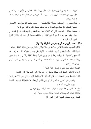 ‫- ﺸﺭﻴﻑ ﻤﺤﻤﺩ : ﺍﻟﻌﺭﻀﺎﻥ ﻴﺘﻨﺎﻭﻻ ﻗﻀﻴﺔ ﺍﻷﺭﺽ ﺍﻟﻤﺤﺘﻠﺔ ، ﻓﺎﻟﻌﺭﺽ ﺍﻷﻭل ﺸـﻔﻴﻘﺔ ﻫـﻲ‬
‫ﺍﻷﺭﺽ ﻭﻟﻜﻥ ﺍﻟﻔﻜﺭﺓ ﻟﻡ ﺘﻜﻥ ﻭﺍﻀﺤﺔ ﺒﻘﻭﺓ ، ﺃﻤﺎ ﻓﻲ ﺍﻟﻌﺭﺽ ﺍﻟﺜﺎﻨﻲ ﻓﺎﻟﻔﻜﺭﺓ ﻭﺍﻀﺤﺔ ﻜﻤﺎ‬
                                                                      ‫ﺍﺭﺍﺩﻫﺎ ﺍﻟﻤﺅﻟﻑ‬
‫- ﻜﻤﺎل ﻤﻐﺎﻭﺭﻱ : ﺍﻟﻌﺭﻀﺎﻥ ﻴﻤﻴﻼﻥ ﻟﻠﻜﻼﻜﺴﻴﻜﻴﺔ .. ﻭﻴﺠﻤﻊ ﺒﻴﻨﻬﻤﺎ ﺍﻟﺘﻭﺍﺼل ﻋﺒﺭ ﺍﻷﺠﻴـﺎل‬
         ‫،ﻓﺎﻟﺴﻥ ﺍﻟﺼﻐﻴﺭ ﻴﺘﻭﺍﺼل ﻤﻊ ﺍﻟﺨﺒﺭﺓ ،ﻭﻫﺫﺍ ﺴﻭﻑ ﻴﻭﺼل ﻟﺸﻲﺀ ﻜﺒﻴﺭ ﻤﻊ ﺍﻟﺯﻤﻥ‬
‫- ﻤﺤﻤﻭﺩ ﻤﺨﺘﺎﺭ : ﺍﻟﺼﻭﺭﺓ ﺍﻟﺘﻲ ﺘﺤﺩﺜﻌﻨﻬﺎﻯ ﺃﻴﻤﻥ ﻋﺒﺩﺍﻟﻤﻌﻁﻲ ﺘﺸﺎﺅﻤﻴﺔ ﺘﺠﻌﻠﻨﺎ ) ﻨﻘﻌﺩ ﻓـﻲ‬
‫ﺒﻴﻭﺘﻨﺎ ( ﻓﻬل ﻫﻭ ﻴﻘﺼﺩ ﺍﻟﺩﻋﻡ ﺍﻟﻤﺎﺩﻱ ؟ﻓﺈﺫﺍ ﻜﺎﻥ ﻫﺫﺍ ﻗﺼﺩﻩ ﻓﻬﺫﺍ ﻟﻥ ﻴﺤﺩﺫ ﺇﻻ ﺇﺫﺍ ﻜﺎﻥ ﻟﻠﻔﺭﻕ‬
                                                               ‫ﺍﻟﺤﺭﺓ ﻜﻴﺎﻨﺎ ﻗﻭﻴﺎ ﺠﺩﺍ.‬
                                 ‫اﺳﺘﺎذ ﻣﺤﻤﺪ ﺧﻴﺮى ﻣﺨﺮج ﻋﺮض ﺷﻔﻴﻘﺔ واﻟﻤﻮال‬
‫ﺍﺸﻜﺭ ﺍﻟﺠﻤﻬﻭﺭ ﻭﺍﻻﺴﺘﺎﺫ ﻓﺘﺤﻰ ﺴﻼﻤﻪ ﻋﻥ ﻤﻘﺎﻟﻪ ﻭﻟﻜﻥ ﺴﺄﻋﺘﺭﺽ ﻋﻠﻰ ﺠﻤﻠﺔ ﺸﻔﻴﻘﺔ ﻤﺨﻁﺌﻪ ..‬
‫ﺃﺩﺍﻨـﻪ ﻭﺍﻀـﺤﻪ‬      ‫ﺸﻔﻴﻘﺔ ﻜﺎﻨﺕ ﻤﺜل ﺍﻟﺸﺨﺹ ﺍﻟﻤﻭﺒﻭﺀ ﺍﻏﻠﻘﺕ ﻜل ﺍﻻﺒﻭﺍﺏ ﻓﻰ ﻭﺠﻬﻬﺎ ، ﻓﻬﺫﻩ‬
‫ﻟﻠﻤﺠﺘﻤﻊ ﻭﻟﻬﺫﺍ ﺘﺭﻜﺔ ﺍﻟﻨﻬﺎﻴﺔ ﻤﻔﺘﻭﺤﺔ ﻟﻭﺠﻭﺩ ﺭﺃﻴﻴﻥ ﺍﻻﻭل ﺒﺄﺩﺍﻨﺔ ﺸﻔﻴﻘﺔ ﻭﺍﻟﺜﺎﻨﻰ ﺒﺎﺩﺍﻨﺕ ﺍﻟﻤﺠﺘﻤﻊ.‬
‫ﻭﺒﺎﻟﻨﺴﺒﺔ ﻟﻠﺩﻋﻡ ﺍﻟﻤﺎﺩﻯ ﺍﻭ ﻏﻴﺭﺓ ﻓﺎﻨﺎ ﻤﺜﻼ ﺍﻟﻌﺎﺌﺩ ﻤﻥ ﺍﻟﻌﻤل ﺍﻟﻤﺴﺭﺤﻰ ﺒﺎﻟﻨﺴﺒﺔ ﻟﻰ ﺍﻜﺜﺭ ﺒﻜﺜﻴـﺭ‬
                                                                    ‫ﻤﻥ ﺍﻯ ﺩﻋﻡ ﻤﺎﺩﻯ .‬
                                            ‫ﺍﻻﺴﺘﺎﺫ ﻋﻼﺀ ﻨﺼﺭ ﻤﺨﺭﺝ ﻋﺭﺽ ﻋﻴﻥ ﺍﻟﺤﻴﺎﺓ‬
         ‫ﺍﻭﻻ – ﺍﻨﺎ ﺒﺸﻜﺭ ﺍﻟﺤﻅ ﺍﻟﺫﻯ ﺠﻌﻠﻨﺎ ﻨﻌﺭﺽ ﻓﻰ ﻤﻬﺭﺠﺎﻥ ﻜﺒﻴﺭ ﻜﻤﻬﺭﺠﺎﻥ ﺸﺭﺍ ﺍﻟﺨﻴﻤﺔ‬
‫ﺜﺎﻨﻴﺎ -ﺒﺎﻟﻨﺴﺒﺔ ﻟﻭﺠﻭﺩ ﺍﻻﻁﻔﺎل ﻓﻬﻡ ﻓﻜﺭ ﺍﻟﻤﺴﺘﻘﺒل ﺍﻟﺫﻴﻥ ﻗﺎﻟﻭﺍ ﻟﻠﺫﻯ ﻴﺤﻜﻰ ﻨﺤﻥ ﺜﻼﺜـﻪ ﻭﺍﻨـﺕ‬
‫ﻭﺍﺤﺩ ﻭﻨﺤﻥ ﺫﺍﻫﺒﻭﻥ ، ﻓﺫﻫﺒﻭﺍ ﺍﻤﺎ ﻭﺤﺸﻰ ﺍﻟﻜﺒﻴﺭ ﻟﻡ ﻴﻌﻘل ﻫﺫﻩ ﺍﻟﻤﻌﺎﺩﻟﺔ ﻓﻀﺎﻋﺕ ﺍﻟﻘﻀﻴﺔ‬
                                                           ‫ﺒﻴﻥ ﺍﻟﺠﺒﺎﺭﻭﺕ ﺍﻟﻀﻌﻑ‬
                          ‫ﺜﺎﻟﺜﺎ ﻫﺫﺍ ﺍﻟﻌﺭﺽ ﻜﻠﻪ ﺸﺒﺎﺏ × ﺸﺒﺎﺏ ﻤﻌﺎﺩﺍ ﺍﻟﻤﺅﻟﻑ ﻟﻴﻨﻴﻥ ﺍﻟﺭﺍﻤﻠﻰ‬
                              ‫ﻭﻨﺨﺘﺘﻡ ﻨﺩﻭﺘﻨﺎ ﺍﻟﻴﻭﻡ ﺒﺴﺅﺍل ﻁﺭﺤﺔ ﺍﻻﺴﺘﺎﺫ ﺤﻤﺩﻯ ﺤﺴﻴﻥ ﻭﻫﻭ‬
                                              ‫ﻜﻴﻔﻴﺔ ﻭﺠﻭﺩ ﻤﺼﺎﺩﺭ ﻟﺘﻤﻭﻴل ﺍﻟﻔﺭﻕ ﺍﻟﺤﺭﺓ ؟!‬




                                          ‫- ٤٢ -‬
 