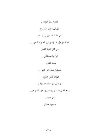 ‫ﻋﻨﺩﻤﺎ ﻤﺎﺕ ﺍﻟﻔﻨﺎﻥ .‬

          ‫ﻗﺎل ﻟﻲ : ﻨﻭﺭ ﺍﻟﺼﺒﺎﺡ‬

        ‫ﻫل ﻤﺎﺕ ؟ ﺴﺨﻥ .. ﻻ ﻨﻌﻠﻡ‬

‫ﺍﻻ ﺃﻨﻪ ﺭﺤل ﻋﻨﺎ ﻭﺴﺎﺭ ﻓﻲ ﺍﻟﻀﻭﺀ ﺍﻟﺒﺎﻫﺭ ..‬

           ‫ﻤﻥ ﻜﺎﻥ ﺸﻘﻴﻘﺎ ﻟﻠﻔﺠﺭ‬
                 ‫ﹶ‬

           ‫ﺃﺠل ﻴﺎ ﺃﺼﺩﻗﺎﺌﻲ ..‬

              ‫ﻤﺎﺕ ﺍﻟﻔﻨﺎﻥ ..‬

        ‫ﻓﺄﻫﻤﻠﻭﺍ ﺠﺴﺩﻩ ﺇﻟﻰ ﺍﻟﻨﻬﺭ ..‬

           ‫ﻓﻬﻨﺎﻙ ﺘﻐﻨﻲ ﺍﻟﺭﻴﺢ ..‬

        ‫ﺘﺭﻗﺹ ﺍﻟﻔﺭﺍﺸﺎﺕ ﺍﻟﺫﻫﺒﻴﺔ .‬

‫ﺭﺍﺡ ﺍﻟﻔﻨﺎﻥ ﺫﺍﺕ ﻴﻭﻡ ﻴﺤﻠﻡ ﺒﺎﺯﺩﻫﺎﺭ ﺍﻟﻤﺴﺭﺡ ..‬

               ‫ﻤﻥ ﺠﺩﻴﺩ .‬

              ‫ﻤﺤﻤﻭﺩ ﻤﺨﺘﺎﺭ‬




                ‫- ٠٣ -‬
 