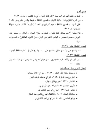 ‫ﺼﺩﺭ ﻟﻪ :‬
     ‫- ﺍﻟﺠﻠﻭﺱ ﺨﻠﻑ ﺍﻻﺒﻭﺍﺏ "ﻤﺴﺭﺤﻴﺔ " ﺇﺸﺭﺍﻗﺎﺕ ﺃﺩﺒﻴﺔ – ﻫﻲﺀﺓ ﺍﻟﻜﺘﺎﺏ – ﻤﺎﺭﺱ ٩٨٩١‬
‫- ﻓﻰ ﺍﻟﺩﺭﻤﺎ ﺍﻟﺘﻠﻔﺯﻴﻭﻨﻴﺔ : ﻤﻜﺘﺒﺔ ﺍﻟﺸﺒﺎﺏ – ﻗﺼﻭﺭ ﺍﻟﺜﻘﺎﻓﺔ – ﻁﺒﻌﺔ ﺃﻭﻟـﻰ –ﻓﺒﺭﺍﻴـﺭ ٤٩٩١‬
‫ﺃﻓﺎﻕ ﺍﻟﺴﻴﻨﻤﺎ – ﻗﺼﻭﺭ ﺍﻟﺜﻘﺎﻓﺔ – ﻁﺒﻊ ﺜﺎﻨﻴﺔ ﻴﻭﻨﻴﻭ ٣٠٠٢ ) ﻨﺎل ﻫﺫﺍ ﺍﻟﻜﺘﺎﺏ ﺠﺎﺌﺯﺓ ﺍﻟﺩﻭﻟﺔ‬
                                                             ‫ﺍﻟﺘﺸﺠﻌﻴﺔ ﻋﺎﻡ ٥٩٩١‬
‫- ﻓﺘﺎﺓ ﻋﺎﺩﻴﺔ )٧ ﻤﺴﺭﺤﻴﺎﺕ: ﻓﺘﺎﺓ ﻋﺩﻴﺔ – ﺍﻟﺒﻴﺕ ﻓﻰ ﻤﻴﺩﺍﻥ ﺍﻟﺠﻴﺯﺓ – ﺃﺤﻼﻡ – ﺭﻤﺴﻴﺱ ﻴﺩﻕ‬
‫ﺍﻟﺠﺭﺱ – ﺼﻭﺕ ﻤﺼﺭ – ﺍﻟﺠﺎﻨﺏ ﺍﻻﺨﺭ ﻤﻥ ﺍﻟﻨﻬﺎﺭ- ﺤﻕ ﺍﻟﻠﺠﻭﺀ ﺍﻟﻌﺎﻁﻔﻰ( – ﺃﺼـﻭﺍﺕ‬
                                                                           ‫ﺃﺩﺒﻴﺔ‬
                                                          ‫ﻗﺼﻭﺭ ﺍﻟﺜﻘﺎﻓﺔ ﻤﺎﻴﻭ ٦٩٩١‬
‫- ﻤﺩﺩ ﻴﺎﺸﻴﺦ ﻋﻠﻰ : " ﻤﺴﺭﺤﻴﺘﺎﻥ : ﺍﻟﺸﻴﺦ ﻋﻠﻰ – ﻤﺩﺩ ﻴﺎﺸﻴﺦ ﻋﻠﻰ ( – ﻜﺘﺎﺏ ﺍﻟﺜﻘﺎﻓﺔ ﺍﻟﺠﺩﻴﺩﺓ‬
                                                                ‫ﻗﺼﻭﺭ ﺍﻟﺜﻘﺎﻓﺔ ٧٩٩١‬
‫- ﺃﺨﺭ ﺍﻟﻔﺭﺴﺎﻥ ﻭﻟﻴﻠﻪ ﺴﻘﻭﻁ ﺍﻟﺩﻨﺠﺎﻭﻯ " ﻤﺴﺭﺤﻴﺘﺎﻥ" ﻨﺼﻭﺹ ﻨﺼﻭﺹ ﻤﺴﺭﺤﻴﺔ – ﻗﺼﻭﺭ‬
                                                                   ‫ﺍﻟﺜﻘﺘﻔﺔ ٠٠٠٢‬
                                                        ‫ﺃﻋﻤﺎل ﺘﻠﻔﺯﻴﻭﻨﻴﺔ : ﻤﺴﻠﺴﻼﺕ‬
                    ‫• ﻴﻭﻤﻴﺎﺕ ﻤﺩﻴﻨﺔ ﻋﻠﻰ ﺍﻟﻨﻴل – ٩٨٩١ – ﺍﺨﺭﺍﺝ : ﻓﺎﻴﺯ ﺤﺠﺎﺏ‬
                       ‫• ﺍﻟﺨﺭﻭﺝ ﻤﻥ ﺍﻟﺩﺍﺌﺭﺓ ٠٩٩١- ﺍﺨﺭﺍﺝ ﻴﻭﺴﻑ ﺸﺭﻑ ﺍﻟﺩﻴﻥ‬
                                        ‫• ﺍﻻﺠﻴﺎل -٢٩٩١ ﺍﺨﺭﺍﺝ ﻓﺎﻴﺯ ﺤﺠﺎﺏ‬
                                  ‫• ﻁﺭﻴﻕ ﺍﻻﺤﻼﻡ ٥٩٩١ﺍﺨﺭﺍﺝ ﺴﻌﻴﺩ ﺍﻟﺭﺸﻴﺩﻯ‬
                                ‫• ﺘﺩﺍﺒﻴﺭ ﺍﻟﺩﻨﻴﺎ ٩٩٩١ ﺍﺨﺭﺍﺝ ﺍﺒﺭﺍﻫﻴﻡ ﺍﻟﺸﻘﻨﻘﻴﺭﻯ‬
                     ‫• ﺤﻜﺎﻴﺎﺕ ﺍﻟﺤﻜﺎﺀ ٢٠٠٢- ﻟﻸﻁﻔﺎل ﺍﺨﺭﺍﺝ ﻓﺘﺤﻰ ﻋﺒﺩ ﺍﻟﺴﺘﺎﺭ‬
                             ‫• ﺭﻴﺎﺡ ﺍﻟﻤﺎﻀﻰ -٣٠٠٢ ﺇﺨﺭﺍﺝ ﺍﺒﺭﺍﻫﻴﻡ ﺍﻟﺸﻘﻨﻘﻴﺭﻯ‬




                                         ‫-٤-‬
 