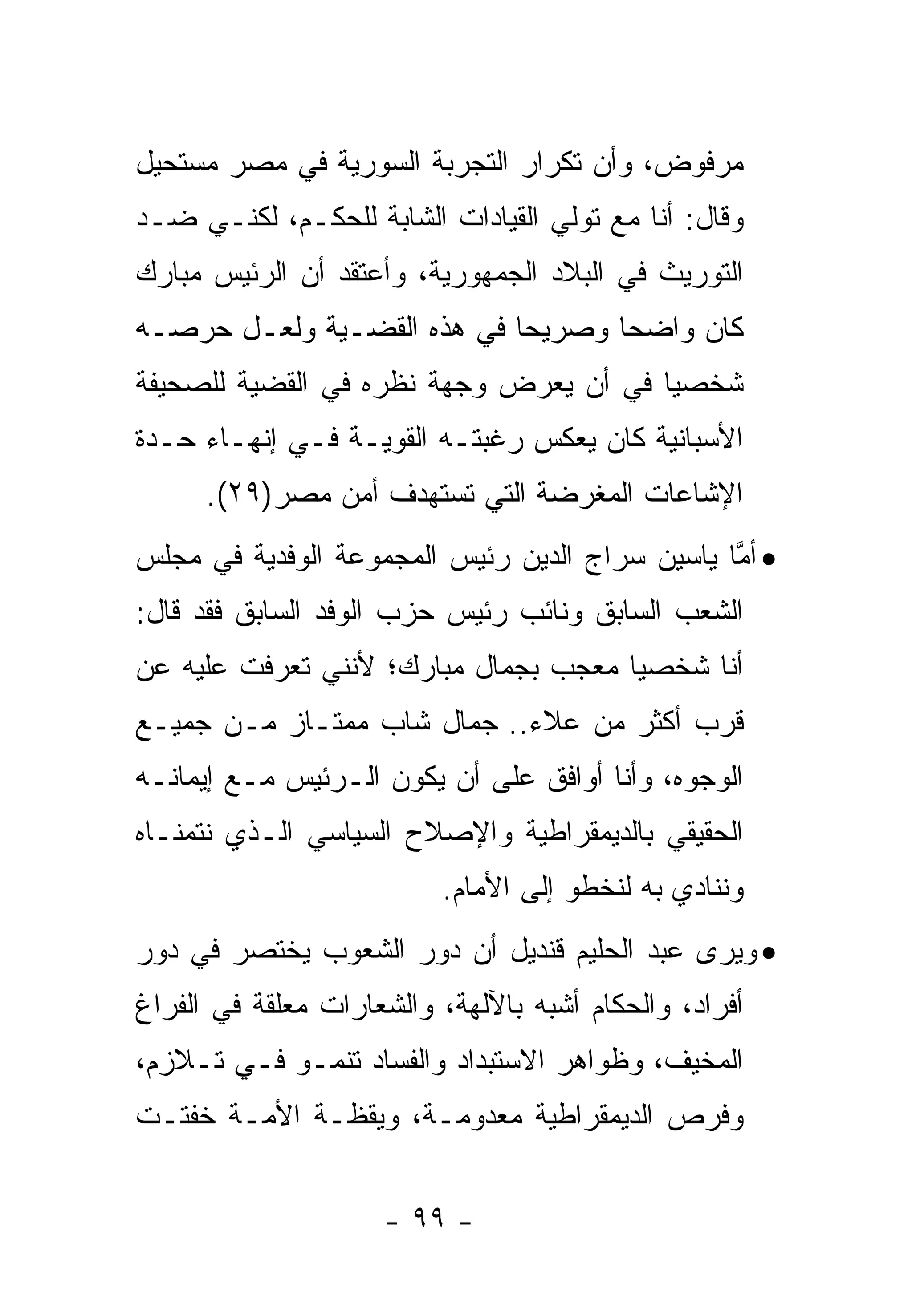 ‫ﻤﺭﻓﻭﺽ، ﻭﺃﻥ ﺘﻜﺭﺍﺭ ﺍﻟﺘﺠﺭﺒﺔ ﺍﻟﺴﻭﺭﻴﺔ ﻓﻲ ﻤﺼﺭ ﻤﺴﺘﺤﻴل‬
‫ﻭﻗﺎل: ﺃﻨﺎ ﻤﻊ ﺘﻭﻟﻲ ﺍﻟﻘﻴﺎﺩﺍﺕ ﺍﻟﺸﺎﺒﺔ ﻟﻠﺤﻜـﻡ، ﻟﻜﻨـﻲ ﻀـﺩ‬
‫ﺍﻟﺘﻭﺭﻴﺙ ﻓﻲ ﺍﻟﺒﻼﺩ ﺍﻟﺠﻤﻬﻭﺭﻴﺔ، ﻭﺃﻋﺘﻘﺩ ﺃﻥ ﺍﻟﺭﺌﻴﺱ ﻤﺒﺎﺭﻙ‬
‫ﻜﺎﻥ ﻭﺍﻀ ‪‬ﺎ ﻭﺼﺭﻴ ‪‬ﺎ ﻓﻲ ﻫﺫﻩ ﺍﻟﻘﻀـﻴﺔ ﻭﻟﻌـل ﺤﺭﺼـﻪ‬
                            ‫ﺤ‬       ‫ﺤ‬
‫ﺸﺨﺼ ‪‬ﺎ ﻓﻲ ﺃﻥ ﻴﻌﺭﺽ ﻭﺠﻬﺔ ﻨﻅﺭﻩ ﻓﻲ ﺍﻟﻘﻀﻴﺔ ﻟﻠﺼﺤﻴﻔﺔ‬
                                        ‫ﻴ‬
‫ﺍﻷﺴﺒﺎﻨﻴﺔ ﻜﺎﻥ ﻴﻌﻜﺱ ﺭﻏﺒﺘـﻪ ﺍﻟﻘﻭﻴـﺔ ﻓـﻲ ﺇﻨﻬـﺎﺀ ﺤـﺩﺓ‬
      ‫ﺍﻹﺸﺎﻋﺎﺕ ﺍﻟﻤﻐﺭﻀﺔ ﺍﻟﺘﻲ ﺘﺴﺘﻬﺩﻑ ﺃﻤﻥ ﻤﺼﺭ)٩٢(.‬
‫• ﺃﻤﺎ ﻴﺎﺴﻴﻥ ﺴﺭﺍﺝ ﺍﻟﺩﻴﻥ ﺭﺌﻴﺱ ﺍﻟﻤﺠﻤﻭﻋﺔ ﺍﻟﻭﻓﺩﻴﺔ ﻓﻲ ﻤﺠﻠﺱ‬
                                                ‫ﱠ‬
‫ﺍﻟﺸﻌﺏ ﺍﻟﺴﺎﺒﻕ ﻭﻨﺎﺌﺏ ﺭﺌﻴﺱ ﺤﺯﺏ ﺍﻟﻭﻓﺩ ﺍﻟﺴﺎﺒﻕ ﻓﻘﺩ ﻗﺎل:‬
‫ﺃﻨﺎ ﺸﺨﺼ ‪‬ﺎ ﻤﻌﺠﺏ ﺒﺠﻤﺎل ﻤﺒﺎﺭﻙ؛ ﻷﻨﻨﻲ ﺘﻌﺭﻓﺕ ﻋﻠﻴﻪ ﻋﻥ‬
                                      ‫ﻴ‬
‫ﻗﺭﺏ ﺃﻜﺜﺭ ﻤﻥ ﻋﻼﺀ.. ﺠﻤﺎل ﺸﺎﺏ ﻤﻤﺘـﺎﺯ ﻤـﻥ ﺠﻤﻴـﻊ‬
‫ﺍﻟﻭﺠﻭﻩ، ﻭﺃﻨﺎ ﺃﻭﺍﻓﻕ ﻋﻠﻰ ﺃﻥ ﻴﻜﻭﻥ ﺍﻟـﺭﺌﻴﺱ ﻤـﻊ ﺇﻴﻤﺎﻨـﻪ‬
‫ﺍﻟﺤﻘﻴﻘﻲ ﺒﺎﻟﺩﻴﻤﻘﺭﺍﻁﻴﺔ ﻭﺍﻹﺼﻼﺡ ﺍﻟﺴﻴﺎﺴﻲ ﺍﻟـﺫﻱ ﻨﺘﻤﻨـﺎﻩ‬
                          ‫ﻭﻨﻨﺎﺩﻱ ﺒﻪ ﻟﻨﺨﻁﻭ ﺇﻟﻰ ﺍﻷﻤﺎﻡ.‬
‫• ﻭﻴﺭﻯ ﻋﺒﺩ ﺍﻟﺤﻠﻴﻡ ﻗﻨﺩﻴل ﺃﻥ ﺩﻭﺭ ﺍﻟﺸﻌﻭﺏ ﻴﺨﺘﺼﺭ ﻓﻲ ﺩﻭﺭ‬
‫ﺃﻓﺭﺍﺩ، ﻭﺍﻟﺤﻜﺎﻡ ﺃﺸﺒﻪ ﺒﺎﻵﻟﻬﺔ، ﻭﺍﻟﺸﻌﺎﺭﺍﺕ ﻤﻌﻠﻘﺔ ﻓﻲ ﺍﻟﻔﺭﺍﻍ‬
‫ﺍﻟﻤﺨﻴﻑ، ﻭﻅﻭﺍﻫﺭ ﺍﻻﺴﺘﺒﺩﺍﺩ ﻭﺍﻟﻔﺴﺎﺩ ﺘﻨﻤـﻭ ﻓـﻲ ﺘـﻼﺯﻡ،‬
‫ﻭﻓﺭﺹ ﺍﻟﺩﻴﻤﻘﺭﺍﻁﻴﺔ ﻤﻌﺩﻭﻤـﺔ، ﻭﻴﻘﻅـﺔ ﺍﻷﻤـﺔ ﺨﻔﺘـﺕ‬


                     ‫- ٩٩ -‬
 