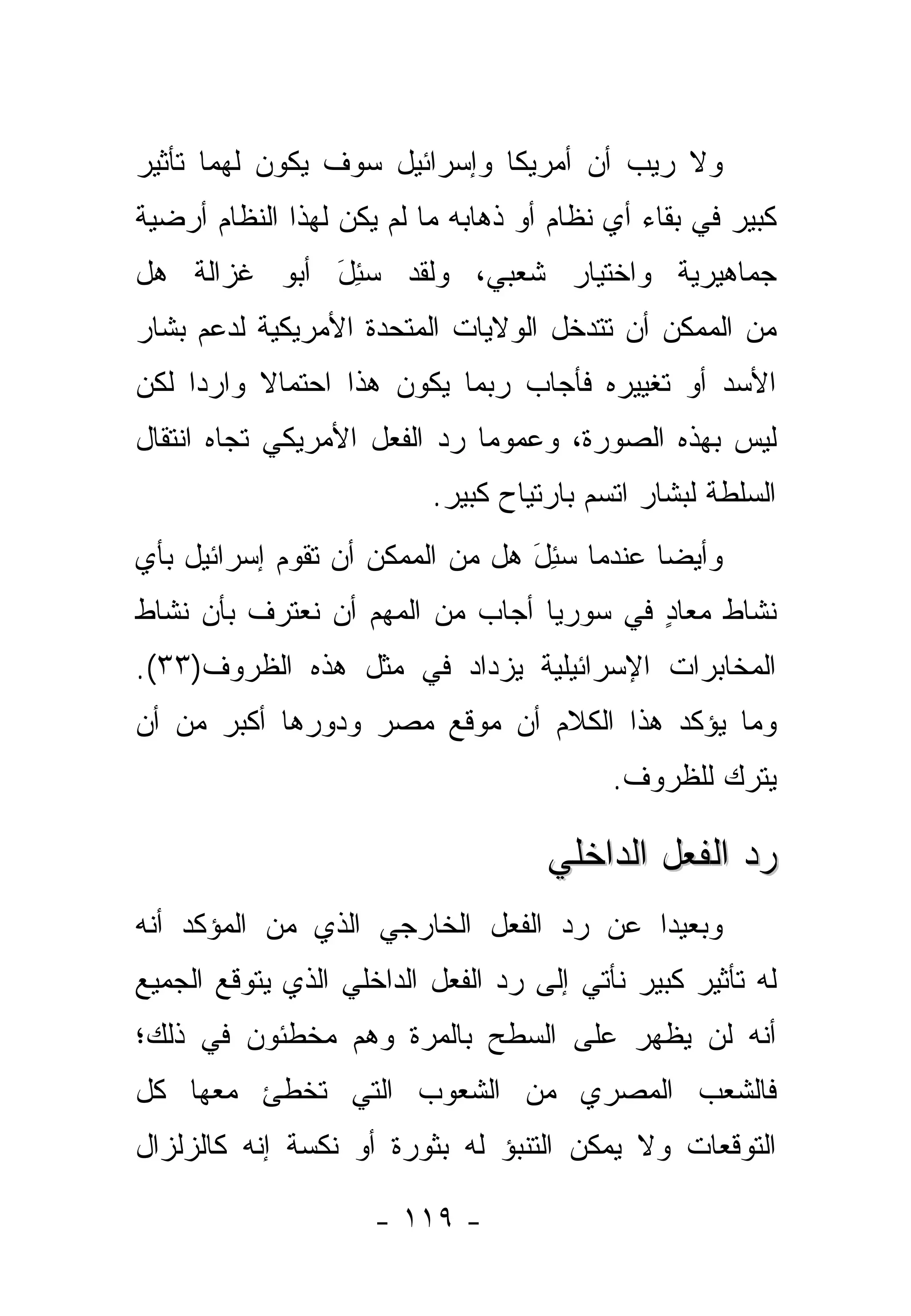 ‫ﻭﻻ ﺭﻴﺏ ﺃﻥ ﺃﻤﺭﻴﻜﺎ ﻭﺇﺴﺭﺍﺌﻴل ﺴﻭﻑ ﻴﻜﻭﻥ ﻟﻬﻤﺎ ﺘﺄﺜﻴﺭ‬
‫ﻜﺒﻴﺭ ﻓﻲ ﺒﻘﺎﺀ ﺃﻱ ﻨﻅﺎﻡ ﺃﻭ ﺫﻫﺎﺒﻪ ﻤﺎ ﻟﻡ ﻴﻜﻥ ﻟﻬﺫﺍ ﺍﻟﻨﻅﺎﻡ ﺃﺭﻀﻴﺔ‬
‫ﺠﻤﺎﻫﻴﺭﻴﺔ ﻭﺍﺨﺘﻴﺎﺭ ﺸﻌﺒﻲ، ﻭﻟﻘﺩ ﺴﺌل ﺃﺒﻭ ﻏﺯﺍﻟﺔ ﻫل‬
             ‫‪َ ِ‬‬
‫ﻤﻥ ﺍﻟﻤﻤﻜﻥ ﺃﻥ ﺘﺘﺩﺨل ﺍﻟﻭﻻﻴﺎﺕ ﺍﻟﻤﺘﺤﺩﺓ ﺍﻷﻤﺭﻴﻜﻴﺔ ﻟﺩﻋﻡ ﺒﺸﺎﺭ‬
‫ﺍﻷﺴﺩ ﺃﻭ ﺘﻐﻴﻴﺭﻩ ﻓﺄﺠﺎﺏ ﺭﺒﻤﺎ ﻴﻜﻭﻥ ﻫﺫﺍ ﺍﺤﺘﻤﺎﻻ ﻭﺍﺭ ‪‬ﺍ ﻟﻜﻥ‬
     ‫ﺩ‬     ‫ﹰ‬
‫ﻟﻴﺱ ﺒﻬﺫﻩ ﺍﻟﺼﻭﺭﺓ، ﻭﻋﻤﻭ ‪‬ﺎ ﺭﺩ ﺍﻟﻔﻌل ﺍﻷﻤﺭﻴﻜﻲ ﺘﺠﺎﻩ ﺍﻨﺘﻘﺎل‬
                              ‫ﻤ‬
                          ‫ﺍﻟﺴﻠﻁﺔ ﻟﺒﺸﺎﺭ ﺍﺘﺴﻡ ﺒﺎﺭﺘﻴﺎﺡ ﻜﺒﻴﺭ.‬
‫ﻭﺃﻴ ‪‬ﺎ ﻋﻨﺩﻤﺎ ﺴﺌل ﻫل ﻤﻥ ﺍﻟﻤﻤﻜﻥ ﺃﻥ ﺘﻘﻭﻡ ﺇﺴﺭﺍﺌﻴل ﺒﺄﻱ‬
                                 ‫‪َ ِ‬‬       ‫ﻀ‬
‫ﻨﺸﺎﻁ ﻤﻌﺎﺩ ﻓﻲ ﺴﻭﺭﻴﺎ ﺃﺠﺎﺏ ﻤﻥ ﺍﻟﻤﻬﻡ ﺃﻥ ﻨﻌﺘﺭﻑ ﺒﺄﻥ ﻨﺸﺎﻁ‬
                                         ‫ٍ‬
‫ﺍﻟﻤﺨﺎﺒﺭﺍﺕ ﺍﻹﺴﺭﺍﺌﻴﻠﻴﺔ ﻴﺯﺩﺍﺩ ﻓﻲ ﻤﺜل ﻫﺫﻩ ﺍﻟﻅﺭﻭﻑ)٣٣(.‬
‫ﻭﻤﺎ ﻴﺅﻜﺩ ﻫﺫﺍ ﺍﻟﻜﻼﻡ ﺃﻥ ﻤﻭﻗﻊ ﻤﺼﺭ ﻭﺩﻭﺭﻫﺎ ﺃﻜﺒﺭ ﻤﻥ ﺃﻥ‬
                                          ‫ﻴﺘﺭﻙ ﻟﻠﻅﺭﻭﻑ.‬
                                                  ‫‪‬ﹾ ‪ ‬‬

                                    ‫ﺭﺩ ﺍﻟﻔﻌل ﺍﻟﺩﺍﺨﻠﻲ‬
‫ﻭﺒﻌﻴﺩﺍ ﻋﻥ ﺭﺩ ﺍﻟﻔﻌل ﺍﻟﺨﺎﺭﺠﻲ ﺍﻟﺫﻱ ﻤﻥ ﺍﻟﻤﺅﻜﺩ ﺃﻨﻪ‬
                                        ‫‪‬‬
‫ﻟﻪ ﺘﺄﺜﻴﺭ ﻜﺒﻴﺭ ﻨﺄﺘﻲ ﺇﻟﻰ ﺭﺩ ﺍﻟﻔﻌل ﺍﻟﺩﺍﺨﻠﻲ ﺍﻟﺫﻱ ﻴﺘﻭﻗﻊ ﺍﻟﺠﻤﻴﻊ‬
‫ﺃﻨﻪ ﻟﻥ ﻴﻅﻬﺭ ﻋﻠﻰ ﺍﻟﺴﻁﺢ ﺒﺎﻟﻤﺭﺓ ﻭﻫﻡ ﻤﺨﻁﺌﻭﻥ ﻓﻲ ﺫﻟﻙ؛‬
‫ﻓﺎﻟﺸﻌﺏ ﺍﻟﻤﺼﺭﻱ ﻤﻥ ﺍﻟﺸﻌﻭﺏ ﺍﻟﺘﻲ ﺘﺨﻁﺊ ﻤﻌﻬﺎ ﻜل‬
‫ﺍﻟﺘﻭﻗﻌﺎﺕ ﻭﻻ ﻴﻤﻜﻥ ﺍﻟﺘﻨﺒﺅ ﻟﻪ ﺒﺜﻭﺭﺓ ﺃﻭ ﻨﻜﺴﺔ ﺇﻨﻪ ﻜﺎﻟﺯﻟﺯﺍل‬

                     ‫- ٩١١ -‬
 