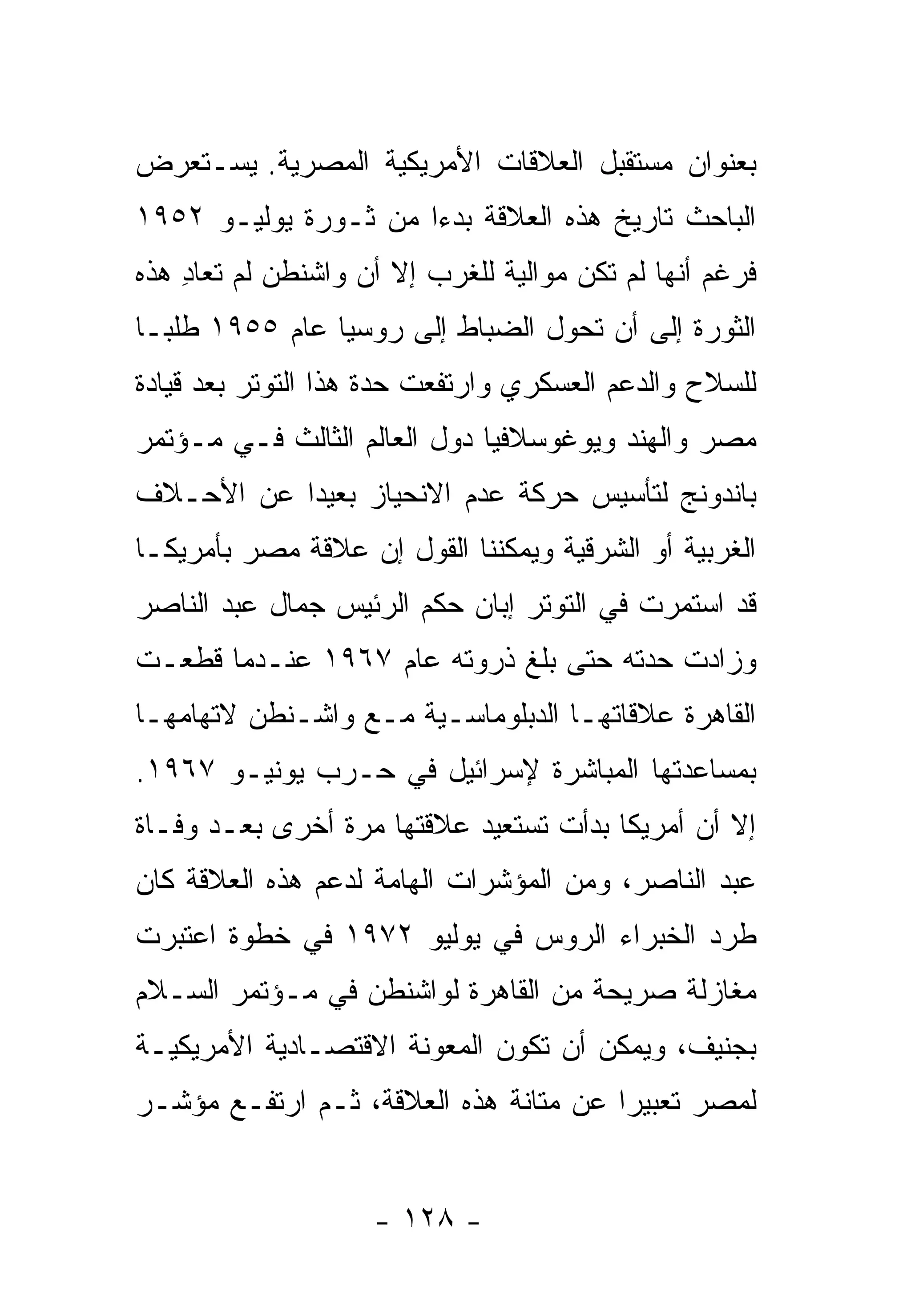 ‫ﺒﻌﻨﻭﺍﻥ ﻤﺴﺘﻘﺒل ﺍﻟﻌﻼﻗﺎﺕ ﺍﻷﻤﺭﻴﻜﻴﺔ ﺍﻟﻤﺼﺭﻴﺔ. ﻴﺴـﺘﻌﺭﺽ‬
‫ﺍﻟﺒﺎﺤﺙ ﺘﺎﺭﻴﺦ ﻫﺫﻩ ﺍﻟﻌﻼﻗﺔ ﺒﺩ ‪‬ﺍ ﻤﻥ ﺜـﻭﺭﺓ ﻴﻭﻟﻴـﻭ ٢٥٩١‬
                      ‫ﺀ‬
‫ﻓﺭﻏﻡ ﺃﻨﻬﺎ ﻟﻡ ﺘﻜﻥ ﻤﻭﺍﻟﻴﺔ ﻟﻠﻐﺭﺏ ﺇﻻ ﺃﻥ ﻭﺍﺸﻨﻁﻥ ﻟﻡ ﺘﻌﺎﺩ ﻫﺫﻩ‬
    ‫ِ‬
‫ﺍﻟﺜﻭﺭﺓ ﺇﻟﻰ ﺃﻥ ﺘﺤﻭل ﺍﻟﻀﺒﺎﻁ ﺇﻟﻰ ﺭﻭﺴﻴﺎ ﻋﺎﻡ ٥٥٩١ ﻁﻠ ‪‬ـﺎ‬
  ‫ﺒ‬
‫ﻟﻠﺴﻼﺡ ﻭﺍﻟﺩﻋﻡ ﺍﻟﻌﺴﻜﺭﻱ ﻭﺍﺭﺘﻔﻌﺕ ﺤﺩﺓ ﻫﺫﺍ ﺍﻟﺘﻭﺘﺭ ﺒﻌﺩ ﻗﻴﺎﺩﺓ‬
‫ﻤﺼﺭ ﻭﺍﻟﻬﻨﺩ ﻭﻴﻭﻏﻭﺴﻼﻓﻴﺎ ﺩﻭل ﺍﻟﻌﺎﻟﻡ ﺍﻟﺜﺎﻟﺙ ﻓـﻲ ﻤـﺅﺘﻤﺭ‬
‫ﺒﺎﻨﺩﻭﻨﺞ ﻟﺘﺄﺴﻴﺱ ﺤﺭﻜﺔ ﻋﺩﻡ ﺍﻻﻨﺤﻴﺎﺯ ﺒﻌﻴ ‪‬ﺍ ﻋﻥ ﺍﻷﺤـﻼﻑ‬
           ‫ﺩ‬
‫ﺍﻟﻐﺭﺒﻴﺔ ﺃﻭ ﺍﻟﺸﺭﻗﻴﺔ ﻭﻴﻤﻜﻨﻨﺎ ﺍﻟﻘﻭل ﺇﻥ ﻋﻼﻗﺔ ﻤﺼﺭ ﺒﺄﻤﺭﻴﻜـﺎ‬
‫ﻗﺩ ﺍﺴﺘﻤﺭﺕ ﻓﻲ ﺍﻟﺘﻭﺘﺭ ﺇﺒﺎﻥ ﺤﻜﻡ ﺍﻟﺭﺌﻴﺱ ﺠﻤﺎل ﻋﺒﺩ ﺍﻟﻨﺎﺼﺭ‬
‫ﻭﺯﺍﺩﺕ ﺤﺩﺘﻪ ﺤﺘﻰ ﺒﻠﻎ ﺫﺭﻭﺘﻪ ﻋﺎﻡ ٧٦٩١ ﻋﻨـﺩﻤﺎ ﻗﻁﻌـﺕ‬
‫ﺍﻟﻘﺎﻫﺭﺓ ﻋﻼﻗﺎﺘﻬـﺎ ﺍﻟﺩﺒﻠﻭﻤﺎﺴـﻴﺔ ﻤـﻊ ﻭﺍﺸـﻨﻁﻥ ﻻﺘﻬﺎﻤﻬـﺎ‬
‫ﺒﻤﺴﺎﻋﺩﺘﻬﺎ ﺍﻟﻤﺒﺎﺸﺭﺓ ﻹﺴﺭﺍﺌﻴل ﻓﻲ ﺤـﺭﺏ ﻴﻭﻨﻴـﻭ ٧٦٩١.‬
‫ﺇﻻ ﺃﻥ ﺃﻤﺭﻴﻜﺎ ﺒﺩﺃﺕ ﺘﺴﺘﻌﻴﺩ ﻋﻼﻗﺘﻬﺎ ﻤﺭﺓ ﺃﺨﺭﻯ ﺒﻌـﺩ ﻭﻓـﺎﺓ‬
‫ﻋﺒﺩ ﺍﻟﻨﺎﺼﺭ، ﻭﻤﻥ ﺍﻟﻤﺅﺸﺭﺍﺕ ﺍﻟﻬﺎﻤﺔ ﻟﺩﻋﻡ ﻫﺫﻩ ﺍﻟﻌﻼﻗﺔ ﻜﺎﻥ‬
‫ﻁﺭﺩ ﺍﻟﺨﺒﺭﺍﺀ ﺍﻟﺭﻭﺱ ﻓﻲ ﻴﻭﻟﻴﻭ ٢٧٩١ ﻓﻲ ﺨﻁﻭﺓ ﺍﻋﺘﺒﺭﺕ‬
‫ﻤﻐﺎﺯﻟﺔ ﺼﺭﻴﺤﺔ ﻤﻥ ﺍﻟﻘﺎﻫﺭﺓ ﻟﻭﺍﺸﻨﻁﻥ ﻓﻲ ﻤـﺅﺘﻤﺭ ﺍﻟﺴـﻼﻡ‬
‫ﺒﺠﻨﻴﻑ، ﻭﻴﻤﻜﻥ ﺃﻥ ﺘﻜﻭﻥ ﺍﻟﻤﻌﻭﻨﺔ ﺍﻻﻗﺘﺼـﺎﺩﻴﺔ ﺍﻷﻤﺭﻴﻜﻴـﺔ‬
‫ﻟﻤﺼﺭ ﺘﻌﺒﻴ ‪‬ﺍ ﻋﻥ ﻤﺘﺎﻨﺔ ﻫﺫﻩ ﺍﻟﻌﻼﻗﺔ، ﺜـﻡ ﺍﺭﺘﻔـﻊ ﻤﺅﺸـﺭ‬
                                       ‫ﺭ‬


                    ‫- ٨٢١ -‬
 