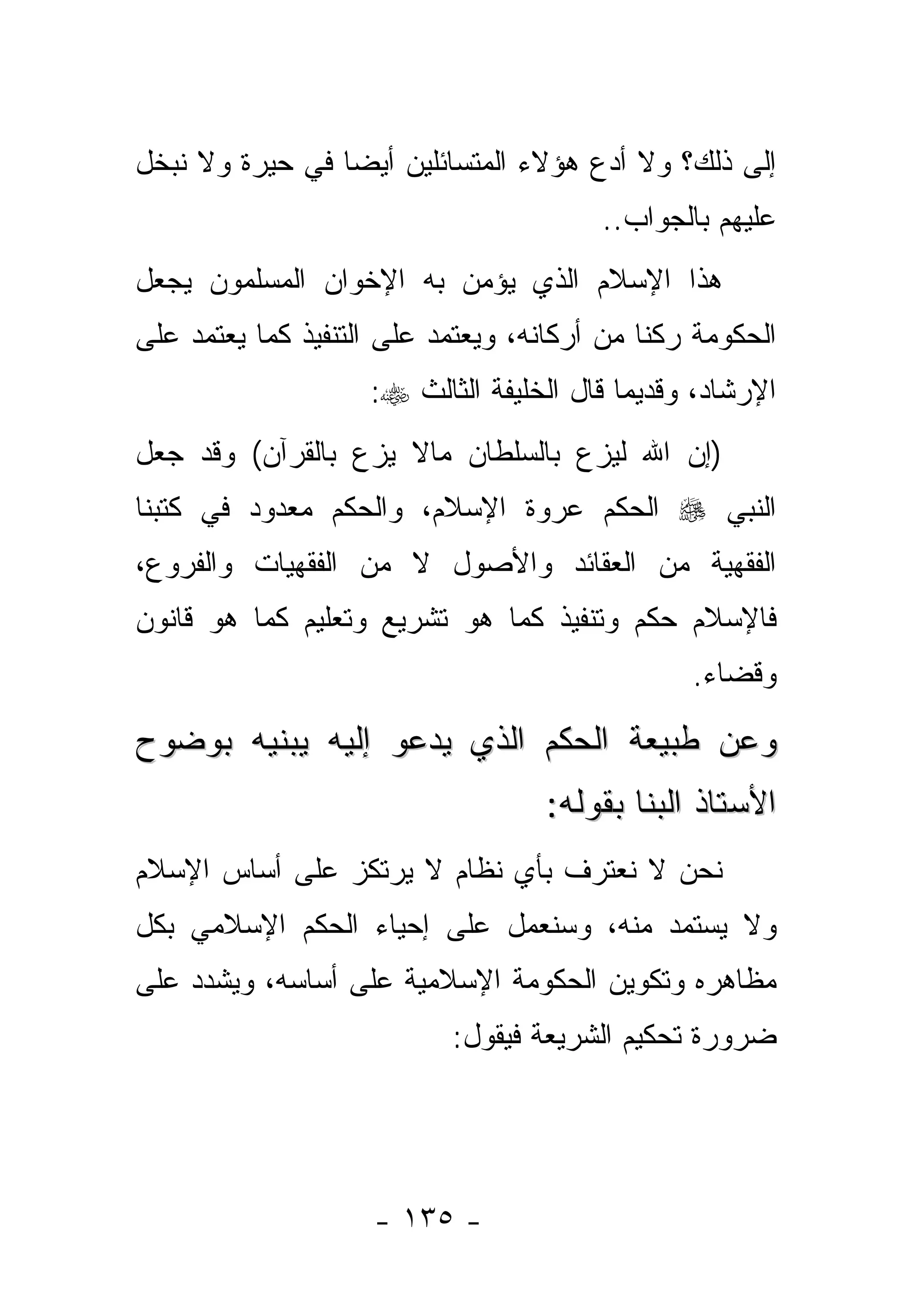 ‫ﺇﻟﻰ ﺫﻟﻙ؟ ﻭﻻ ﺃﺩﻉ ﻫﺅﻻﺀ ﺍﻟﻤﺘﺴﺎﺌﻠﻴﻥ ﺃﻴ ‪‬ﺎ ﻓﻲ ﺤﻴﺭﺓ ﻭﻻ ﻨﺒﺨل‬
                 ‫ﻀ‬
                                         ‫ﻋﻠﻴﻬﻡ ﺒﺎﻟﺠﻭﺍﺏ..‬
‫ﻫﺫﺍ ﺍﻹﺴﻼﻡ ﺍﻟﺫﻱ ﻴﺅﻤﻥ ﺒﻪ ﺍﻹﺨﻭﺍﻥ ﺍﻟﻤﺴﻠﻤﻭﻥ ﻴﺠﻌل‬
‫ﺍﻟﺤﻜﻭﻤﺔ ﺭﻜ ﹰﺎ ﻤﻥ ﺃﺭﻜﺎﻨﻪ، ﻭﻴﻌﺘﻤﺩ ﻋﻠﻰ ﺍﻟﺘﻨﻔﻴﺫ ﻜﻤﺎ ﻴﻌﺘﻤﺩ ﻋﻠﻰ‬
                                             ‫ﻨ‬
                    ‫ﺍﻹﺭﺸﺎﺩ، ﻭﻗﺩﻴ ‪‬ﺎ ﻗﺎل ﺍﻟﺨﻠﻴﻔﺔ ﺍﻟﺜﺎﻟﺙ ‪:‬‬
                                           ‫ﻤ‬
‫)ﺇﻥ ﺍﷲ ﻟﻴﺯﻉ ﺒﺎﻟﺴﻠﻁﺎﻥ ﻤﺎﻻ ﻴﺯﻉ ﺒﺎﻟﻘﺭﺁﻥ( ﻭﻗﺩ ﺠﻌل‬
‫ﺍﻟﻨﺒﻲ ‪ ‬ﺍﻟﺤﻜﻡ ﻋﺭﻭﺓ ﺍﻹﺴﻼﻡ، ﻭﺍﻟﺤﻜﻡ ﻤﻌﺩﻭﺩ ﻓﻲ ﻜﺘﺒﻨﺎ‬
‫ﺍﻟﻔﻘﻬﻴﺔ ﻤﻥ ﺍﻟﻌﻘﺎﺌﺩ ﻭﺍﻷﺼﻭل ﻻ ﻤﻥ ﺍﻟﻔﻘﻬﻴﺎﺕ ﻭﺍﻟﻔﺭﻭﻉ،‬
‫ﻓﺎﻹﺴﻼﻡ ﺤﻜﻡ ﻭﺘﻨﻔﻴﺫ ﻜﻤﺎ ﻫﻭ ﺘﺸﺭﻴﻊ ﻭﺘﻌﻠﻴﻡ ﻜﻤﺎ ﻫﻭ ﻗﺎﻨﻭﻥ‬
                                                 ‫ﻭﻗﻀﺎﺀ.‬

‫ﻭﻋﻥ ﻁﺒﻴﻌﺔ ﺍﻟﺤﻜﻡ ﺍﻟﺫﻱ ﻴﺩﻋﻭ ﺇﻟﻴﻪ ﻴﺒﻨﻴﻪ ﺒﻭﻀﻭﺡ‬
                                    ‫ﺍﻷﺴﺘﺎﺫ ﺍﻟﺒﻨﺎ ﺒﻘﻭﻟﻪ:‬
‫ﻨﺤﻥ ﻻ ﻨﻌﺘﺭﻑ ﺒﺄﻱ ﻨﻅﺎﻡ ﻻ ﻴﺭﺘﻜﺯ ﻋﻠﻰ ﺃﺴﺎﺱ ﺍﻹﺴﻼﻡ‬
‫ﻭﻻ ﻴﺴﺘﻤﺩ ﻤﻨﻪ، ﻭﺴﻨﻌﻤل ﻋﻠﻰ ﺇﺤﻴﺎﺀ ﺍﻟﺤﻜﻡ ﺍﻹﺴﻼﻤﻲ ﺒﻜل‬
‫ﻤﻅﺎﻫﺭﻩ ﻭﺘﻜﻭﻴﻥ ﺍﻟﺤﻜﻭﻤﺔ ﺍﻹﺴﻼﻤﻴﺔ ﻋﻠﻰ ﺃﺴﺎﺴﻪ، ﻭﻴﺸﺩﺩ ﻋﻠﻰ‬
                            ‫ﻀﺭﻭﺭﺓ ﺘﺤﻜﻴﻡ ﺍﻟﺸﺭﻴﻌﺔ ﻓﻴﻘﻭل:‬




                     ‫- ٥٣١ -‬
 