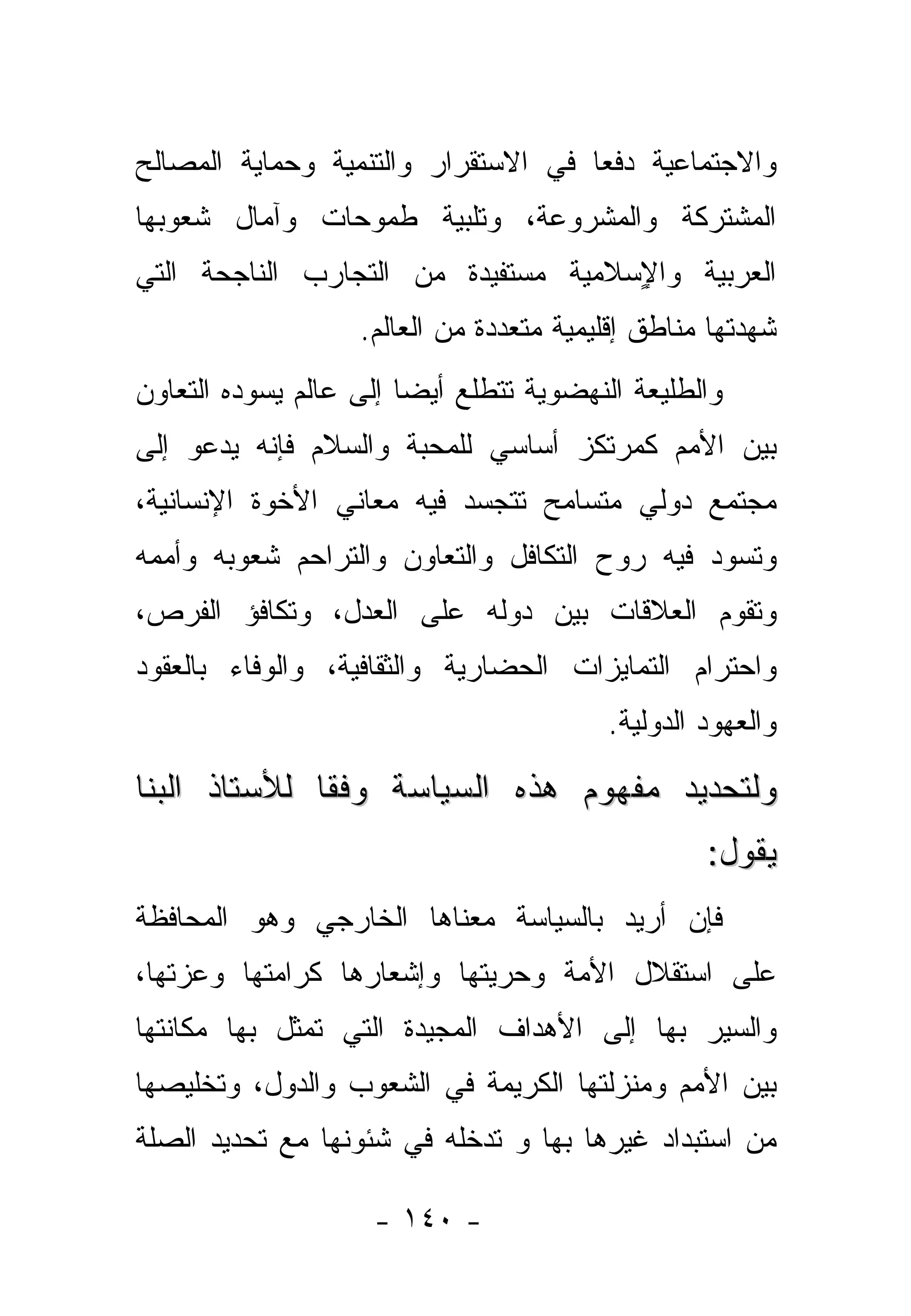 ‫ﻭﺍﻻﺠﺘﻤﺎﻋﻴﺔ ﺩﻓ ‪‬ﺎ ﻓﻲ ﺍﻻﺴﺘﻘﺭﺍﺭ ﻭﺍﻟﺘﻨﻤﻴﺔ ﻭﺤﻤﺎﻴﺔ ﺍﻟﻤﺼﺎﻟﺢ‬
                                     ‫ﻌ‬
‫ﺍﻟﻤﺸﺘﺭﻜﺔ ﻭﺍﻟﻤﺸﺭﻭﻋﺔ، ﻭﺘﻠﺒﻴﺔ ﻁﻤﻭﺤﺎﺕ ﻭﺁﻤﺎل ﺸﻌﻭﺒﻬﺎ‬
‫ﺍﻟﻌﺭﺒﻴﺔ ﻭﺍ ٍﺴﻼﻤﻴﺔ ﻤﺴﺘﻔﻴﺩﺓ ﻤﻥ ﺍﻟﺘﺠﺎﺭﺏ ﺍﻟﻨﺎﺠﺤﺔ ﺍﻟﺘﻲ‬
                                     ‫ﻹ‬
                   ‫ﺸﻬﺩﺘﻬﺎ ﻤﻨﺎﻁﻕ ﺇﻗﻠﻴﻤﻴﺔ ﻤﺘﻌﺩﺩﺓ ﻤﻥ ﺍﻟﻌﺎﻟﻡ.‬
‫ﻭﺍﻟﻁﻠﻴﻌﺔ ﺍﻟﻨﻬﻀﻭﻴﺔ ﺘﺘﻁﻠﻊ ﺃﻴ ‪‬ﺎ ﺇﻟﻰ ﻋﺎﻟﻡ ﻴﺴﻭﺩﻩ ﺍﻟﺘﻌﺎﻭﻥ‬
                        ‫ﻀ‬
‫ﺒﻴﻥ ﺍﻷﻤﻡ ﻜﻤﺭﺘﻜﺯ ﺃﺴﺎﺴﻲ ﻟﻠﻤﺤﺒﺔ ﻭﺍﻟﺴﻼﻡ ﻓﺈﻨﻪ ﻴﺩﻋﻭ ﺇﻟﻰ‬
‫ﻤﺠﺘﻤﻊ ﺩﻭﻟﻲ ﻤﺘﺴﺎﻤﺢ ﺘﺘﺠﺴﺩ ﻓﻴﻪ ﻤﻌﺎﻨﻲ ﺍﻷﺨﻭﺓ ﺍﻹﻨﺴﺎﻨﻴﺔ،‬
‫ﻭﺘﺴﻭﺩ ﻓﻴﻪ ﺭﻭﺡ ﺍﻟﺘﻜﺎﻓل ﻭﺍﻟﺘﻌﺎﻭﻥ ﻭﺍﻟﺘﺭﺍﺤﻡ ﺸﻌﻭﺒﻪ ﻭﺃﻤﻤﻪ‬
‫ﻭﺘﻘﻭﻡ ﺍﻟﻌﻼﻗﺎﺕ ﺒﻴﻥ ﺩﻭﻟﻪ ﻋﻠﻰ ﺍﻟﻌﺩل، ﻭﺘﻜﺎﻓﺅ ﺍﻟﻔﺭﺹ،‬
‫ﻭﺍﺤﺘﺭﺍﻡ ﺍﻟﺘﻤﺎﻴﺯﺍﺕ ﺍﻟﺤﻀﺎﺭﻴﺔ ﻭﺍﻟﺜﻘﺎﻓﻴﺔ، ﻭﺍﻟﻭﻓﺎﺀ ﺒﺎﻟﻌﻘﻭﺩ‬
                                         ‫ﻭﺍﻟﻌﻬﻭﺩ ﺍﻟﺩﻭﻟﻴﺔ.‬

‫ﻭﻟﺘﺤﺩﻴﺩ ﻤﻔﻬﻭﻡ ﻫﺫﻩ ﺍﻟﺴﻴﺎﺴﺔ ﻭﻓ ﹰﺎ ﻟﻸﺴﺘﺎﺫ ﺍﻟﺒﻨﺎ‬
              ‫ﻘ‬
                                                  ‫ﻴﻘﻭل:‬
‫ﻓﺈﻥ ﺃﺭﻴﺩ ﺒﺎﻟﺴﻴﺎﺴﺔ ﻤﻌﻨﺎﻫﺎ ﺍﻟﺨﺎﺭﺠﻲ ﻭﻫﻭ ﺍﻟﻤﺤﺎﻓﻅﺔ‬
‫ﻋﻠﻰ ﺍﺴﺘﻘﻼل ﺍﻷﻤﺔ ﻭﺤﺭﻴﺘﻬﺎ ﻭﺇﺸﻌﺎﺭﻫﺎ ﻜﺭﺍﻤﺘﻬﺎ ﻭﻋﺯﺘﻬﺎ،‬
‫ﻭﺍﻟﺴﻴﺭ ﺒﻬﺎ ﺇﻟﻰ ﺍﻷﻫﺩﺍﻑ ﺍﻟﻤﺠﻴﺩﺓ ﺍﻟﺘﻲ ﺘﻤﺜل ﺒﻬﺎ ﻤﻜﺎﻨﺘﻬﺎ‬
‫ﺒﻴﻥ ﺍﻷﻤﻡ ﻭﻤﻨﺯﻟﺘﻬﺎ ﺍﻟﻜﺭﻴﻤﺔ ﻓﻲ ﺍﻟﺸﻌﻭﺏ ﻭﺍﻟﺩﻭل، ﻭﺘﺨﻠﻴﺼﻬﺎ‬
‫ﻤﻥ ﺍﺴﺘﺒﺩﺍﺩ ﻏﻴﺭﻫﺎ ﺒﻬﺎ ﻭ ﺘﺩﺨﻠﻪ ﻓﻲ ﺸﺌﻭﻨﻬﺎ ﻤﻊ ﺘﺤﺩﻴﺩ ﺍﻟﺼﻠﺔ‬

                     ‫- ٠٤١ -‬
 