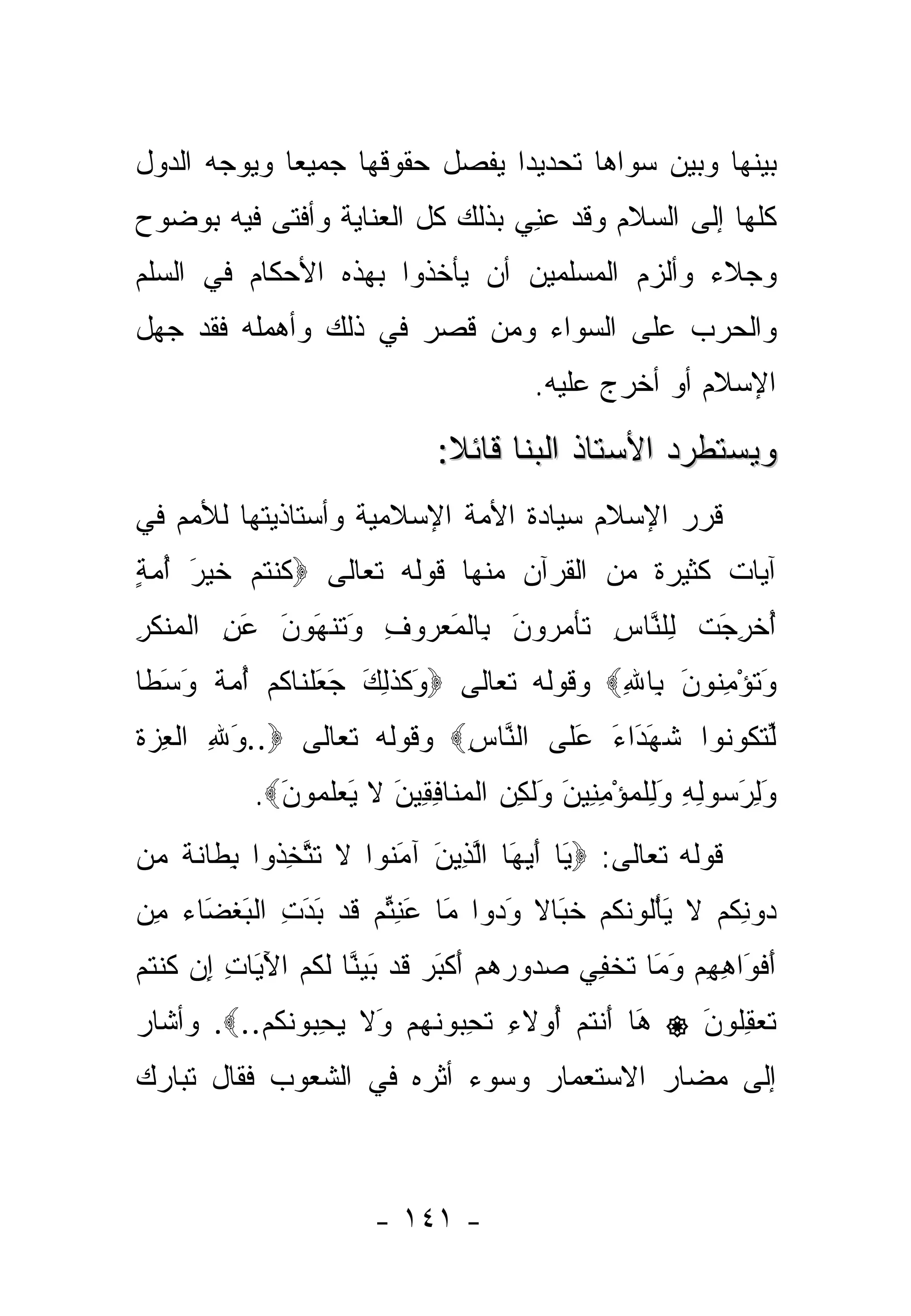 ‫ﺒﻴﻨﻬﺎ ﻭﺒﻴﻥ ﺴﻭﺍﻫﺎ ﺘﺤﺩﻴ ‪‬ﺍ ﻴﻔﺼل ﺤﻘﻭﻗﻬﺎ ﺠﻤﻴ ‪‬ﺎ ﻭﻴﻭﺠﻪ ﺍﻟﺩﻭل‬
             ‫ﻌ‬                  ‫ﺩ‬
‫ﻜﻠﻬﺎ ﺇﻟﻰ ﺍﻟﺴﻼﻡ ﻭﻗﺩ ﻋ ِﻲ ﺒﺫﻟﻙ ﻜل ﺍﻟﻌﻨﺎﻴﺔ ﻭﺃﻓﺘﻰ ﻓﻴﻪ ﺒﻭﻀﻭﺡ‬
                                 ‫‪‬ﻨ‬
‫ﻭﺠﻼﺀ ﻭﺃﻟﺯﻡ ﺍﻟﻤﺴﻠﻤﻴﻥ ﺃﻥ ﻴﺄﺨﺫﻭﺍ ﺒﻬﺫﻩ ﺍﻷﺤﻜﺎﻡ ﻓﻲ ﺍﻟﺴﻠﻡ‬
‫ﻭﺍﻟﺤﺭﺏ ﻋﻠﻰ ﺍﻟﺴﻭﺍﺀ ﻭﻤﻥ ﻗﺼﺭ ﻓﻲ ﺫﻟﻙ ﻭﺃﻫﻤﻠﻪ ﻓﻘﺩ ﺠﻬل‬
                                         ‫ﺍﻹﺴﻼﻡ ﺃﻭ ﺃﺨﺭﺝ ﻋﻠﻴﻪ.‬

                               ‫ﻭﻴﺴﺘﻁﺭﺩ ﺍﻷﺴﺘﺎﺫ ﺍﻟﺒﻨﺎ ﻗﺎﺌﻼ:‬
                                ‫ﹰ‬
‫ﻗﺭﺭ ﺍﻹﺴﻼﻡ ﺴﻴﺎﺩﺓ ﺍﻷﻤﺔ ﺍﻹﺴﻼﻤﻴﺔ ﻭﺃﺴﺘﺎﺫﻴﺘﻬﺎ ﻟﻸﻤﻡ ﻓﻲ‬
‫ﺁﻴﺎﺕ ﻜﺜﻴﺭﺓ ﻤﻥ ﺍﻟﻘﺭﺁﻥ ﻤﻨﻬﺎ ﻗﻭﻟﻪ ﺘﻌﺎﻟﻰ ‪‬ﻜﻨﺘﻡ ﺨﻴ َ ﺃﻤﺔ‬
‫ﹸ ﹾ ﹸ ‪ ‬ﹶ ‪‬ﺭ ُ ‪ٍ ‬‬
‫ﺃﺨﺭﺠﺕ ِﻠ ﱠﺎﺱ ﹶﺄﻤ ‪‬ﻭ َ ِﺎﻟﻤﻌ ‪‬ﻭﻑ َﺘﻨ َﻭ َ ﻋﻥ ﺍﻟﻤﻨﻜﺭ‬
‫ُ ﹾ ِ َ ﹾ ﻟ ﻨ ِ ﺘ ‪‬ﺭ ﻥ ﺒ ﹾ َ ‪‬ﺭ ِ ﻭ ﹶ ﹾﻬ ‪‬ﻥ َ ِ ﹾ ‪ ‬ﹾ ﹶ ِ‬
‫ﻭﺘﺅﻤ ﹸﻭﻥ ِﺎﷲ‪ ‬ﻭﻗﻭﻟﻪ ﺘﻌﺎﻟﻰ ‪َ ‬ﻜﺫ ِ َ ﺠﻌﻠ ﹶﺎﻜﻡ ﺃﻤﺔ ﻭﺴ ﹰﺎ‬
 ‫ﻭ ﹶ ﹶﻟﻙ َ َ ﹾﻨ ﹸ ‪  ُ ‬ﹰ َ َﻁ‬            ‫َ ﹸ ْ ِﻨ َ ﺒ ِ‬
‫ﻟﺘ ﹸﻭ ﹸﻭﺍ ﺸﻬ َﺍﺀ ﻋ ﹶﻰ ﺍﻟ ﱠﺎﺱ‪ ‬ﻭﻗﻭﻟﻪ ﺘﻌﺎﻟﻰ ‪..‬ﻭﷲ ﺍﻟﻌ ‪‬ﺓ‬
‫َ ِ ﹾ ِﺯ ﹸ‬                ‫ﻨ ِ‬     ‫ﹸ َ ﺩ َ َﻠ‬   ‫ﱢ ﹶﻜ ﻨ‬
            ‫ﻭﻟﺭ ‪‬ﻭﻟﻪ ﻭﻟﻠﻤﺅﻤ ِﻴﻥ َﻟ ِﻥ ﺍﻟﻤ ﹶﺎﻓ ِﻴﻥ ﻻ ﻴﻌﻠ ‪‬ﻭﻥ‪.‬‬
              ‫َ ِ َﺴ ِ ِ َ ِ ﹾ ‪ِ ْ ‬ﻨ َ ﻭ ﹶﻜ ‪ ‬ﹾ ‪‬ﻨ ِﻘ َ ﹶ َ ‪ ‬ﹶﻤ َ‬
‫ﻗﻭﻟﻪ ﺘﻌﺎﻟﻰ: ‪َ ‬ﺎ ﺃﻴ َﺎ ﺍﻟ ِﻴﻥ ﺁﻤ ﹸﻭﺍ ﻻ ﺘﺘﺨ ﹸﻭﺍ ﺒ ﹶﺎﻨ ﹰ ‪‬ﻥ‬
 ‫ﻴ َ ‪‬ﻬ ﱠﺫ َ َﻨ ﹶ ﹶ ﱠ ِﺫ ِﻁ ﹶﺔ ﻤ‬
‫‪‬ﻭﻨﻜﻡ ﻻ ﻴﺄﹸﻭﻨﻜﻡ ﺨ َﺎﻻ ﻭ ‪‬ﻭﺍ َﺎ ﻋﻨﺘﻡ ﻗﺩ ﺒﺩﺕ ﺍﻟﺒﻐ َﺎﺀ ﻤﻥ‬
‫ﺩ ِ ﹸ ‪ ‬ﹶ َ ْﻟ ﹶ ﹸ ‪ ‬ﹶﺒ ﹰ َﺩ ﻤ َ ِ ﱢ ‪ ‬ﹶ ‪ ِ َ َ ‬ﹾ َ ﹾﻀ ‪ ِ ‬‬
‫ﺃﻓ َﺍﻫﻬﻡ ﻭ َﺎ ﺘﺨ ِﻲ ﺼ ‪‬ﻭﺭﻫﻡ ﺃﻜﺒﺭ ﻗﺩ ﺒﻴ ﱠﺎ ﻟ ﹸﻡ ﺍﻵ َﺎﺕ ﺇﻥ ﻜﻨﺘﻡ‬
‫َ ﹾﻭ ِ ِ ‪َ ‬ﻤ ﹸ ﹾﻔ ‪‬ﺩ ‪ َ   ‬ﹾ َ ‪ ‬ﹶ ‪ َ ‬ﻨ ﹶﻜ ‪َ ‬ﻴ ِ ِ ‪ ‬ﹸ ﹾ ﹸ ‪‬‬
‫َﺎ ﺃﻨﺘﻡ ُﻭﻻﺀ ﺘﺤ ‪‬ﻭﻨﻬﻡ َﻻ ﻴﺤ ‪‬ﻭﻨﻜﻡ..‪ .‬ﻭﺃﺸﺎﺭ‬
          ‫ﻫ َ ﹾ ﹸ ‪ ‬ﺃ ِ ﹸ ِﺒ ﹶ ‪  ‬ﻭ ﹶ ‪ِ ‬ﺒ ﹶ ﹸ ‪‬‬      ‫‪‬‬   ‫ﺘﻌﻘﹸﻭﻥ‬
                                                           ‫ﹶ ‪ِ ‬ﻠ َ‬
‫ﺇﻟﻰ ﻤﻀﺎﺭ ﺍﻻﺴﺘﻌﻤﺎﺭ ﻭﺴﻭﺀ ﺃﺜﺭﻩ ﻓﻲ ﺍﻟﺸﻌﻭﺏ ﻓﻘﺎل ﺘﺒﺎﺭﻙ‬



                        ‫- ١٤١ -‬
 