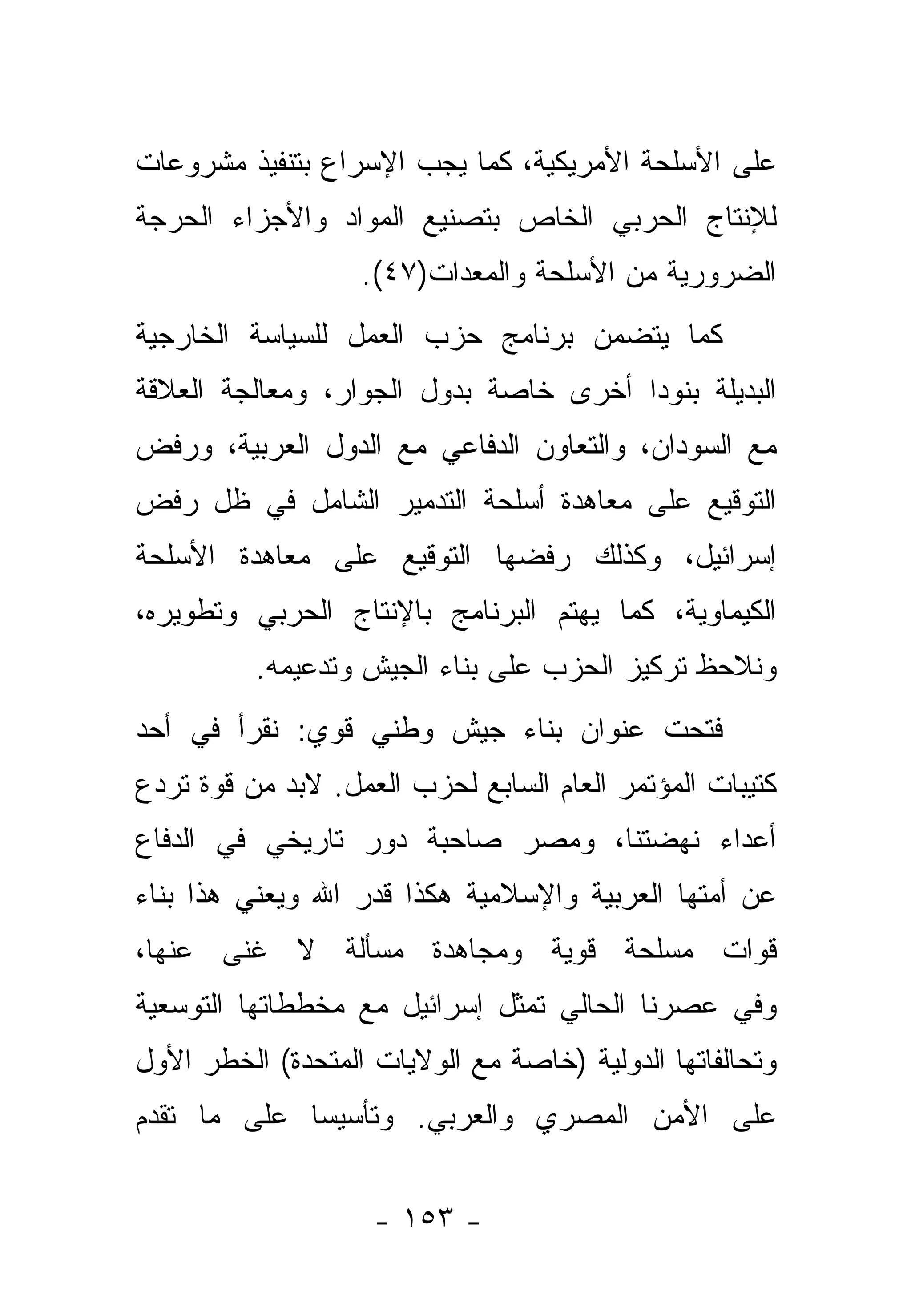 ‫ﻋﻠﻰ ﺍﻷﺴﻠﺤﺔ ﺍﻷﻤﺭﻴﻜﻴﺔ، ﻜﻤﺎ ﻴﺠﺏ ﺍﻹﺴﺭﺍﻉ ﺒﺘﻨﻔﻴﺫ ﻤﺸﺭﻭﻋﺎﺕ‬
‫ﻟﻺﻨﺘﺎﺝ ﺍﻟﺤﺭﺒﻲ ﺍﻟﺨﺎﺹ ﺒﺘﺼﻨﻴﻊ ﺍﻟﻤﻭﺍﺩ ﻭﺍﻷﺠﺯﺍﺀ ﺍﻟﺤﺭﺠﺔ‬
                   ‫ﺍﻟﻀﺭﻭﺭﻴﺔ ﻤﻥ ﺍﻷﺴﻠﺤﺔ ﻭﺍﻟﻤﻌﺩﺍﺕ)٧٤(.‬
‫ﻜﻤﺎ ﻴﺘﻀﻤﻥ ﺒﺭﻨﺎﻤﺞ ﺤﺯﺏ ﺍﻟﻌﻤل ﻟﻠﺴﻴﺎﺴﺔ ﺍﻟﺨﺎﺭﺠﻴﺔ‬
‫ﺍﻟﺒﺩﻴﻠﺔ ﺒﻨﻭﺩﺍ ﺃﺨﺭﻯ ﺨﺎﺼﺔ ﺒﺩﻭل ﺍﻟﺠﻭﺍﺭ، ﻭﻤﻌﺎﻟﺠﺔ ﺍﻟﻌﻼﻗﺔ‬
                                       ‫‪‬‬
‫ﻤﻊ ﺍﻟﺴﻭﺩﺍﻥ، ﻭﺍﻟﺘﻌﺎﻭﻥ ﺍﻟﺩﻓﺎﻋﻲ ﻤﻊ ﺍﻟﺩﻭل ﺍﻟﻌﺭﺒﻴﺔ، ﻭﺭﻓﺽ‬
‫ﺍﻟﺘﻭﻗﻴﻊ ﻋﻠﻰ ﻤﻌﺎﻫﺩﺓ ﺃﺴﻠﺤﺔ ﺍﻟﺘﺩﻤﻴﺭ ﺍﻟﺸﺎﻤل ﻓﻲ ﻅل ﺭﻓﺽ‬
‫ﺇﺴﺭﺍﺌﻴل، ﻭﻜﺫﻟﻙ ﺭﻓﻀﻬﺎ ﺍﻟﺘﻭﻗﻴﻊ ﻋﻠﻰ ﻤﻌﺎﻫﺩﺓ ﺍﻷﺴﻠﺤﺔ‬
‫ﺍﻟﻜﻴﻤﺎﻭﻴﺔ، ﻜﻤﺎ ﻴﻬﺘﻡ ﺍﻟﺒﺭﻨﺎﻤﺞ ﺒﺎﻹﻨﺘﺎﺝ ﺍﻟﺤﺭﺒﻲ ﻭﺘﻁﻭﻴﺭﻩ،‬
          ‫ﻭﻨﻼﺤﻅ ﺘﺭﻜﻴﺯ ﺍﻟﺤﺯﺏ ﻋﻠﻰ ﺒﻨﺎﺀ ﺍﻟﺠﻴﺵ ﻭﺘﺩﻋﻴﻤﻪ.‬
‫ﻓﺘﺤﺕ ﻋﻨﻭﺍﻥ ﺒﻨﺎﺀ ﺠﻴﺵ ﻭﻁﻨﻲ ﻗﻭﻱ: ﻨﻘﺭﺃ ﻓﻲ ﺃﺤﺩ‬
‫ﻜﺘﻴﺒﺎﺕ ﺍﻟﻤﺅﺘﻤﺭ ﺍﻟﻌﺎﻡ ﺍﻟﺴﺎﺒﻊ ﻟﺤﺯﺏ ﺍﻟﻌﻤل. ﻻﺒﺩ ﻤﻥ ﻗﻭﺓ ﺘﺭﺩﻉ‬
‫ﺃﻋﺩﺍﺀ ﻨﻬﻀﺘﻨﺎ، ﻭﻤﺼﺭ ﺼﺎﺤﺒﺔ ﺩﻭﺭ ﺘﺎﺭﻴﺨﻲ ﻓﻲ ﺍﻟﺩﻓﺎﻉ‬
‫ﻋﻥ ﺃﻤﺘﻬﺎ ﺍﻟﻌﺭﺒﻴﺔ ﻭﺍﻹﺴﻼﻤﻴﺔ ﻫﻜﺫﺍ ﻗﺩﺭ ﺍﷲ ﻭﻴﻌﻨﻲ ﻫﺫﺍ ﺒﻨﺎﺀ‬
‫ﻗﻭﺍﺕ ﻤﺴﻠﺤﺔ ﻗﻭﻴﺔ ﻭﻤﺠﺎﻫﺩﺓ ﻤﺴﺄﻟﺔ ﻻ ﻏﻨﻰ ﻋﻨﻬﺎ،‬
‫ﻭﻓﻲ ﻋﺼﺭﻨﺎ ﺍﻟﺤﺎﻟﻲ ﺘﻤﺜل ﺇﺴﺭﺍﺌﻴل ﻤﻊ ﻤﺨﻁﻁﺎﺘﻬﺎ ﺍﻟﺘﻭﺴﻌﻴﺔ‬
‫ﻭﺘﺤﺎﻟﻔﺎﺘﻬﺎ ﺍﻟﺩﻭﻟﻴﺔ )ﺨﺎﺼﺔ ﻤﻊ ﺍﻟﻭﻻﻴﺎﺕ ﺍﻟﻤﺘﺤﺩﺓ( ﺍﻟﺨﻁﺭ ﺍﻷﻭل‬
‫ﻋﻠﻰ ﺍﻷﻤﻥ ﺍﻟﻤﺼﺭﻱ ﻭﺍﻟﻌﺭﺒﻲ. ﻭﺘﺄﺴﻴﺴﺎ ﻋﻠﻰ ﻤﺎ ﺘﻘﺩﻡ‬
             ‫‪‬‬


                    ‫- ٣٥١ -‬
 