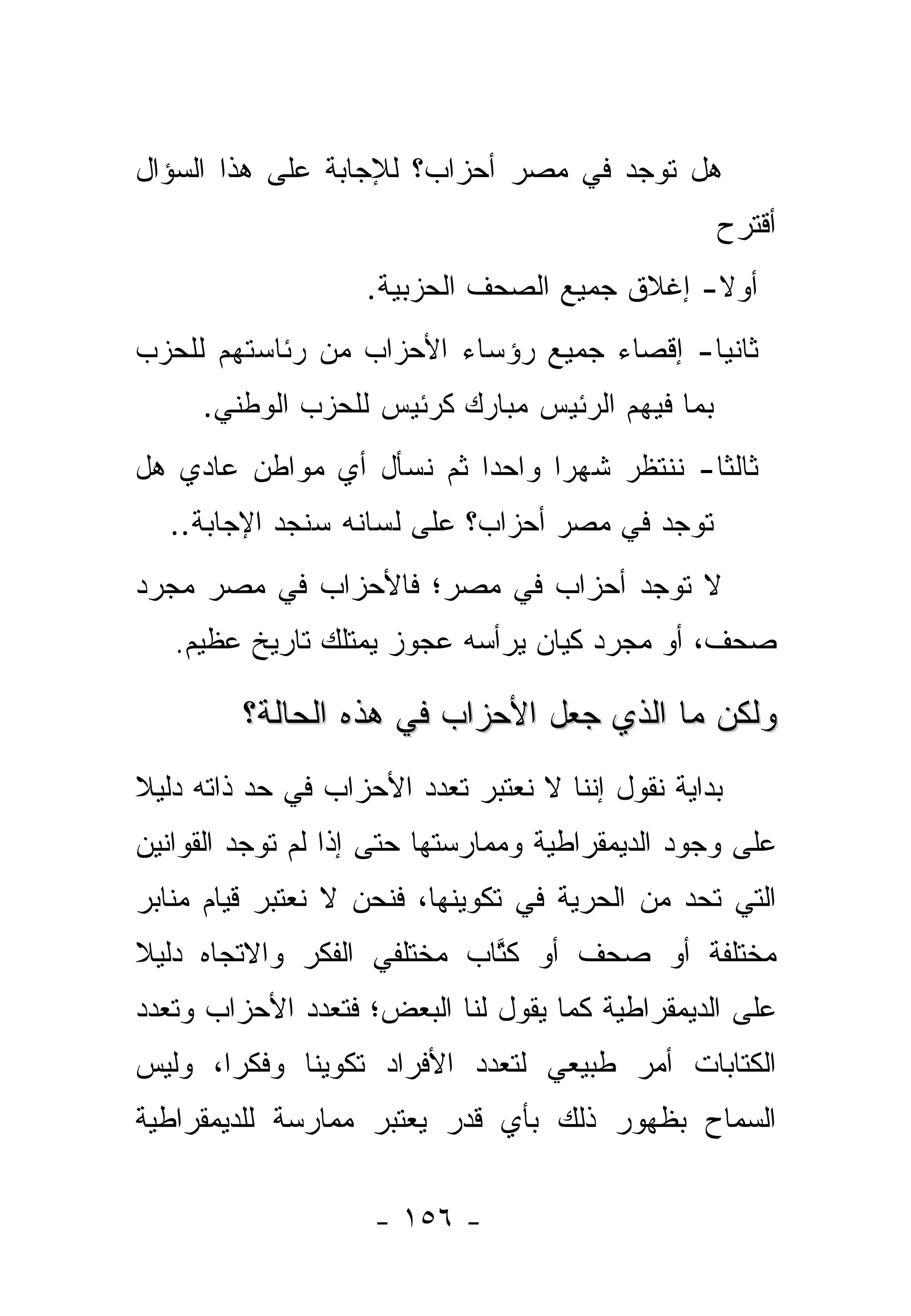 ‫ﻫل ﺘﻭﺠﺩ ﻓﻲ ﻤﺼﺭ ﺃﺤﺯﺍﺏ؟ ﻟﻺﺠﺎﺒﺔ ﻋﻠﻰ ﻫﺫﺍ ﺍﻟﺴﺅﺍل‬
                                                  ‫ﺃﻗﺘﺭﺡ‬
                    ‫ﺃﻭﻻ- ﺇﻏﻼﻕ ﺠﻤﻴﻊ ﺍﻟﺼﺤﻑ ﺍﻟﺤﺯﺒﻴﺔ.‬
                                              ‫ﹰ‬
‫ﺜﺎﻨﻴﺎ- ﺇﻗﺼﺎﺀ ﺠﻤﻴﻊ ﺭﺅﺴﺎﺀ ﺍﻷﺤﺯﺍﺏ ﻤﻥ ﺭﺌﺎﺴﺘﻬﻡ ﻟﻠﺤﺯﺏ‬
                                           ‫‪‬‬
     ‫ﺒﻤﺎ ﻓﻴﻬﻡ ﺍﻟﺭﺌﻴﺱ ﻤﺒﺎﺭﻙ ﻜﺭﺌﻴﺱ ﻟﻠﺤﺯﺏ ﺍﻟﻭﻁﻨﻲ.‬
‫ﺜﺎﻟﺜﺎ- ﻨﻨﺘﻅﺭ ﺸﻬﺭﺍ ﻭﺍﺤﺩﺍ ﺜﻡ ﻨﺴﺄل ﺃﻱ ﻤﻭﺍﻁﻥ ﻋﺎﺩﻱ ﻫل‬
                          ‫‪‬‬     ‫‪‬‬           ‫ﹰ‬
  ‫ﺘﻭﺠﺩ ﻓﻲ ﻤﺼﺭ ﺃﺤﺯﺍﺏ؟ ﻋﻠﻰ ﻟﺴﺎﻨﻪ ﺴﻨﺠﺩ ﺍﻹﺠﺎﺒﺔ..‬
‫ﻻ ﺘﻭﺠﺩ ﺃﺤﺯﺍﺏ ﻓﻲ ﻤﺼﺭ؛ ﻓﺎﻷﺤﺯﺍﺏ ﻓﻲ ﻤﺼﺭ ﻤﺠﺭﺩ‬
   ‫ﺼﺤﻑ، ﺃﻭ ﻤﺠﺭﺩ ﻜﻴﺎﻥ ﻴﺭﺃﺴﻪ ﻋﺠﻭﺯ ﻴﻤﺘﻠﻙ ﺘﺎﺭﻴﺦ ﻋﻅﻴﻡ.‬

         ‫ﻭﻟﻜﻥ ﻤﺎ ﺍﻟﺫﻱ ﺠﻌل ﺍﻷﺤﺯﺍﺏ ﻓﻲ ﻫﺫﻩ ﺍﻟﺤﺎﻟﺔ؟‬
‫ﺒﺩﺍﻴﺔ ﻨﻘﻭل ﺇﻨﻨﺎ ﻻ ﻨﻌﺘﺒﺭ ﺘﻌﺩﺩ ﺍﻷﺤﺯﺍﺏ ﻓﻲ ﺤﺩ ﺫﺍﺘﻪ ﺩﻟﻴﻼ‬
‫ﹰ‬
‫ﻋﻠﻰ ﻭﺠﻭﺩ ﺍﻟﺩﻴﻤﻘﺭﺍﻁﻴﺔ ﻭﻤﻤﺎﺭﺴﺘﻬﺎ ﺤﺘﻰ ﺇﺫﺍ ﻟﻡ ﺘﻭﺠﺩ ﺍﻟﻘﻭﺍﻨﻴﻥ‬
‫ﺍﻟﺘﻲ ﺘﺤﺩ ﻤﻥ ﺍﻟﺤﺭﻴﺔ ﻓﻲ ﺘﻜﻭﻴﻨﻬﺎ، ﻓﻨﺤﻥ ﻻ ﻨﻌﺘﺒﺭ ﻗﻴﺎﻡ ﻤﻨﺎﺒﺭ‬
‫ﻤﺨﺘﻠﻔﺔ ﺃﻭ ﺼﺤﻑ ﺃﻭ ﻜﺘﺎﺏ ﻤﺨﺘﻠﻔﻲ ﺍﻟﻔﻜﺭ ﻭﺍﻻﺘﺠﺎﻩ ﺩﻟﻴﻼ‬
‫ﹰ‬                           ‫ﹸﱠ‬
‫ﻋﻠﻰ ﺍﻟﺩﻴﻤﻘﺭﺍﻁﻴﺔ ﻜﻤﺎ ﻴﻘﻭل ﻟﻨﺎ ﺍﻟﺒﻌﺽ؛ ﻓﺘﻌﺩﺩ ﺍﻷﺤﺯﺍﺏ ﻭﺘﻌﺩﺩ‬
‫ﺍﻟﻜﺘﺎﺒﺎﺕ ﺃﻤﺭ ﻁﺒﻴﻌﻲ ﻟﺘﻌﺩﺩ ﺍﻷﻓﺭﺍﺩ ﺘﻜﻭﻴﻨﺎ ﻭﻓﻜﺭﺍ، ﻭﻟﻴﺱ‬
       ‫‪‬‬     ‫ﹰ‬
‫ﺍﻟﺴﻤﺎﺡ ﺒﻅﻬﻭﺭ ﺫﻟﻙ ﺒﺄﻱ ﻗﺩﺭ ﻴﻌﺘﺒﺭ ﻤﻤﺎﺭﺴﺔ ﻟﻠﺩﻴﻤﻘﺭﺍﻁﻴﺔ‬


                    ‫- ٦٥١ -‬
 