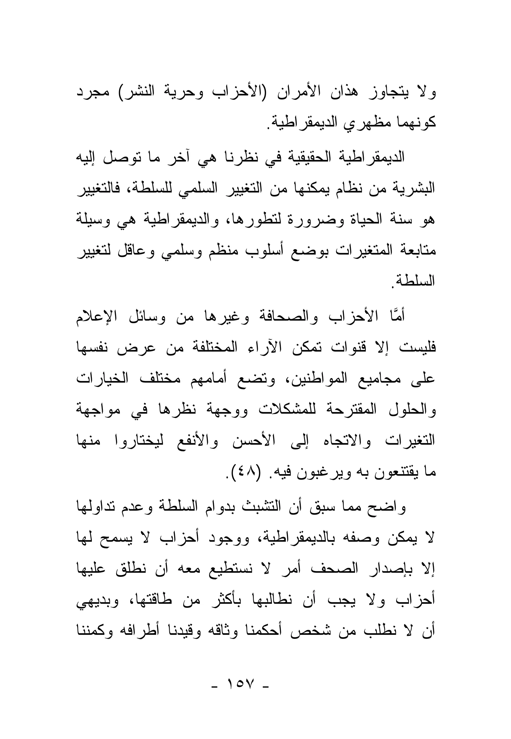 ‫ﻭﻻ ﻴﺘﺠﺎﻭﺯ ﻫﺫﺍﻥ ﺍﻷﻤﺭﺍﻥ )ﺍﻷﺤﺯﺍﺏ ﻭﺤﺭﻴﺔ ﺍﻟﻨﺸﺭ( ﻤﺠﺭﺩ‬
                              ‫ﻜﻭﻨﻬﻤﺎ ﻤﻅﻬﺭﻱ ﺍﻟﺩﻴﻤﻘﺭﺍﻁﻴﺔ.‬
‫ﺍﻟﺩﻴﻤﻘﺭﺍﻁﻴﺔ ﺍﻟﺤﻘﻴﻘﻴﺔ ﻓﻲ ﻨﻅﺭﻨﺎ ﻫﻲ ﺁﺨﺭ ﻤﺎ ﺘﻭﺼل ﺇﻟﻴﻪ‬
‫ﺍﻟﺒﺸﺭﻴﺔ ﻤﻥ ﻨﻅﺎﻡ ﻴﻤﻜﻨﻬﺎ ﻤﻥ ﺍﻟﺘﻐﻴﻴﺭ ﺍﻟﺴﻠﻤﻲ ﻟﻠﺴﻠﻁﺔ، ﻓﺎﻟﺘﻐﻴﻴﺭ‬
‫ﻫﻭ ﺴﻨﺔ ﺍﻟﺤﻴﺎﺓ ﻭﻀﺭﻭﺭﺓ ﻟﺘﻁﻭﺭﻫﺎ، ﻭﺍﻟﺩﻴﻤﻘﺭﺍﻁﻴﺔ ﻫﻲ ﻭﺴﻴﻠﺔ‬
‫ﻤﺘﺎﺒﻌﺔ ﺍﻟﻤﺘﻐﻴﺭﺍﺕ ﺒﻭﻀﻊ ﺃﺴﻠﻭﺏ ﻤﻨﻅﻡ ﻭﺴﻠﻤﻲ ﻭﻋﺎﻗل ﻟﺘﻐﻴﻴﺭ‬
                                                 ‫ﺍﻟﺴﻠﻁﺔ.‬
‫ﺃﻤﺎ ﺍﻷﺤﺯﺍﺏ ﻭﺍﻟﺼﺤﺎﻓﺔ ﻭﻏﻴﺭﻫﺎ ﻤﻥ ﻭﺴﺎﺌل ﺍﻹﻋﻼﻡ‬
                                       ‫ﱠ‬
‫ﻓﻠﻴﺴﺕ ﺇﻻ ﻗﻨﻭﺍﺕ ﺘﻤﻜﻥ ﺍﻵﺭﺍﺀ ﺍﻟﻤﺨﺘﻠﻔﺔ ﻤﻥ ﻋﺭﺽ ﻨﻔﺴﻬﺎ‬
‫ﻋﻠﻰ ﻤﺠﺎﻤﻴﻊ ﺍﻟﻤﻭﺍﻁﻨﻴﻥ، ﻭﺘﻀﻊ ﺃﻤﺎﻤﻬﻡ ﻤﺨﺘﻠﻑ ﺍﻟﺨﻴﺎﺭﺍﺕ‬
‫ﻭﺍﻟﺤﻠﻭل ﺍﻟﻤﻘﺘﺭﺤﺔ ﻟﻠﻤﺸﻜﻼﺕ ﻭﻭﺠﻬﺔ ﻨﻅﺭﻫﺎ ﻓﻲ ﻤﻭﺍﺠﻬﺔ‬
‫ﺍﻟﺘﻐﻴﺭﺍﺕ ﻭﺍﻻﺘﺠﺎﻩ ﺇﻟﻰ ﺍﻷﺤﺴﻥ ﻭﺍﻷﻨﻔﻊ ﻟﻴﺨﺘﺎﺭﻭﺍ ﻤﻨﻬﺎ‬
                       ‫ﻤﺎ ﻴﻘﺘﻨﻌﻭﻥ ﺒﻪ ﻭﻴﺭﻏﺒﻭﻥ ﻓﻴﻪ. )٨٤(.‬
‫ﻭﺍﻀﺢ ﻤﻤﺎ ﺴﺒﻕ ﺃﻥ ﺍﻟﺘﺸﺒﺙ ﺒﺩﻭﺍﻡ ﺍﻟﺴﻠﻁﺔ ﻭﻋﺩﻡ ﺘﺩﺍﻭﻟﻬﺎ‬
‫ﻻ ﻴﻤﻜﻥ ﻭﺼﻔﻪ ﺒﺎﻟﺩﻴﻤﻘﺭﺍﻁﻴﺔ، ﻭﻭﺠﻭﺩ ﺃﺤﺯﺍﺏ ﻻ ﻴﺴﻤﺢ ﻟﻬﺎ‬
‫ﺇﻻ ﺒﺈﺼﺩﺍﺭ ﺍﻟﺼﺤﻑ ﺃﻤﺭ ﻻ ﻨﺴﺘﻁﻴﻊ ﻤﻌﻪ ﺃﻥ ﻨﻁﻠﻕ ﻋﻠﻴﻬﺎ‬
‫ﺃﺤﺯﺍﺏ ﻭﻻ ﻴﺠﺏ ﺃﻥ ﻨﻁﺎﻟﺒﻬﺎ ﺒﺄﻜﺜﺭ ﻤﻥ ﻁﺎﻗﺘﻬﺎ، ﻭﺒﺩﻴﻬﻲ‬
‫ﺃﻥ ﻻ ﻨﻁﻠﺏ ﻤﻥ ﺸﺨﺹ ﺃﺤﻜﻤﻨﺎ ﻭﺜﺎﻗﻪ ﻭﻗﻴﺩﻨﺎ ﺃﻁﺭﺍﻓﻪ ﻭﻜﻤﻨﻨﺎ‬

                     ‫- ٧٥١ -‬
 