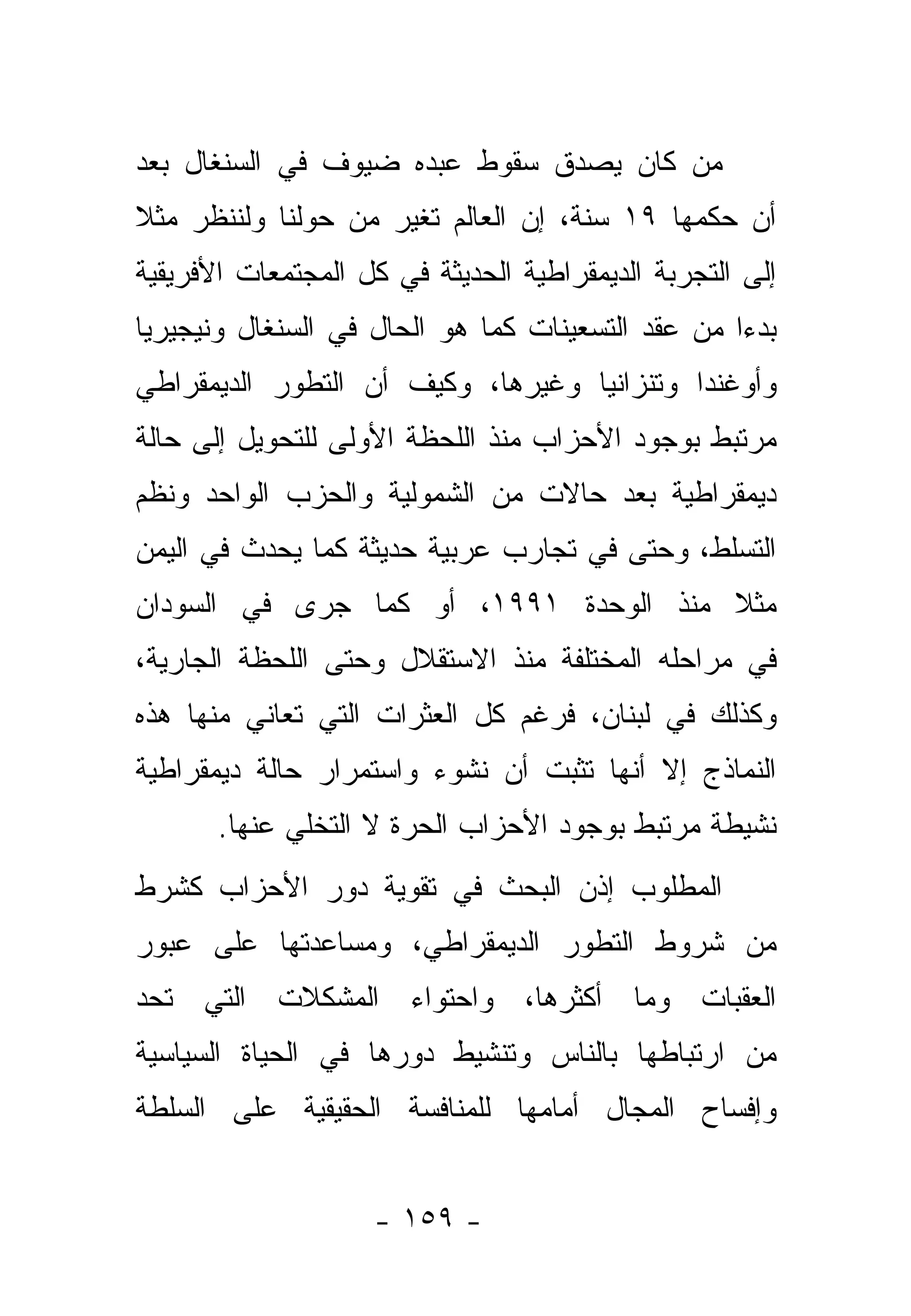 ‫ﻤﻥ ﻜﺎﻥ ﻴﺼﺩﻕ ﺴﻘﻭﻁ ﻋﺒﺩﻩ ﻀﻴﻭﻑ ﻓﻲ ﺍﻟﺴﻨﻐﺎل ﺒﻌﺩ‬
‫ﺃﻥ ﺤﻜﻤﻬﺎ ٩١ ﺴﻨﺔ، ﺇﻥ ﺍﻟﻌﺎﻟﻡ ﺘﻐﻴﺭ ﻤﻥ ﺤﻭﻟﻨﺎ ﻭﻟﻨﻨﻅﺭ ﻤﺜﻼ‬
‫ﹰ‬
‫ﺇﻟﻰ ﺍﻟﺘﺠﺭﺒﺔ ﺍﻟﺩﻴﻤﻘﺭﺍﻁﻴﺔ ﺍﻟﺤﺩﻴﺜﺔ ﻓﻲ ﻜل ﺍﻟﻤﺠﺘﻤﻌﺎﺕ ﺍﻷﻓﺭﻴﻘﻴﺔ‬
‫ﺒﺩ ‪‬ﺍ ﻤﻥ ﻋﻘﺩ ﺍﻟﺘﺴﻌﻴﻨﺎﺕ ﻜﻤﺎ ﻫﻭ ﺍﻟﺤﺎل ﻓﻲ ﺍﻟﺴﻨﻐﺎل ﻭﻨﻴﺠﻴﺭﻴﺎ‬
                                                   ‫ﺀ‬
‫ﻭﺃﻭﻏﻨﺩﺍ ﻭﺘﻨﺯﺍﻨﻴﺎ ﻭﻏﻴﺭﻫﺎ، ﻭﻜﻴﻑ ﺃﻥ ﺍﻟﺘﻁﻭﺭ ﺍﻟﺩﻴﻤﻘﺭﺍﻁﻲ‬
‫ﻤﺭﺘﺒﻁ ﺒﻭﺠﻭﺩ ﺍﻷﺤﺯﺍﺏ ﻤﻨﺫ ﺍﻟﻠﺤﻅﺔ ﺍﻷﻭﻟﻰ ﻟﻠﺘﺤﻭﻴل ﺇﻟﻰ ﺤﺎﻟﺔ‬
‫ﺩﻴﻤﻘﺭﺍﻁﻴﺔ ﺒﻌﺩ ﺤﺎﻻﺕ ﻤﻥ ﺍﻟﺸﻤﻭﻟﻴﺔ ﻭﺍﻟﺤﺯﺏ ﺍﻟﻭﺍﺤﺩ ﻭﻨﻅﻡ‬
‫ﺍﻟﺘﺴﻠﻁ، ﻭﺤﺘﻰ ﻓﻲ ﺘﺠﺎﺭﺏ ﻋﺭﺒﻴﺔ ﺤﺩﻴﺜﺔ ﻜﻤﺎ ﻴﺤﺩﺙ ﻓﻲ ﺍﻟﻴﻤﻥ‬
‫ﻤﺜﻼ ﻤﻨﺫ ﺍﻟﻭﺤﺩﺓ ١٩٩١، ﺃﻭ ﻜﻤﺎ ﺠﺭﻯ ﻓﻲ ﺍﻟﺴﻭﺩﺍﻥ‬
                                       ‫ﹰ‬
‫ﻓﻲ ﻤﺭﺍﺤﻠﻪ ﺍﻟﻤﺨﺘﻠﻔﺔ ﻤﻨﺫ ﺍﻻﺴﺘﻘﻼل ﻭﺤﺘﻰ ﺍﻟﻠﺤﻅﺔ ﺍﻟﺠﺎﺭﻴﺔ،‬
‫ﻭﻜﺫﻟﻙ ﻓﻲ ﻟﺒﻨﺎﻥ، ﻓﺭﻏﻡ ﻜل ﺍﻟﻌﺜﺭﺍﺕ ﺍﻟﺘﻲ ﺘﻌﺎﻨﻲ ﻤﻨﻬﺎ ﻫﺫﻩ‬
‫ﺍﻟﻨﻤﺎﺫﺝ ﺇﻻ ﺃﻨﻬﺎ ﺘﺜﺒﺕ ﺃﻥ ﻨﺸﻭﺀ ﻭﺍﺴﺘﻤﺭﺍﺭ ﺤﺎﻟﺔ ﺩﻴﻤﻘﺭﺍﻁﻴﺔ‬
       ‫ﻨﺸﻴﻁﺔ ﻤﺭﺘﺒﻁ ﺒﻭﺠﻭﺩ ﺍﻷﺤﺯﺍﺏ ﺍﻟﺤﺭﺓ ﻻ ﺍﻟﺘﺨﻠﻲ ﻋﻨﻬﺎ.‬
‫ﺍﻟﻤﻁﻠﻭﺏ ﺇﺫﻥ ﺍﻟﺒﺤﺙ ﻓﻲ ﺘﻘﻭﻴﺔ ﺩﻭﺭ ﺍﻷﺤﺯﺍﺏ ﻜﺸﺭﻁ‬
‫ﻤﻥ ﺸﺭﻭﻁ ﺍﻟﺘﻁﻭﺭ ﺍﻟﺩﻴﻤﻘﺭﺍﻁﻲ، ﻭﻤﺴﺎﻋﺩﺘﻬﺎ ﻋﻠﻰ ﻋﺒﻭﺭ‬
‫ﺍﻟﻌﻘﺒﺎﺕ ﻭﻤﺎ ﺃﻜﺜﺭﻫﺎ، ﻭﺍﺤﺘﻭﺍﺀ ﺍﻟﻤﺸﻜﻼﺕ ﺍﻟﺘﻲ ﺘﺤﺩ‬
‫ﻤﻥ ﺍﺭﺘﺒﺎﻁﻬﺎ ﺒﺎﻟﻨﺎﺱ ﻭﺘﻨﺸﻴﻁ ﺩﻭﺭﻫﺎ ﻓﻲ ﺍﻟﺤﻴﺎﺓ ﺍﻟﺴﻴﺎﺴﻴﺔ‬
‫ﻭﺇﻓﺴﺎﺡ ﺍﻟﻤﺠﺎل ﺃﻤﺎﻤﻬﺎ ﻟﻠﻤﻨﺎﻓﺴﺔ ﺍﻟﺤﻘﻴﻘﻴﺔ ﻋﻠﻰ ﺍﻟﺴﻠﻁﺔ‬


                    ‫- ٩٥١ -‬
 