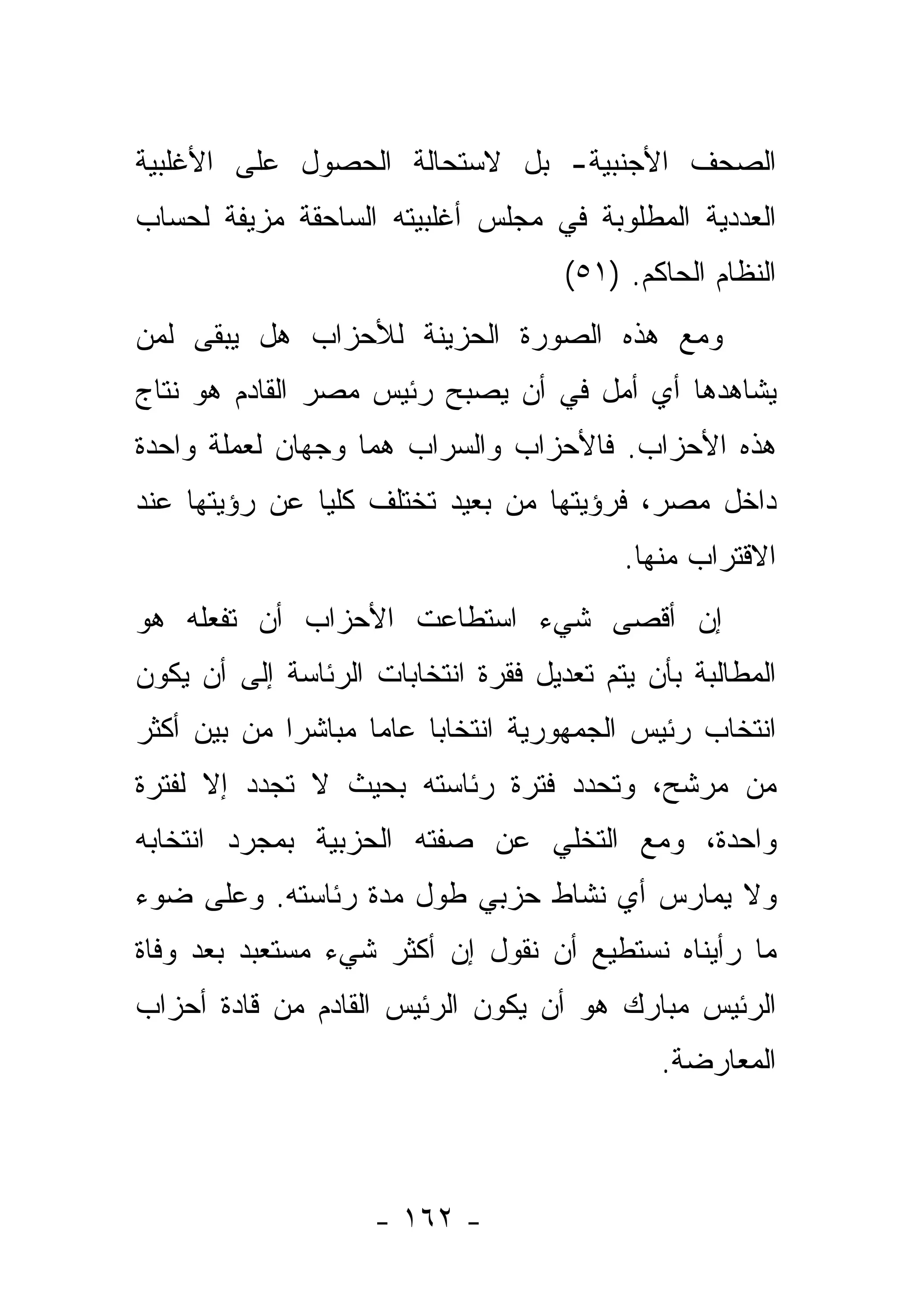 ‫ﺍﻟﺼﺤﻑ ﺍﻷﺠﻨﺒﻴﺔ- ﺒل ﻻﺴﺘﺤﺎﻟﺔ ﺍﻟﺤﺼﻭل ﻋﻠﻰ ﺍﻷﻏﻠﺒﻴﺔ‬
‫ﺍﻟﻌﺩﺩﻴﺔ ﺍﻟﻤﻁﻠﻭﺒﺔ ﻓﻲ ﻤﺠﻠﺱ ﺃﻏﻠﺒﻴﺘﻪ ﺍﻟﺴﺎﺤﻘﺔ ﻤﺯﻴﻔﺔ ﻟﺤﺴﺎﺏ‬
                                     ‫ﺍﻟﻨﻅﺎﻡ ﺍﻟﺤﺎﻜﻡ. )١٥(‬
‫ﻭﻤﻊ ﻫﺫﻩ ﺍﻟﺼﻭﺭﺓ ﺍﻟﺤﺯﻴﻨﺔ ﻟﻸﺤﺯﺍﺏ ﻫل ﻴﺒﻘﻰ ﻟﻤﻥ‬
‫‪‬‬
‫ﻴﺸﺎﻫﺩﻫﺎ ﺃﻱ ﺃﻤل ﻓﻲ ﺃﻥ ﻴﺼﺒﺢ ﺭﺌﻴﺱ ﻤﺼﺭ ﺍﻟﻘﺎﺩﻡ ﻫﻭ ﻨﺘﺎﺝ‬
‫ﻫﺫﻩ ﺍﻷﺤﺯﺍﺏ. ﻓﺎﻷﺤﺯﺍﺏ ﻭﺍﻟﺴﺭﺍﺏ ﻫﻤﺎ ﻭﺠﻬﺎﻥ ﻟﻌﻤﻠﺔ ﻭﺍﺤﺩﺓ‬
‫ﺩﺍﺨل ﻤﺼﺭ، ﻓﺭﺅﻴﺘﻬﺎ ﻤﻥ ﺒﻌﻴﺩ ﺘﺨﺘﻠﻑ ﻜﻠﻴﺎ ﻋﻥ ﺭﺅﻴﺘﻬﺎ ﻋﻨﺩ‬
               ‫‪‬‬
                                          ‫ﺍﻻﻗﺘﺭﺍﺏ ﻤﻨﻬﺎ.‬
‫ﺇﻥ ﺃﻗﺼﻰ ﺸﻲﺀ ﺍﺴﺘﻁﺎﻋﺕ ﺍﻷﺤﺯﺍﺏ ﺃﻥ ﺘﻔﻌﻠﻪ ﻫﻭ‬
‫ﺍﻟﻤﻁﺎﻟﺒﺔ ﺒﺄﻥ ﻴﺘﻡ ﺘﻌﺩﻴل ﻓﻘﺭﺓ ﺍﻨﺘﺨﺎﺒﺎﺕ ﺍﻟﺭﺌﺎﺴﺔ ﺇﻟﻰ ﺃﻥ ﻴﻜﻭﻥ‬
‫ﺍﻨﺘﺨﺎﺏ ﺭﺌﻴﺱ ﺍﻟﺠﻤﻬﻭﺭﻴﺔ ﺍﻨﺘﺨﺎﺒﺎ ﻋﺎﻤﺎ ﻤﺒﺎﺸﺭﺍ ﻤﻥ ﺒﻴﻥ ﺃﻜﺜﺭ‬
             ‫‪‬‬      ‫‪‬‬    ‫‪‬‬
‫ﻤﻥ ﻤﺭﺸﺢ، ﻭﺘﺤﺩﺩ ﻓﺘﺭﺓ ﺭﺌﺎﺴﺘﻪ ﺒﺤﻴﺙ ﻻ ﺘﺠﺩﺩ ﺇﻻ ﻟﻔﺘﺭﺓ‬
‫ﻭﺍﺤﺩﺓ، ﻭﻤﻊ ﺍﻟﺘﺨﻠﻲ ﻋﻥ ﺼﻔﺘﻪ ﺍﻟﺤﺯﺒﻴﺔ ﺒﻤﺠﺭﺩ ﺍﻨﺘﺨﺎﺒﻪ‬
‫ﻭﻻ ﻴﻤﺎﺭﺱ ﺃﻱ ﻨﺸﺎﻁ ﺤﺯﺒﻲ ﻁﻭل ﻤﺩﺓ ﺭﺌﺎﺴﺘﻪ. ﻭﻋﻠﻰ ﻀﻭﺀ‬
‫ﻤﺎ ﺭﺃﻴﻨﺎﻩ ﻨﺴﺘﻁﻴﻊ ﺃﻥ ﻨﻘﻭل ﺇﻥ ﺃﻜﺜﺭ ﺸﻲﺀ ﻤﺴﺘﻌﺒﺩ ﺒﻌﺩ ﻭﻓﺎﺓ‬
‫ﺍﻟﺭﺌﻴﺱ ﻤﺒﺎﺭﻙ ﻫﻭ ﺃﻥ ﻴﻜﻭﻥ ﺍﻟﺭﺌﻴﺱ ﺍﻟﻘﺎﺩﻡ ﻤﻥ ﻗﺎﺩﺓ ﺃﺤﺯﺍﺏ‬
                                             ‫ﺍﻟﻤﻌﺎﺭﻀﺔ.‬



                    ‫- ٢٦١ -‬
 