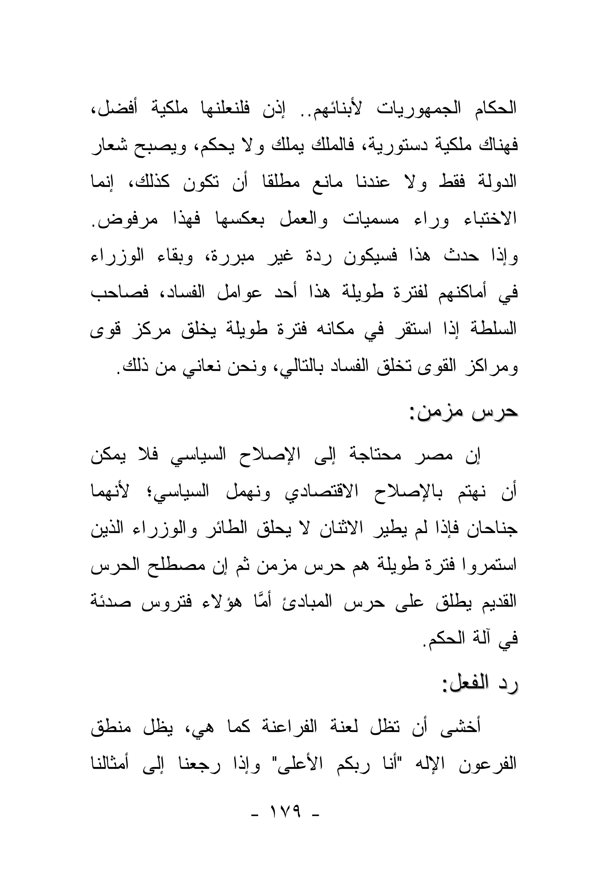 ‫ﺍﻟﺤﻜﺎﻡ ﺍﻟﺠﻤﻬﻭﺭﻴﺎﺕ ﻷﺒﻨﺎﺌﻬﻡ.. ﺇﺫﻥ ﻓﻠﻨﻌﻠﻨﻬﺎ ﻤﻠﻜﻴﺔ ﺃﻓﻀل،‬
‫ﻓﻬﻨﺎﻙ ﻤﻠﻜﻴﺔ ﺩﺴﺘﻭﺭﻴﺔ، ﻓﺎﻟﻤﻠﻙ ﻴﻤﻠﻙ ﻭﻻ ﻴﺤﻜﻡ، ﻭﻴﺼﺒﺢ ﺸﻌﺎﺭ‬
‫ﺍﻟﺩﻭﻟﺔ ﻓﻘﻁ ﻭﻻ ﻋﻨﺩﻨﺎ ﻤﺎﻨﻊ ﻤﻁﻠﻘﺎ ﺃﻥ ﺘﻜﻭﻥ ﻜﺫﻟﻙ، ﺇﻨﻤﺎ‬
                    ‫ﹰ‬
‫ﺍﻻﺨﺘﺒﺎﺀ ﻭﺭﺍﺀ ﻤﺴﻤﻴﺎﺕ ﻭﺍﻟﻌﻤل ﺒﻌﻜﺴﻬﺎ ﻓﻬﺫﺍ ﻤﺭﻓﻭﺽ.‬
‫ﻭﺇﺫﺍ ﺤﺩﺙ ﻫﺫﺍ ﻓﺴﻴﻜﻭﻥ ﺭﺩﺓ ﻏﻴﺭ ﻤﺒﺭﺭﺓ، ﻭﺒﻘﺎﺀ ﺍﻟﻭﺯﺭﺍﺀ‬
‫ﻓﻲ ﺃﻤﺎﻜﻨﻬﻡ ﻟﻔﺘﺭﺓ ﻁﻭﻴﻠﺔ ﻫﺫﺍ ﺃﺤﺩ ﻋﻭﺍﻤل ﺍﻟﻔﺴﺎﺩ، ﻓﺼﺎﺤﺏ‬
‫ﺍﻟﺴﻠﻁﺔ ﺇﺫﺍ ﺍﺴﺘﻘﺭ ﻓﻲ ﻤﻜﺎﻨﻪ ﻓﺘﺭﺓ ﻁﻭﻴﻠﺔ ﻴﺨﻠﻕ ﻤﺭﻜﺯ ﻗﻭﻯ‬
   ‫ﻭﻤﺭﺍﻜﺯ ﺍﻟﻘﻭﻯ ﺘﺨﻠﻕ ﺍﻟﻔﺴﺎﺩ ﺒﺎﻟﺘﺎﻟﻲ، ﻭﻨﺤﻥ ﻨﻌﺎﻨﻲ ﻤﻥ ﺫﻟﻙ.‬

                                        ‫ﺤﺭﺱ ﻤﺯﻤﻥ:‬
‫ﺇﻥ ﻤﺼﺭ ﻤﺤﺘﺎﺠﺔ ﺇﻟﻰ ﺍﻹﺼﻼﺡ ﺍﻟﺴﻴﺎﺴﻲ ﻓﻼ ﻴﻤﻜﻥ‬
‫ﺃﻥ ﻨﻬﺘﻡ ﺒﺎﻹﺼﻼﺡ ﺍﻻﻗﺘﺼﺎﺩﻱ ﻭﻨﻬﻤل ﺍﻟﺴﻴﺎﺴﻲ؛ ﻷﻨﻬﻤﺎ‬
‫ﺠﻨﺎﺤﺎﻥ ﻓﺈﺫﺍ ﻟﻡ ﻴﻁﻴﺭ ﺍﻻﺜﻨﺎﻥ ﻻ ﻴﺤﻠﻕ ﺍﻟﻁﺎﺌﺭ ﻭﺍﻟﻭﺯﺭﺍﺀ ﺍﻟﺫﻴﻥ‬
‫ﺍﺴﺘﻤﺭﻭﺍ ﻓﺘﺭﺓ ﻁﻭﻴﻠﺔ ﻫﻡ ﺤﺭﺱ ﻤﺯﻤﻥ ﺜﻡ ﺇﻥ ﻤﺼﻁﻠﺢ ﺍﻟﺤﺭﺱ‬
‫ﺍﻟﻘﺩﻴﻡ ﻴﻁﻠﻕ ﻋﻠﻰ ﺤﺭﺱ ﺍﻟﻤﺒﺎﺩﺉ ﺃﻤﺎ ﻫﺅﻻﺀ ﻓﺘﺭﻭﺱ ﺼﺩﺌﺔ‬
                 ‫ﱠ‬
                                          ‫ﻓﻲ ﺁﻟﺔ ﺍﻟﺤﻜﻡ.‬

                                             ‫ﺭﺩ ﺍﻟﻔﻌل:‬
‫ﺃﺨﺸﻰ ﺃﻥ ﺘﻅل ﻟﻌﻨﺔ ﺍﻟﻔﺭﺍﻋﻨﺔ ﻜﻤﺎ ﻫﻲ، ﻴﻅل ﻤﻨﻁﻕ‬
‫ﺍﻟﻔﺭﻋﻭﻥ ﺍﻹﻟﻪ "ﺃﻨﺎ ﺭﺒﻜﻡ ﺍﻷﻋﻠﻰ" ﻭﺇﺫﺍ ﺭﺠﻌﻨﺎ ﺇﻟﻰ ﺃﻤﺜﺎﻟﻨﺎ‬

                    ‫- ٩٧١ -‬
 